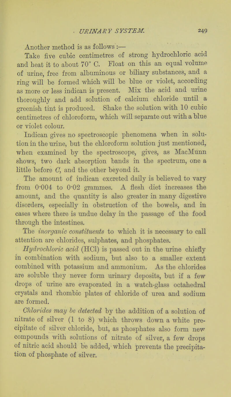Another method is as follows :— Take five cubic centimetres of strong hydrochloric acid and heat it to about 70° C. Float on this an equal volume of urine, free from albuminous or biliary substances, and a ring will be formed which will be blue or violet, according as more or less indican is present. Mix the acid and urine thoroughly and add solution of calcium chloride until a greenish tint is produced. Shake the solution with 10 cubic centimetres of chloroform, which will separate out with a blue or violet colour. Indican gives no spectroscopic phenomena when in solu- tion in the urine, but the chloroform solution just mentioned, when examined by the spectroscope, gives, as MacMunn shows, two dark absorption bands in the spectrum, one a little before C, and the other beyond it. The amount of indican excreted daily is believed to vary from 0*004 to 0*02 grammes. A flesh diet increases the amount, and the quantity is also greater in many digestive disorders, especially in obstruction of the bowels, and in cases where there is undue delay in the passage of the food through the intestines. The inorganic constituents to which it is necessary to call attention are chlorides, sulphates, and phosphates. Hydrochloric acid (HCl) is passed out in the urine chiefly in combination with sodium, but also to a smaller extent combined with potassium and ammonium. As the chlorides are soluble they never form urinary deposits, but if a few drops of urine are evaporated in a watch-glass octahedral crystals and rhombic plates of chloride of urea and sodium are formed. Chlorides may he detected by the addition of a solution of nitrate of silver (1 to 8) which throws down a white pre- cipitate of silver chloride, but, as phosphates also form new compounds with solutions of nitrate of silver, a few drops of nitric acid should be added, which prevents the precipita- tion of phosphate of silver.