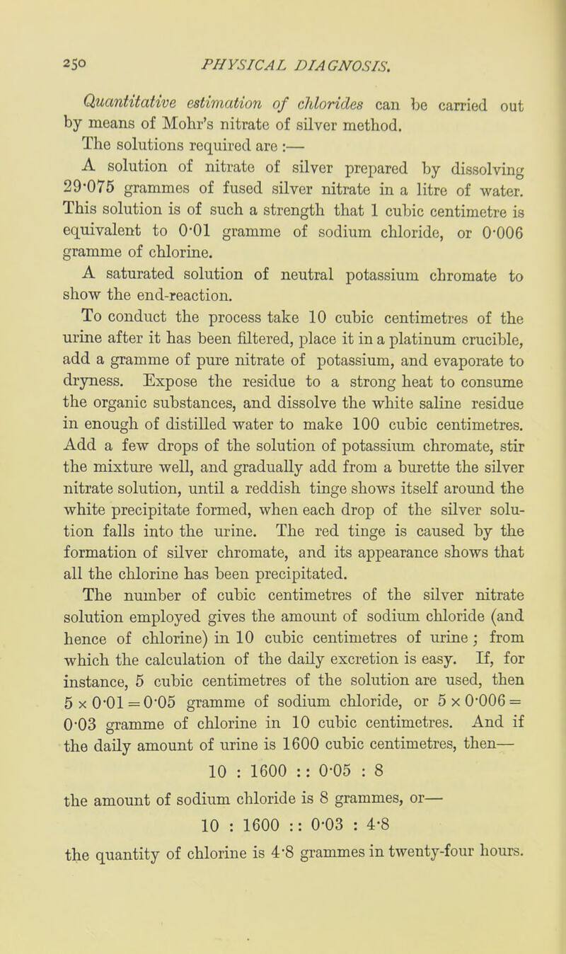 Quantitative estimation of clilorides can be carried out by means of Mohr's nitrate of silver method. The solutions required are :— A solution of nitrate of silver prepared by dissolving 29-075 grammes of fused silver nitrate in a litre of water. This solution is of such a strength that 1 cubic centimetre is equivalent to O'Ol gramme of sodium chloride, or 0-006 gramme of chlorine. A saturated solution of neutral potassium chromate to show the end-reaction. To conduct the process take 10 cubic centimetres of the urine after it has been filtered, place it in a platinum crucible, add a gramme of pure nitrate of potassium, and evaporate to dryness. Expose the residue to a strong heat to consume the organic substances, and dissolve the white saline residue in enough of distilled water to make 100 cubic centimetres. Add a few drops of the solution of potassiimi chromate, stir the mixture well, and gradually add from a burette the silver nitrate solution, until a reddish tinge shows itself around the white precipitate formed, when each drop of the silver solu- tion falls into the urine. The red tinge is caused by the formation of silver chromate, and its appearance shows that all the chlorine has been precipitated. The number of cubic centimetres of the silver nitrate solution employed gives the amount of sodium chloride (and hence of chlorine) in 10 cubic centimetres of urine; from which the calculation of the daily excretion is easy. If, for instance, 5 cubic centimetres of the solution are used, then 5x0'01=005 gramme of sodium chloride, or 5x0*006 = 0*03 gramme of chlorine in 10 cubic centimetres. And if the daily amount of urine is 1600 cubic centimetres, then— 10 : 1600 :: 0'05 : 8 the amount of sodium chloride is 8 grammes, or— 10 : 1600 :: 0-03 : 4-8 the quantity of chlorine is 4*8 grammes in twenty-four hours.