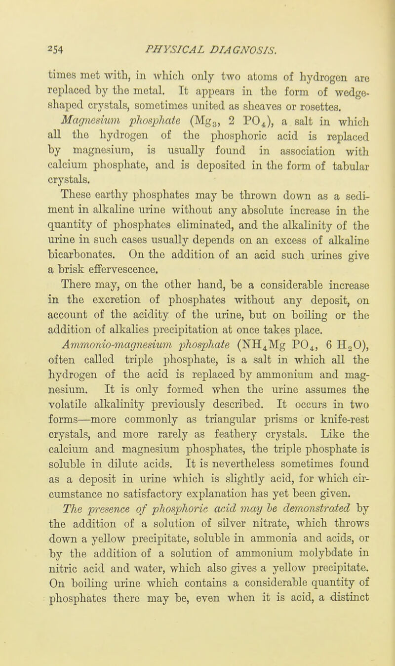 times met with, in which only two atoms of hydrogen are replaced by the metal. It appears in the form of wedge- shaped crystals, sometimes united as sheaves or rosettes. Magnesium phosphate (Mgg, 2 PO4), a salt in which all the hydrogen of the phosphoric acid is replaced by magnesium, is usually found in association with calcium phosphate, and is deposited in the form of tabular crystals. These earthy phosphates may be thrown down as a sedi- ment in alkaline urine without any absolute increase in the quantity of phosphates eliminated, and the alkalinity of the urine in such cases usually depends on an excess of alkaline bicarbonates. On the addition of an acid such urines give a brisk effervescence. There may, on the other hand, be a considerable increase in the excretion of phosphates without any deposit, on account of the acidity of the urine, but on boiling or the addition of alkalies precipitation at once takes place. Ammonio-magnesium phosphate (lSrH4Mg PO4, 6 HoO), often called triple phosphate, is a salt in which all the hydrogen of the acid is replaced by ammonium and mag- nesium. It is only formed when the urine assumes the volatile alkalinity previously described. It occurs in two forms—more commonly as triangular prisms or knife-rest crystals, and more rarely as feathery crystals. Like the calcium and magnesium phosphates, the triple phosphate is soluble in dilute acids. It is nevertheless sometimes found as a deposit in urine which is slightly acid, for which cir- cumstance no satisfactory explanation has yet been given. The presence of phosphoric acid may he demonstrated by the addition of a solution of silver nitrate, which throws down a yellow precipitate, soluble in ammonia and acids, or by the addition of a solution of ammonium molybdate in nitric acid and water, which also gives a yellow precipitate. On boiling urine which contains a considerable quantity of phosphates there may be, even when it is acid, a distinct