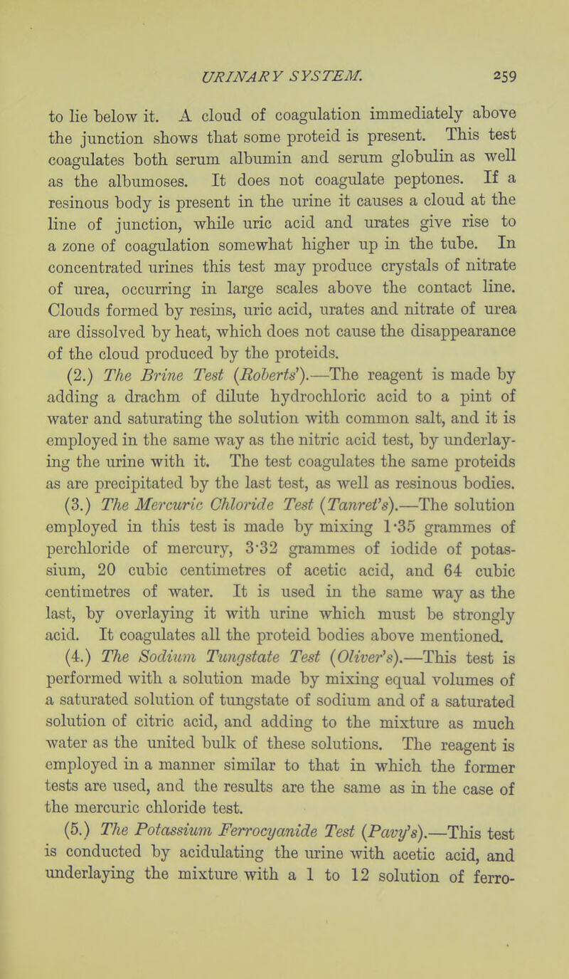 to lie below it. A cloud of coagulation immediately above the junction shows that some proteid is present. This test coagulates both serum albumin and serum globulin as well as the albumoses. It does not coagulate peptones. If a resinous body is present in the urine it causes a cloud at the line of junction, while uric acid and urates give rise to a zone of coagulation somewhat higher up in the tube. In concentrated urines this test may produce crystals of nitrate of urea, occurring in large scales above the contact line. Clouds formed by resins, uric acid, urates and nitrate of urea are dissolved by heat, which does not cause the disappearance of the cloud produced by the proteids. (2.) The Brine Test (Roberts').—The reagent is made by adding a drachm of dilute hydrochloric acid to a pint of water and saturating the solution with common salt, and it is employed in the same way as the nitric acid test, by underlay- ing the urine with it. The test coagulates the same proteids as are precipitated by the last test, as well as resinous bodies. (3.) The Mercuric Chloride Test {TanreVs).—The solution employed in this test is made by mixing 1*35 grammes of perchloride of mercury, 3*32 grammes of iodide of potas- sium, 20 cubic centimetres of acetic acid, and 64 cubic centimetres of water. It is used in the same way as the last, by overlaying it with urine which must be strongly acid. It coagulates all the proteid bodies above mentioned, (4.) The Sodium Tungstate Test (Olive?''s).—This test is performed with a solution made by mixing equal volumes of a saturated solution of tungstate of sodium and of a saturated solution of citric acid, and adding to the mixture as much water as the united bulk of these solutions. The reagent is employed in a manner similar to that in which the former tests are used, and the results are the same as in the case of the mercuric chloride test. (5.) The Potassium Ferrocyanide Test (Pavy's).—This test is conducted by acidulating the urine with acetic acid, and underlaying the mixture with a 1 to 12 solution of ferro-