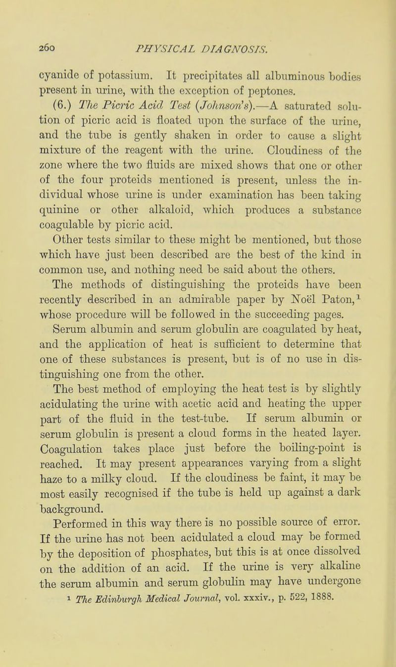 cyanide of potassium. It precipitates all albuminous bodies present in urine, with tlie exception of peptones. (6.) The Picric Add Ted [Johnson^s).—A saturated solu- tion of picric acid is floated upon the surface of the urine, and the tube is gently shaken in order to cause a slight mixture of the reagent with the urine. Cloudiness of the zone where the two fluids are mixed shows that one or other of the four proteids mentioned is present, unless the in- dividual whose urine is under examination has been taking quinine or other alkaloid, which produces a substance coagulable by picric acid. Other tests similar to these might be mentioned, but those which have just been described are the best of the kind in common use, and nothing need be said about the others. The methods of distinguishing the proteids have been recently described in an admirable paper by Noel Paton,^ whose procedure will be followed in the succeeding pages. Serum albumin and serum globulin are coagulated by heat, and the application of heat is sufficient to determine that one of these substances is present, but is of no use in dis- tinguishing one from the other. The best method of employing the heat test is by slightly acidulating the urine with acetic acid and heating the upper part of the fluid in the test-tube. If serum albumin or serum globulin is present a cloud forms in the heated layer. Coagulation takes place just before the boiling-point is reached. It may present appearances varying from a slight haze to a milky cloud. If the cloudiness be faint, it may be most easily recognised if the tube is held np against a dark background. Performed in this way there is no possible som-ce of error. If the urine has not been acidulated a cloud may be formed by the deposition of phosphates, but this is at once dissolved on the addition of an acid. If the urine is very alkaline the serum albumin and serum globulin may have undergone 1 The Edinburgh Medical Journal, vol. xxxiv., p. 522, 1888.