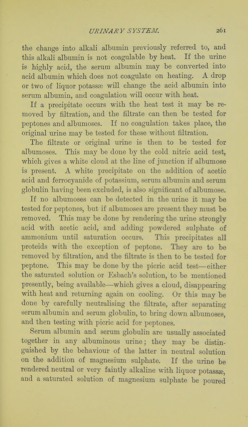 the change into alkali albumin previously referred to, and this alkali albumin is not coagulable by heat. If the urine is highly acid, the serum albumin may be converted into acid albumin which does not coagulate on heating. A drop or two of liquor potassae will change the acid albumin into serum albumin, and coagulation will occur with heat. If a precipitate occurs with the heat test it may be re- moved by filtration, and the filtrate can then be tested for peptones and albumoses. If no coagulation takes place, the original urine may be tested for these without filtration. The filtrate or original urine is then to be tested for albumoses. This may be done by the cold nitric acid test, which gives a white cloud at the line of junction if albumose is present. A white precipitate on the addition of acetic acid and ferrocyanide of potassium, serum albumin and serum globulin having been excluded, is also significant of albumose. If no albumoses can be detected in the urine it may be tested for jjeptones, but if albumoses are present they must be removed. This may be done by rendering the urine strongly acid with acetic acid, and adding powdered sulphate of ammonium until saturation occurs. This precipitates all proteids with the exception of peptone. They are to be removed by filtration, and the filtrate is then to be tested for peptone. This may be done by the picric acid test—either the saturated solution or Esbach's solution, to be mentioned presently, being available—which gives a cloud, disappearing with heat and returning again on cooling. Or this may be done by carefully neutralising tlie filtrate, after separating serum albumin and serum globulin, to bring down albumoses, and then testing with picric acid for peptones. Serum albumin and serum globulin are usually associated together in any albuminous urine; they may be distin- guished by the behaviour of the latter in neutral solution on the addition of magnesium sulphate. If the urine be rendered neutral or very faintly alkaline with liquor potassse, and a saturated solution of magnesium sulphate be poured