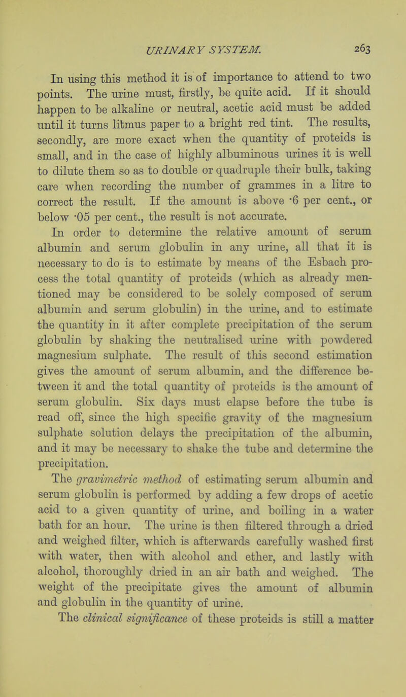 In using this method it is of importance to attend to two points. The urine must, firstly, be quite acid. If it should happen to be alkaline or neutral, acetic acid must be added until it turns litmus paper to a bright red tint. The results, secondly, are more exact when the quantity of proteids is small, and in the case of highly albuminous urines it is well to dilute them so as to double or quadruple their bulk, taking care when recording the number of grammes in a litre to correct the result. If the amount is above 6 per cent., or below '05 per cent., the result is not accurate. In order to determine the relative amount of serum albumin and serum globulin in any urine, all that it is necessary to do is to estimate by means of the Esbach pro- cess the total quantity of proteids (which as abeady men- tioned may be considered to be solely composed of serum albumin and serum globulin) in the urine, and to estimate the quantity in it after complete precipitation of the serum globulin by shaking the neutralised urine with powdered magnesium sulphate. The result of this second estimation gives the amount of serum albumin, and the difference be- tween it and the total quantity of proteids is the amount of serum globulin. Six days must elapse before the tube is read off, since the high specific gravity of the magnesium sulphate solution delays the precipitation of the albumin, and it may be necessary to shake the tube and determine the precipitation. The gravimetric method of estimating serum albumin and serum globulin is performed by adding a few drops of acetic acid to a given quantity of urine, and boiling in a water bath for an hour. The urine is then filtered through a dried and weighed filter, which is afterwards carefully washed first with water, then with alcohol and ether, and lastly with alcohol, thoroughly dried in an air bath and weighed. The weight of the precipitate gives the amount of albumin and globulin in the quantity of urine. The clinical significance of these proteids is still a matter