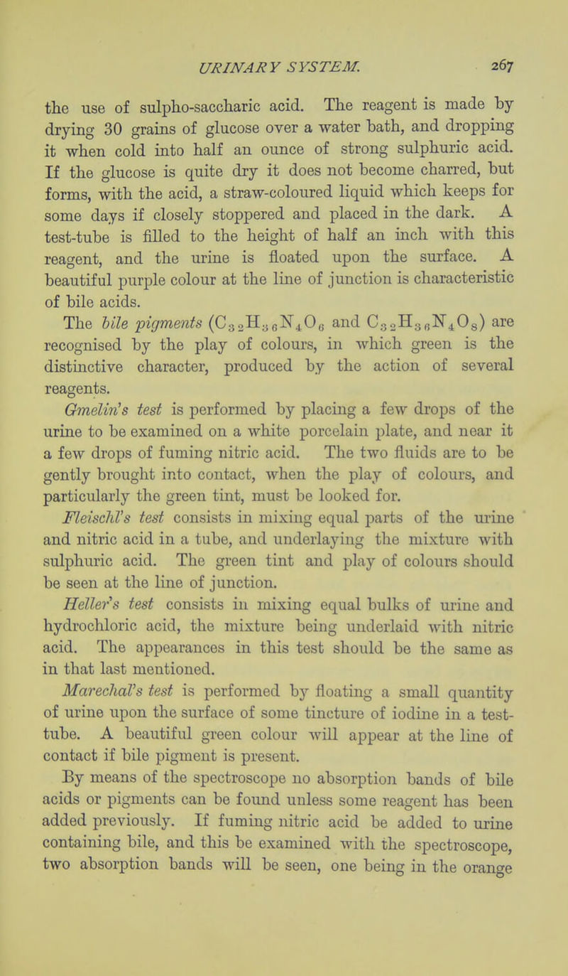 the use of sulpho-saccliaric acid. The reagent is made by drying 30 grains of glucose over a water bath, and dropping it when cold into half an ounce of strong sulphuric acid. If the glucose is quite dry it does not become charred, but forms, with the acid, a straw-coloured liquid which keeps for some days if closely stoppered and placed in the dark. A test-tube is filled to the height of half an inch with this reagent, and the urine is floated upon the surface. A beautiful purple colour at the line of junction is characteristic of bile acids. The Ule pigments (CgsHaeN^Oe and CgoHgfilSr^Og) are recognised by the play of colours, in which green is the distmctive character, produced by the action of several reagents. Gmelin's test is performed by placing a few drops of the urine to be examined on a white porcelain plate, and near it a few drops of fuming nitric acid. The two fluids are to be gently brought into contact, when the play of colours, and particularly the green tint, must be looked for. FleischVs test consists in mixing equal j)arts of the urine and nitric acid in a tube, and underlaying the mixture with sulphuric acid. The green tint and play of colours should be seen at the line of junction. Hellei's test consists in mixing equal bulks of urine and hydrochloric acid, the mixture being underlaid with nitric acid. The appearances in this test should be the same as in that last mentioned. MarecliaVs test is performed by floating a small quantity of urine upon the surface of some tincture of iodine in a test- tube. A beautiful green colour will appear at the line of contact if bile pigment is present. Ey means of the spectroscope no absorption bands of bile acids or pigments can be found unless some reagent has been added previously. If fuming nitric acid be added to urine containing bile, and this be examined with the spectroscope, two absorption bands will be seen, one being in the orange