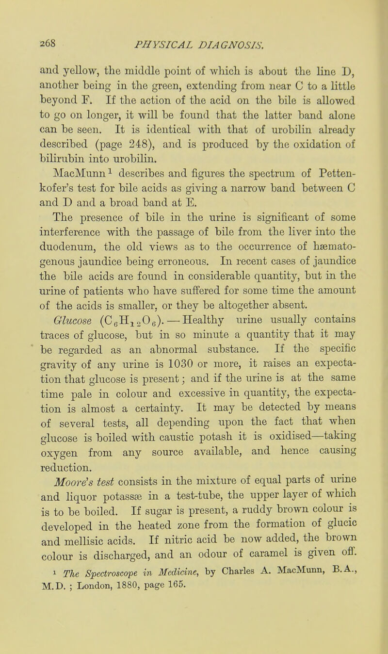 and yellow, the middle point of whicli is about the line D, another being in the green, extending from near C to a little beyond F. If the action of the acid on the bile is allowed to go on longer, it will be found that the latter band alone can be seen. It is identical with that of urobilin already described (page 248), and is produced by the oxidation of bilirubin into urobilin. MacMunn ^ describes and figures the spectrum of Petten- kofer's test for bile acids as giving a narrow band between C and D and a broad band at E. The presence of bile in the urine is significant of some interference with the passage of bile from the liver into the duodenum, the old views as to the occurrence of hsemato- genous jaundice being erroneous. In recent cases of jaundice the bile acids are found in considerable quantity, but in the urine of patients who have suffered for some time the amount of the acids is smaller, or they be altogether absent. Glucose (CgHisOe). — Healthy urine usually contains traces of glucose, but in so minute a quantity that it may be regarded as an abnormal substance. If the specific gravity of any urine is 1030 or more, it raises an expecta- tion that glucose is present; and if the urine is at the same time pale in colour and excessive in quantity, the expecta- tion is almost a certainty. It may be detected by means of several tests, all depending upon the fact that when glucose is boiled with caustic potash it is oxidised—taking oxygen from any source available, and hence causing reduction. Moore's test consists in the mixture of equal parts of urine and liquor potassaj in a test-tube, the upper layer of which is to be boiled. If sugar is present, a ruddy brown colour is developed in the heated zone from the formation of glucic and mellisic acids. If nitric acid be now added, the brown colour is discharged, and an odour of caramel is given off. 1 The Spectroscope in Medicine, by Charles A. MacMunn, B.A., M.D. ; London, 1880, page 165.