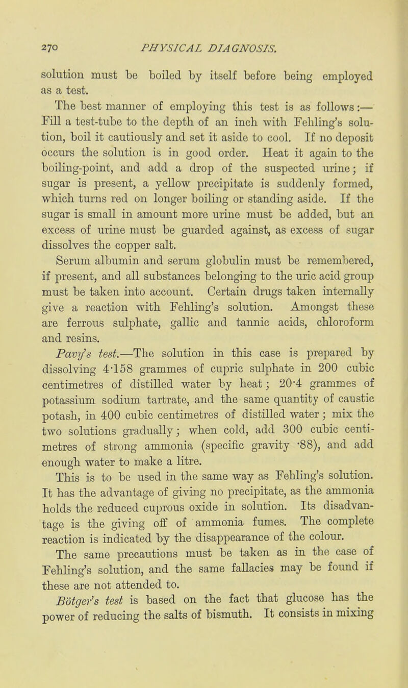 solution must be boiled by itself before being employed as a test. The best manner of employing this test is as follows:— rni a test-tube to the depth of an inch with Fehling's solu- tion, boil it cautiously and set it aside to cool. If no deposit occurs the solution is in good order. Heat it again to the boiling-point, and add a drop of the suspected urine; if sugar is present, a yellow precipitate is suddenly formed, which turns red on longer boiling or standing aside. If the sugar is small in amount more urine must be added, but an excess of urine must be guarded against, as excess of sugar dissolves the copper salt. Serum albumin and serum globulin must be remembered, if present, and all substances belonging to the uric acid group must be taken into account. Certain drugs taken internally give a reaction with Fehling's solution. Amongst these are ferrous sulphate, gallic and tannic acids, chloroform and resins. Pavi/s test.—The solution in this case is prepared by dissolving 4*158 grammes of cupric sulphate in 200 cubic centimetres of distilled water by heat; 20*4 grammes of potassium sodium tartrate, and the same quantity of caustic potash, in 400 cubic centimetres of distilled water; mix the two solutions gradually; when cold, add 300 cubic centi- metres of strong ammonia (specific gravity -88), and add enough water to make a litre. This is to be used in the same way as Fehling's solution. It has the advantage of giving no precipitate, as the ammonia holds the reduced cuprous oxide in solution. Its disadvan- tage is the giving off of ammonia fumes. The complete reaction is indicated by the disappearance of the colour. The same precautions must be taken as in the case of Fehling's solution, and the same fallacies may be found if these are not attended to. Botger's test is based on the fact that glucose has the power of reducing the salts of bismuth. It consists in mixing