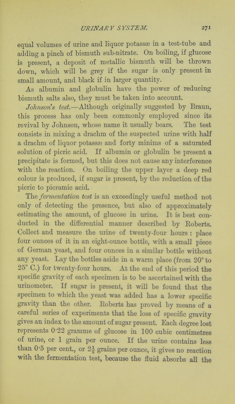 equal volumes of urine and liquor potassae in a test-tube and adding a pinch of bismuth sub-nitrate. On boiling, if glucose is present, a deposit of metallic bismuth will be thrown down, which will be grey if the sugar is only present in small amount, and black if in larger quantity. As albumin and globulin have the power of reducing bismuth salts also, they must be taken into account. JohnsorCs test.—Although originally suggested by Braun, this process has only been commonly employed since its revival by Johnson, whose name it usually bears. The test consists in mixing a drachm of the suspected urine with half a drachm of liquor potassse and forty minims of a saturated solution of picric acid. If albumin or globulin be present a precipitate is formed, but this does not cause any interference with the reaction. On boiling the upper layer a deep red colour is produced, if sugar is present, by the reduction of the picric to picramic acid. The fermentation test is an exceedingly useful method not only of detecting the presence, but also of approximately estimating the amount, of glucose in urine. It is best con- ducted in the differential manner described by Roberts. Collect and measure the urine of twenty-four hours : place four ounces of it in an eight-ounce bottle, with a small piece of German yeast, and four ounces in a similar bottle without any yeast. Lay the bottles aside in a warm place (from 20° to 25° C.) for twenty-four hours. At the end of this period the specific gravity of each specimen is to be ascertained with the urinometer. If sugar is present, it will be found that the specimen to which the yeast was added has a lower specific gravity than the other. Eoberts has proved by means of a careful series of experiments that the loss of specific gravity gives an index to the amount of sugar present. Each degree lost represents 0*22 gramme of glucose in 100 cubic centimetres of urine, or 1 grain per ounce. If the urine contains less than 0-5 per cent., or 2| grains per ounce, it gives no reaction with the fermentation test, because the fluid absorbs all the