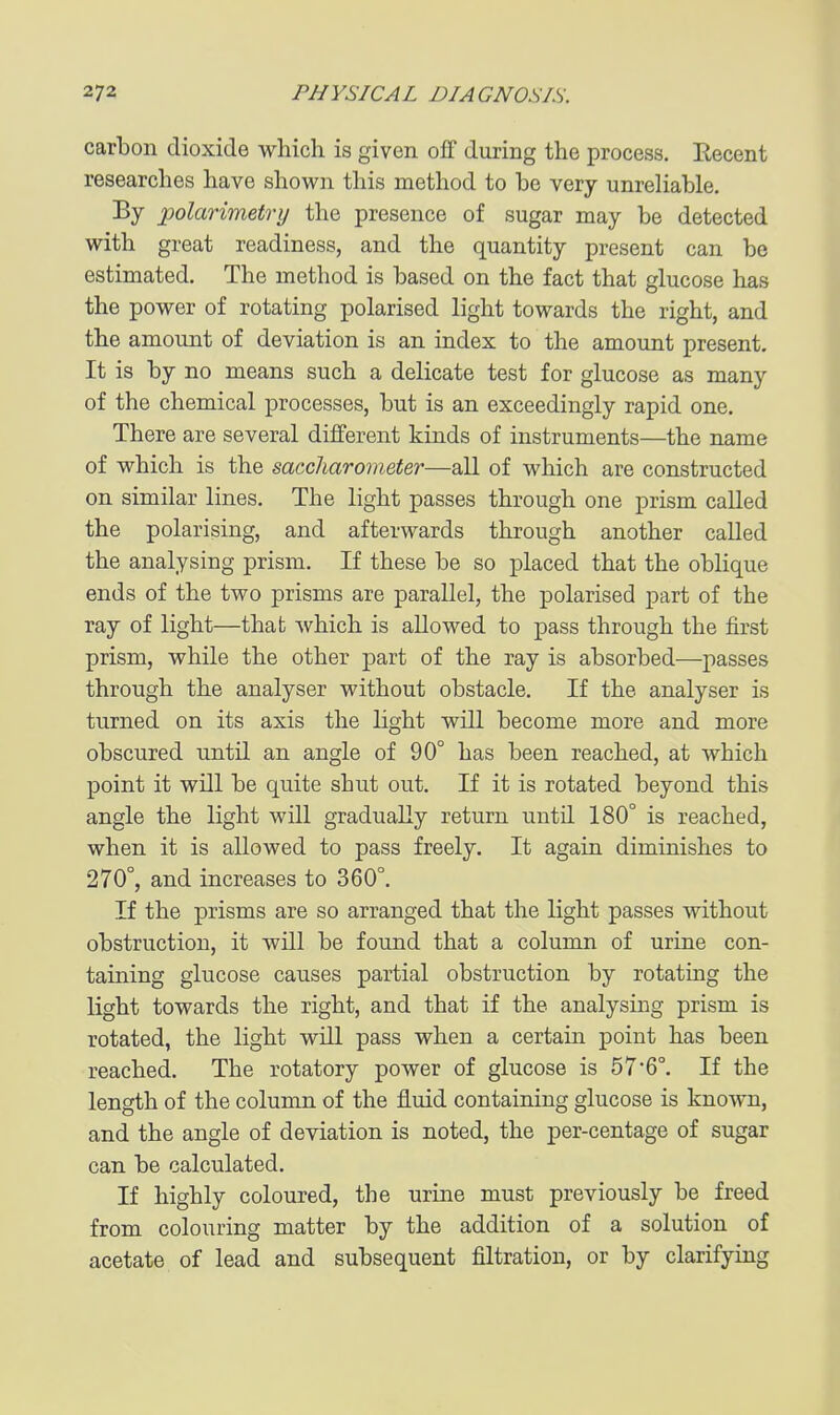 carbon dioxide which is given off during the process. Eecent researches have shown this method to be very unreHable. By polarimetry the presence of sugar may be detected with great readiness, and the quantity present can be estimated. The method is based on the fact that glucose has the power of rotating polarised light towards the right, and the amount of deviation is an index to the amount present. It is by no means such a delicate test for glucose as many of the chemical processes, but is an exceedingly rapid one. There are several different kinds of instruments—the name of which is the saccharometer—all of which are constructed on similar lines. The light passes through one prism called the polarising, and afterwards through another called the analysing prism. If these be so placed that the obHque ends of the two prisms are parallel, the polarised part of the ray of light—that which is allowed to pass through the first prism, while the other part of the ray is absorbed—passes through the analyser without obstacle. If the analyser is turned on its axis the light will become more and more obscured until an angle of 90° has been reached, at which point it will be quite shut out. If it is rotated beyond this angle the light will gradually return until 180° is reached, when it is allowed to pass freely. It again diminishes to 270°, and increases to 360°. If the prisms are so arranged that the light passes without obstruction, it will be found that a column of urine con- taining glucose causes partial obstruction by rotating the light towards the right, and that if the analysing prism is rotated, the light will pass when a certain point has been reached. The rotatory power of glucose is 576°. If the length of the column of the fluid containing glucose is known, and the angle of deviation is noted, the per-centage of sugar can be calculated. If highly coloured, the urine must previously be freed from colouring matter by the addition of a solution of acetate of lead and subsequent filtration, or by clarifying