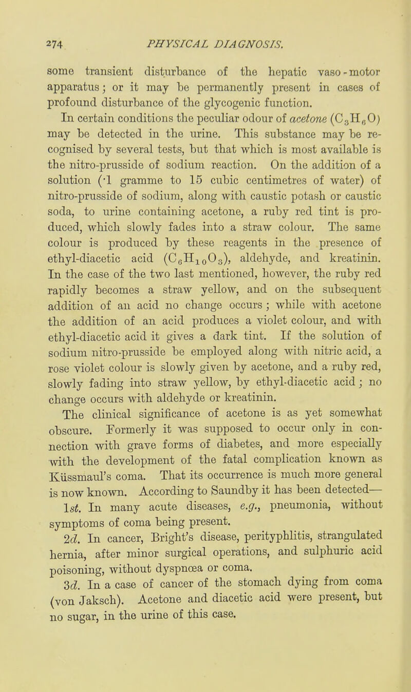 some transient disturbance of the hepatic vaso-motor apparatus; or it may be permanently present in cases of profound disturbance of the glycogenic function. In certain conditions the peculiar odour of acetone (CgHoO) may be detected in the urine. This substance may be re- cognised by several tests, but that which is most available is the nitro-prusside of sodium reaction. On the addition of a solution ('l gramme to 15 cubic centimetres of water) of nitro-prusside of sodium, along with caustic potash or caustic soda, to urine containing acetone, a ruby red tint is pro- duced, which slowly fades into a straw colour. The same colour is produced by these reagents in the presence of ethyl-diacetic acid (CgHioOs), aldehyde, and kreatinin. In the case of the two last mentioned, however, the ruby red rapidly becomes a straw yellow, and on the subsequent addition of an acid no change occurs ; while with acetone the addition of an acid produces a violet colour, and with ethyl-diacetic acid it gives a dark tint. If the solution of sodium nitro-prusside be employed along with nitric acid, a rose violet colour is slowly given by acetone, and a ruby red, slowly fading into straw yellow, by ethyl-diacetic acid; no change occurs with aldehyde or kreatinin. The clinical significance of acetone is as yet somewhat obscure. Formerly it was supposed to occur only in con- nection with grave forms of diabetes, and more especially with the development of the fatal complication known as Kiissmaul's coma. That its occurrence is much more general is now known. According to Saundby it has been detected— \st. In many acute diseases, e.g., pneumonia, without symptoms of coma being present. M. In cancer, Bright's disease, perityphlitis, strangulated hernia, after minor surgical operations, and sulphuric acid poisoning, without dyspnoea or coma. M. In a case of cancer of the stomach dying from coma (von Jaksch). Acetone and diacetic acid were present, but no sugar, in the urine of this case.