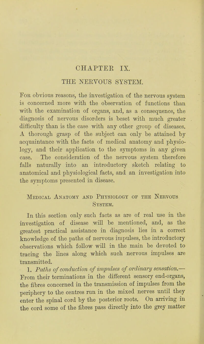 CHAPTEK IX. THE NERVOUS SYSTEM. FoK obvious reasons, tlie investigation of the nervous system is concerned more with the observation of functions than with the examination of organs, and, as a consequence, the diagnosis of nervous disorders is beset with much greater difficulty than is the case with any other group of diseases. A thorough grasp of the subject can only be attained by acquaintance with the facts of medical anatomy and physio- logy, and their application to the symptoms in any given case. The consideration of the nervous system therefore falls naturally into an introductory sketch relating to anatomical and physiological facts, and an investigation into the symptoms presented in disease. Medical Anatomy and Physiology op the Nervous System. In this section only such facts as are of real use in the investigation of disease will be mentioned, and, as the greatest practical assistance in diagnosis lies in a correct knowledge of the paths of nervous impulses, the introductory observations which follow will in the main be devoted to tracing the lines along which such nervous impulses are transmitted. 1. Paths of conduction of impulses of ordinary sensation.— From their terminations in the different sensory end-organs, the fibres concerned in the transmission of impulses from the periphery to the centres run in the mixed nerves until they enter the spinal cord by the posterior roots. On arriving in the cord some of the fibres pass directly into the grey matter