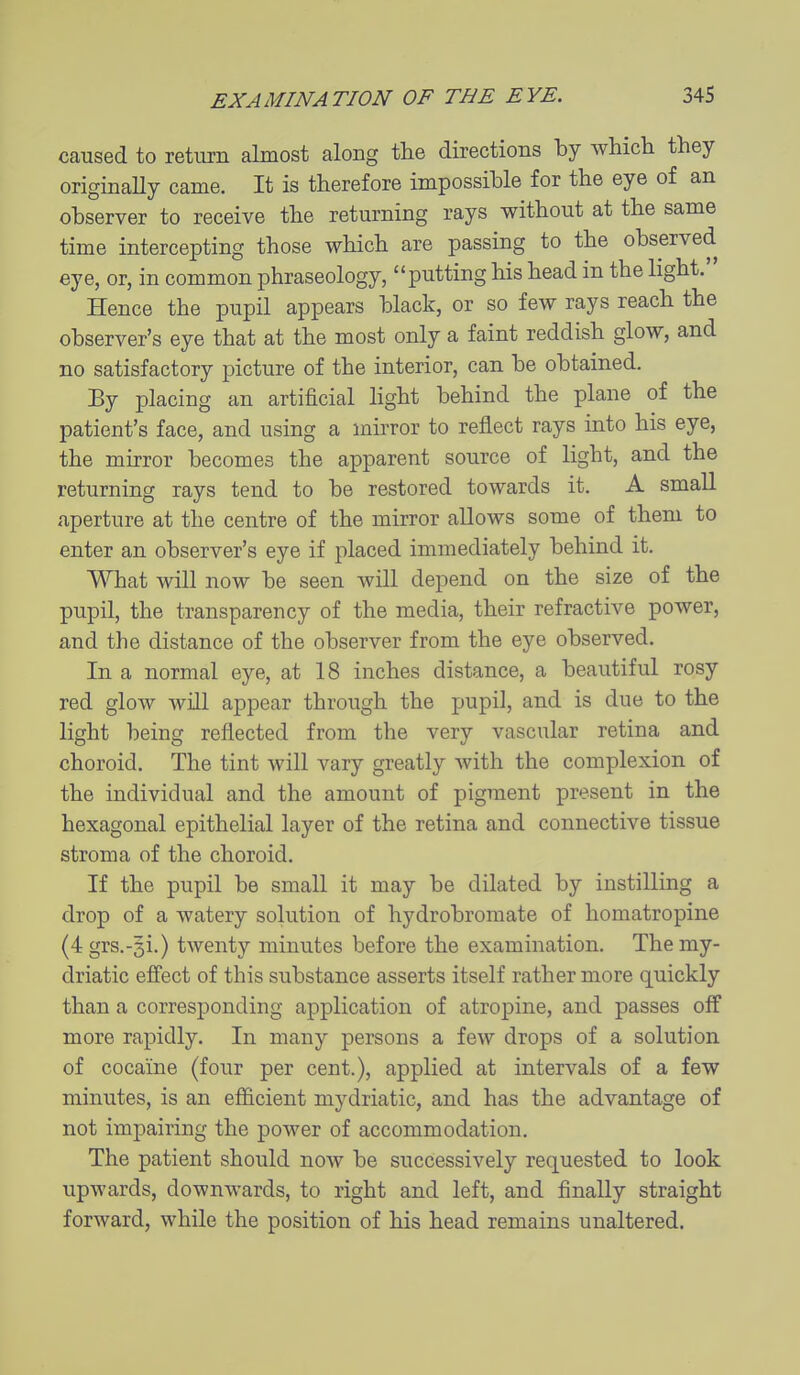 caused to return almost along tlie directions by which they originally came. It is therefore impossible for the eye of an observer to receive the returning rays without at the same time intercepting those which are passing to the observed eye, or, in common phraseology, putting his head in the hght. Hence the pupil appears black, or so few rays reach the observer's eye that at the most only a faint reddish glow, and no satisfactory picture of the interior, can be obtained. By placing an artificial light behind the plane of the patient's face, and using a mirror to reflect rays into his eye, the mirror becomes the apparent source of light, and the returning rays tend to be restored towards it. A small aperture at the centre of the mirror allows some of them to enter an observer's eye if placed immediately behind it. What will now be seen will depend on the size of the pupil, the transparency of the media, their refractive power, and the distance of the observer from the eye observed. In a normal eye, at 18 inches distance, a beautiful rosy red glow will appear through the pupil, and is due to the light being reflected from the very vascular retina and choroid. The tint will vary greatly with the complexion of the individual and the amount of pigment present in the hexagonal epithelial layer of the retina and connective tissue stroma of the choroid. If the pupil be small it may be dilated by instilling a drop of a watery solution of hydrobromate of homatropine (4 grs.-si.) twenty minutes before the examination. The my- driatic efi'ect of this substance asserts itself rather more quickly than a corresponding application of atropine, and passes off more rapidly. In many persons a few drops of a solution of cocaine (four per cent.), applied at intervals of a few minutes, is an efficient mydriatic, and has the advantage of not impairing the power of accommodation. The patient should now be successively requested to look upwards, downwards, to right and left, and finally straight forward, while the position of his head remains unaltered.