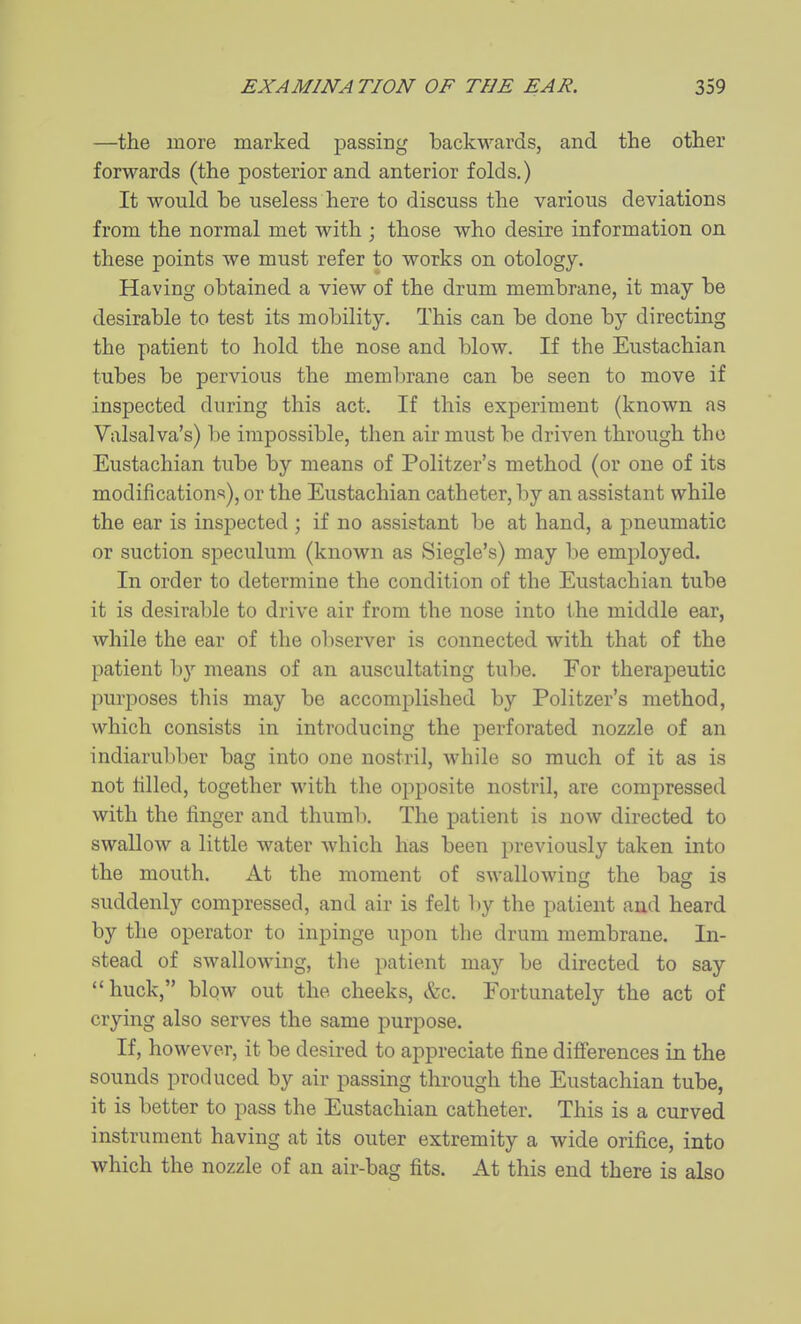 —the more marked passing backwards, and the other forwards (the posterior and anterior folds.) It would be useless here to discuss the various deviations from the normal met with ; those who desire information on these points we must refer to works on otology. Having obtained a view of the drum membrane, it may be desirable to test its mobility. This can be done by directing the patient to hold the nose and blow. If the Eustachian tubes be pervious the membrane can be seen to move if inspected during this act. If this experiment (known as Valsalva's) be impossible, then air must be driven through the Eustachian tube by means of Politzer's method (or one of its modifications), or the Eustachian catheter, by an assistant while the ear is inspected ; if no assistant be at hand, a pneumatic or suction speculum (known as Siegle's) may be employed. In order to determine the condition of the Eustachian tube it is desirable to drive air from the nose into the middle ear, while the ear of the observer is connected with that of the patient by means of an auscultating tube. For therapeutic purposes this may be accomplished by Politzer's method, which consists in introducing the perforated nozzle of an indiarul)ber bag into one nostril, while so much of it as is not tilled, together with the opposite nostril, are compressed with the finger and thuml). The patient is now directed to swallow a little water which has been previously taken into the mouth. At the moment of swallowing the bag is suddenly compressed, and air is felt l)y the patient and heard by the operator to inpinge upon the drum membrane. In- stead of swallowing, the patient may be directed to say buck, blow out the cheeks, &c. Fortunately the act of crying also serves the same purpose. If, however, it be desired to appreciate fine differences in the sounds produced by air passing through the Eustachian tube, it is better to pass the Eustachian catheter. This is a curved instrument having at its outer extremity a wide orifice, into which the nozzle of an air-bag fits. At this end there is also