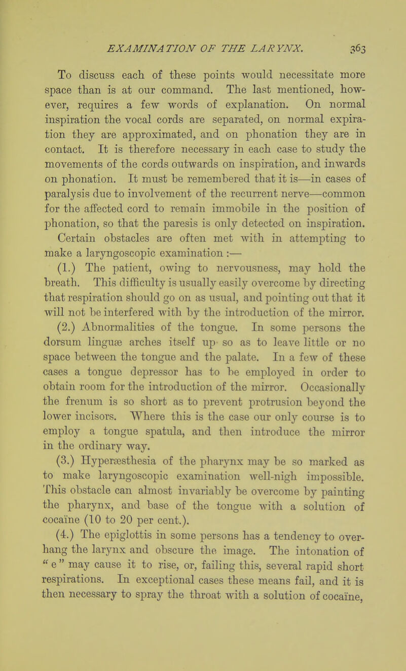 To discuss each of these points would necessitate more space than is at our command. The last mentioned, how- ever, requires a few words of explanation. On normal inspiration the vocal cords are separated, on normal expira- tion they are approximated, and on phonation they are in contact. It is therefore necessary in each case to study the movements of the cords outwards on inspiration, and inwards on phonation. It must be remembered that it is—in cases of paralysis due to involvement of the recurrent nerve—common for the affected cord to remain immobile in the position of phonation, so that the paresis is only detected on inspiration. Certain obstacles are often met with in attempting to make a laryngoscopic examination :— (1.) The patient, owing to nervousness, may hold the breath. This difficulty is usually easily overcome by directing that respiration should go on as usual, and pointing out that it will not be interfered with by the introduction of the mirror. (2.) Abnormalities of the tongue. In some persons the dorsum linguse arches itself up so as to leave little or no space between the tongue and the palate. In a few of these cases a tongue depressor has to be employed in order to obtain room for the introduction of the mirror. Occasionally the frenum is so short as to prevent protrusion beyond the lower incisors. Where this is the case our only course is to employ a tongue spatula, and then introduce the mirror in the ordinary way. (3.) Hypertesthesia of the pharynx may be so marked as to make laryngoscopic examination well-nigh impossible. This obstacle can almost invariably be overcome by painting the pharynx, and base of the tongue with a solution of cocaine (10 to 20 per cent.). (4.) The epiglottis in some persons has a tendency to over- hang the larynx and obscure the image. The intonation of  e  may cause it to rise, or, failing this, several rapid short respirations. In exceptional cases these means fail, and it is then necessary to spray the throat with a solution of cocaine,