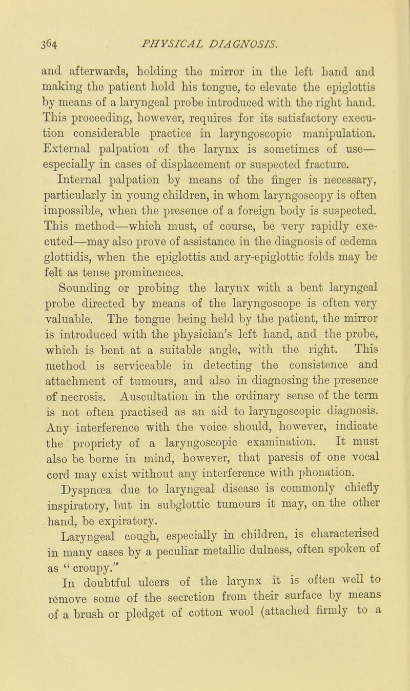 aud afterwards, holding the mirror in the left hand and making the patient hold his tongue, to elevate the epiglottis by means of a laryngeal probe introduced with the right hand. This proceeding, however, requires for its satisfactory execu- tion considerable practice in laryngoscopic manipulation- External palpation of the larynx is sometimes of use— especially in cases of displacement or suspected fracture. Internal palpation by means of the finger is necessary, particularly in young children, in whom laryngoscopy is often impossible, when the presence of a foreign body is suspected. This method—which must, of course, be very rapidly exe- cuted—may also prove of assistance in the diagnosis of oedema glottidis, when the epiglottis and ary-epiglottic folds may be felt as tense prominences. Sounding or probing the larynx with a bent laryngeal probe directed by means of the laryngoscope is often very valuable. The tongue being held by the patient, the mirror is introduced with the physician's left hand, and the probe, which is bent at a suitable angle, with the right. This method is serviceable in detecting the consistence and attachment of tumours, and also in diagnosing the presence of necrosis. Auscultation in the ordinary sense of the term is not often practised as an aid to laryngoscopic diagnosis. Any interference with the voice should, however, indicate the propriety of a laryngoscopic examination. It must also be borne in mind, however, that paresis of one vocal cord may exist without any interference with phonation. Dyspnoea due to laryngeal disease is commonly chiefly inspiratory, but in subglottic tumours it may, on the other hand, be expiratory. Laryngeal cough, especially in children, is characterised in many cases by a peculiar metallic dulness, often spoken of as  croupy. In doubtful ulcers of the larynx it is often well to remove some of the secretion from their surface by means of a brush or pledget of cotton wool (attached firmly to a