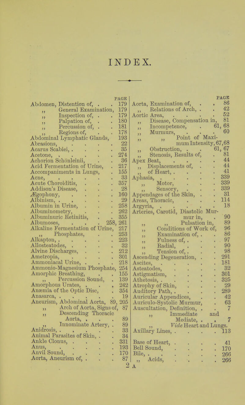 INDEX. PAGE Abdomen, Distention of, . . 179 ,, General Examination, 179 ,, Inspection of, . . 179 ,, Palpation of, . .180 ,, Percussion of, . . 181 ,, Regions of, . > 178 Abdominal Lymphatic Glands, 193 Abrasions, .... 22 Acarus Scabiei, .... 35 Acetone, 274 Achorion Schonleinii, . . 36 Acid Fermentation of Urine, . 217 Accompaniments in Lungs, . 155 Acne, 33 Acute Choroiditis, . . . 357 Addison's Disease, ... 28 uEgophony, .... 160 Albinism, ..... 29 Albumin in Urine, . . . 258 Albuminometry, . . . 262 Albuminuric Retinitis, . . 355 Albumoses, . . . 258, 261 Alkaline Fermentation of Urine, 217 ,, Phosphates, . . 253 Alkaptou, 223 Allosteatodes, .... 32 Alvine Discharges, . . . 212 Ametropia, .... 301 Ammoniacal Urine, . . . 218 Ammonio-Magnesium Phosphate, 254 Amorphic Breathing, . . 155 ,, Percussion Sound, . 139 Amorphous Urates, . . , 242 Anaemia of the Optic Disc, . 354 Anasarca, 19 Aneurism, Abdominal Aorta, 89, 205 Arch of Aorta, Signs of, 87 Descending Thoracic Aorta, . Innominate Artery, Anidrosis, Animal Parasites of Skin, Ankle Clonus, . Anus, Anvil Sound, Aorta, Aneurism of, . 89 89 33 34 331 193 170 87 9 PAGE Aorta, Examination of, . . 86 ,, Relations of Arch, . . 42 Aortic Area, . . . . 52 ,, Disease, Compensation in, 81 ,, Incompetence, . 61, 68 ,, Murmurs, ... 60 ,, „ Point of Maxi- mum Intensity, 67,68 ,, Obstruction, . . 61, 67 ,, Stenosis, Results of, . 81 Apex Beat, .... 44 ,, Displacements of, . . 44 „ of Heart, . ... 41 Aphasia, 339 Motor, . . .339 ,, Sensory, . . . 339 Appendages of the Skin, . . 31 Areas, Thoracic, . . . 114 Argyria, 18 Arteries, Carotid, Diastolic Mur- mur in, . 90 ,, Pulsation in, 89 Conditions of Work of, 96 Examination of, . . 86 Fulness of, . . . 97 Radial, ... 90 Tension of,. . . 98 Ascending Degeneration, . . 291 Ascites, ..... 181 Asteatodes, .... 32 Astigmatism, .... 301 Athetosis, 325 Atrophy of Skin, ... 29 Auditory Path, . . . .289 Auricular Appendices, . . 42 Auriculo-Systolic Murmur, . 63 Auscultation, Definition, . . 7 ,, Immediate and Mediate, >5 >) )) )> Axillary Lines, Base of Heart, Bell Sound, Bile, . ,, Acids, A Vide Heart and Lungs. 113 41 170 266 266
