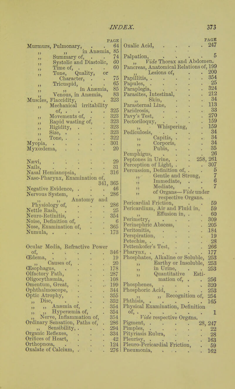 >> PAGE Murmurs, Pulmonary, . . 64 ,, ,, in Anaemia, 85 Summarj' of, . . 74 Systolic and Diastolic, 60 Time of, ... 60 Tone, Quality, or Character, . . 75 Tricuspid, . . 65 ,, in Anaemia, 85 Venous, in Anaemia, 83 Muscles, Flaccidity, . . 323 ,, Mechanical irritability of, . . . . 325 ,, Movements of, . . 323 ,, Eapid wasting of, . 323 ,, Rigidity, . . . 323 ,, Size, . . . .323 „ Tone, . . . .322 Myopia, 301 Myxoedema, .... 20 Nsevi, ..... 29 Nails, 31 Nasal Hemianopsia, . . 316 Naso-Pharynx, Examination of, 341, 365 . 46 . 286 286 25 354 6 365 173 Negative Evidence, Nervous System, Physiology of, Nettle Rash, Neuro-Retinitis, Noise, Definition of, Nose, Examination of, Numula, . Anatomy and Ocular Media, Refractive Power of, 346 (Edema, 19 ,, Causes of, ... 20 (Esophagus, .... 178 Olfactory Path, . . .287 Oligocythaemia, . . . 108 Omentum, Great, . . . 199 Ophthalmoscope, . . . 344 Optic Atrophy, , . . 355 Disc, . . . .352 ,, Anaemia of, . . 354 ,, Hyperffimia of, . 354 Nerve, Inflammation of, 354 Ordinary Sensation, Paths of, . 286 ,, Sensibility, . . .294 Organic Reflexes, . . . 334 Orifices of Heart, ... 42 Orthopncea, . . . .124 Oxalate of Calcium, . . . 276 n PAGE Oxalic Acid, . . . .247 Palpation, .... 5 „ Vide Thorax and Abdomen. Pancreas, Anatomical Relations of, 199 ,, Lesions of, Papillitis, . Papules, . Paraplegia, Parasites, Intestinal, ,, Skin, Parasternal Line, Paridrosis, Pavy's Test, Pectoriloquy, ,, Whispering, Pediculosis, ,, Capitis, ,, Corporis, ,, Pubis, Pemphigus, Peptones in Urine, Perception of Light, Percussion, Definition of, 258, Gentle and Strong, 200 354 25 324 212 34 113 33 270 159 159 34 34 34 35 26 261 307 5 7 6 7 Immediate, Mediate, of Organs—Firfe under respective Organs. Pericardial Friction, . . 59 Pericardium, Air and Fluid in, 59 ,, Effusion in, . . 60 Perimetry, .... 309 Perinephric Abscess, . . 205 Peritonitis, .... 184 Perspiration, . . . .19 Petechiae, 28 Pettenkofer's Test, . . .266 Pharynx, 177 Phosphates, Alkaline or Soluble, 253 ,, Earthy or Insoluble, 253 in Urine, . . 253 ,, Quantitative Esti- mation of, . . 256 Phosphenes, .... 320 Phosphoric Acid, , . . 253 ,, ,, Recognition of, 254 Phthisis 165 Physical Examination, Definition of, 1 Vide respective Organs. Pigment, .... 28, 247 Pimples, 22 Pityriasis Rubra, ... 28 Pleurisy, 163 Pleuro-Pericardial Friction, . 59 Pneumonia, ... . . 162