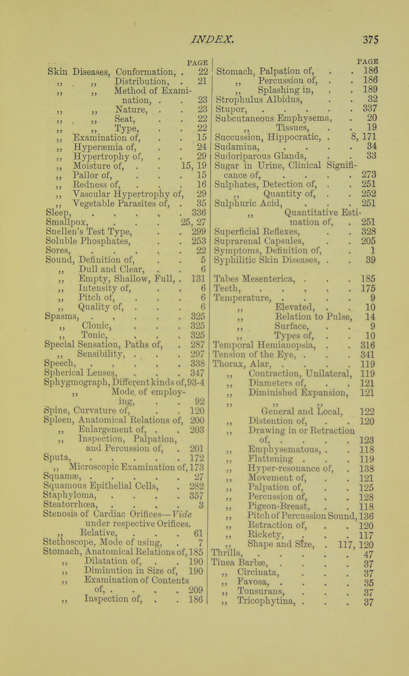 PAGE Skin Diseases, Conformation, . 22 ,, pistribution, . 21 ,, ,, Method of Exami- nation, . . 23 ,, ,, Nature, . . 23 „ „ Seat, . . 22 „ ■ „ Type, . . 22 ,, Examination of, . . 15 ,, Hypersemia of, . . 24 ,, Hypertrophy of, . . 29 ,, Moisture of, . . 15, 19 ,, Pallor of, ... 15 ,, Redness of, . . . 16 ,, Vascular Hypertrophy of, 29 ,, Vegetable Parasites of, . 35 Sleep, . . . , . 336 Smallpox, ... 25, 27 Snellen's Test Type, . . 299 Soluble Phosphates, . . 253 Sores, ..... 22 Sound, Definition of, . . 6 ,, Dull and Clear, . . 6 „ Empty, Shallow, Full, . 131 ,, Intensity of, . . 6 ,, Pitch of, ... 6 ,, Quality of, . . . 6 Spasms, 325 ,, Clonic, , . .325 „ Tonic, . . .325 Special Sensation, Paths of, . 287 ,, Sensibility, . . . 297 Speech, 338 Spherical Lenses, . . . 347 Sphygmograph, Different kinds of,93-4 Mode of employ- ing, . . 92 Spine, Curvature of, . . 120 Spleen, Anatomical Relations of, 200 Enlargement of, . . 203 ,, Inspection, Palpation, and Percussion of, . 201 Sputa, 172 ,, Microscopic Examination of, 173 Squamae, 27 Squamous Epithelial Cells, . 282 Staphyloma, .... 357 Steatorrhoea, .... 3 Stenosis of Cardiac Orifices— Vide under respective Orifices. ,, Relative, ... 61 Stethoscope, Mode of using, . 7 Stomach, Anatomical Relations of, 185 ,, Dilatation of, . .190 ,, Diminution in Size of, 190 ,, Examination of Contents of, . . . . 209 ,, Inspection of, . .186 PAGE ' Stomach, Palpation of, . . 186 ,, Percussion of, . . 186 ,, Splashing in, . . 189 Strophulus Albidus, . . 32 Stupor, 337 Subcutaneous Emphysema, . 20 ,, Tissues, . . 19 Succussion, Hippocratic, . 8, 171 Sudamina, .... 34 Sudoriparous Glands, . . 33 Sugar in Urine, Clinical Signifi- cance of, .... 273 Sulphates, Detection of, . . 251 ,, Quantity of, . . 252 Sulphuric Acid, . . . 251 ,, Quantitative Esti- mation of, . 251 Superficial Reflexes, . . 328 Sujirarenal Capsules, . . 205 Symptoms, Definition of, . 1 Syphilitic Skin Diseases, . . 39 Tabes Mesenterica, . . . 185 Teeth, 175 Temperature, .... 9 ,, Elevated, . . 10 ,, Relation to Pulse, 14 ,, Surface, . . 9 Types of, . . 10 Temporal Hemianopsia, . . 316 Tension of the Eye, . . .341 Thorax, Alar, . . . .119 ,, Contraction, Unilateral, 119 ,, Diameters of, . . 121 ,, Diminished Expansion, 121 >) )> J) General and Local, 122 ,, Distention of, . . 120 ,, Drawing in or Retraction of, . . . . 123 ,, Emphysematous, . . 118 ,, Flattening . . .119 ,, Hyper-resonance of, . 138 ,, Movement of, . . 121 ,, Palpation of, . . 125 ,, Percussion of, . . 128 ,, Pigeon-Breast, . .118 ,, Pitch of Percussion Sound, 136 ,, Retraction of, . . 120 „ Rickety, . . .117 ,, Shape and Size, . 117, 120 Thrills, 47 Tinea Barbae, .... 37 ,, Circiuata, ... 37 ,, Favosa, .... 35 ,, Tonsurans, ... 37 ,, Tricophytina, ... 37