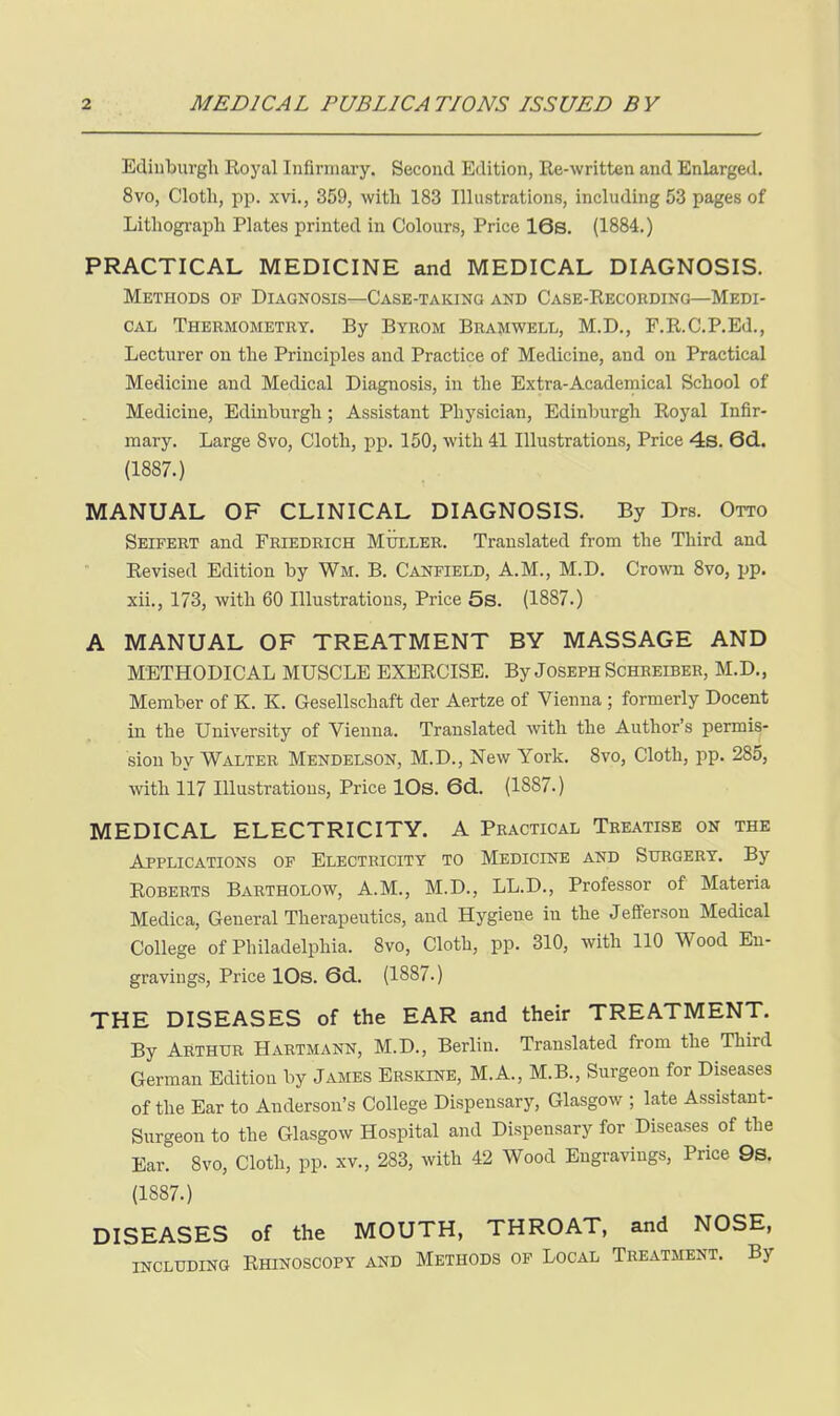 Edinburgh Royal Infirmary. Second Edition, Re-written and Enlarged. 8vo, Cloth, pp. xvi., 359, with 183 Illustrations, including 53 pages of Lithograph Plates printed in Colours, Price 16s, (1884.) PRACTICAL MEDICINE and MEDICAL DIAGNOSIS. Methods of Diagnosis—Case-taking and Case-Recouding—Medi- cal Thermometey. By Byeom Beamwell, M.D., F.R.C.P.Ed., Lecturer on the Principles and Practice of Medicine, and on Practical Medicine and Medical Diagnosis, in the Extra-Academical School of Medicine, Edinburgh ; Assistant Physician, Edinburgh Royal Infir- mary. Large 8vo, Cloth, pp. 150, with 41 Illustrations, Price 4s. 6d. (1887.) MANUAL OF CLINICAL DIAGNOSIS. By Drs. Otto Seifert and Feiedeich Mullee. Translated from the Third and Revised Edition by Wm. B. Canfield, A.M., M.D. Crown 8vo, pp. xii., 173, with 60 Illustrations, Price 5s. (1887.) A MANUAL OF TREATMENT BY MASSAGE AND METHODICAL MUSCLE EXERCISE. By Joseph Scheeibeb, M.D., Member of K. K. Gesellschaft der Aertze of Vienna ; formerly Docent in the University of Vienna. Translated with the Author's permis- sion by Waltee Mendelson, M.D., New York. 8vo, Cloth, pp. 285, with 117 Illustrations, Price IDs. 6d. (1887.) MEDICAL ELECTRICITY. A Practical Treatise on the Applications of Electricity to Medicine and Surgery. By Roberts Bartholow, A.M., M.D., LL.D., Professor of Materia Medica, General Therapeutics, and Hygiene in the Jefferson Medical College of Philadelphia. 8vo, Cloth, pp. 310, with 110 Wood En- gravings, Price lOs. 6d. (1887.) THE DISEASES of the EAR and their TREATMENT. By Arthur Hartmann, M.D., Berlin. Translated from the Third German Edition by James Erskine, M.A., M.B., Surgeon for Diseases of the Ear to Anderson's College Dispensary, Glasgow ; late Assistant- Surgeon to the Glasgow Hospital and Dispensary for Diseases of the Ear. 8vo, Cloth, pp. xv., 283, with 42 Wood Engravings, Price 9s. (1887.) DISEASES of the MOUTH, THROAT, and NOSE, including Rhinoscopy and Methods of Local Treatment. By