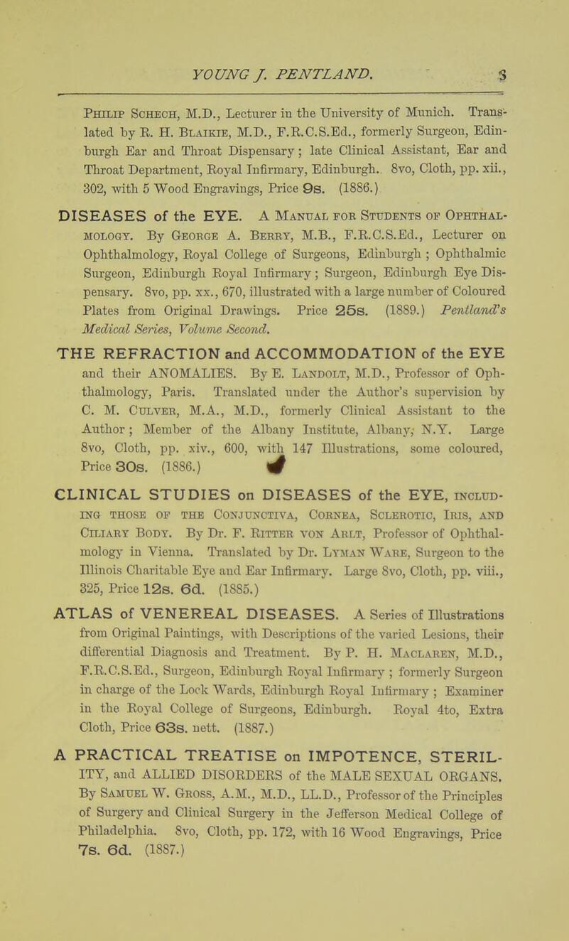 Phiup Schech, M.D., Lecturer in the University of Munich. Trans- lated by E. H. Blaikie, M.D., F.E.C.S.Ed., formerly Surgeon, Edin- burgh Ear and Throat Dispensary; late Clinical Assistant, Ear and Throat Department, Eoyal Infirmary, Edinburgh. 8vo, Cloth, pp. xii., 302, with 5 Wood Engravings, Price 9s. (1886.) DISEASES of the EYE. A Manual for Students of Ophthal- mology. By George A. Berry, M.B., F.E.C.S.Ed., Lecturer on Ophthalmology, Eoyal College of Surgeons, Edinburgh ; Ophthalmic Surgeon, Edinburgh Eoyal Infirmary; Surgeon, Edinburgh Eye Dis- pensary. 8vo, pp. XX., 670, illustrated with a large number of Coloured Plates from Original Drawings. Price 25s. (1889.) Pentland's Medical Series, Volume Second. THE REFRACTION and ACCOMMODATION of the EYE and their ANOMALIES. By E. Landolt, M.D., Professor of Oph- thalmology, Paris. Translated under the Author's supervision by C. M. Culver, M.A., M.D., formerly Clinical Assistant to the Author; Member of the Albany Institute, Albany; N.Y. Large 8vo, Cloth, jDp. xiv., 600, with 147 Illustrations, some coloured, Price 30s. (1886.) ^ CLINICAL STUDIES on DISEASES of the EYE, includ- ing THOSE OF THE CONJUNCTIVA, CORNEA, SCLEROTIC, IRIS, AND Ciliary Body. By Dr. F. Eitter von Arlt, Professor of Ophthal- mology in Vienna. Translated by Dr. Lyman Ware, Surgeon to the Illinois Charitable Eye and Ear Infirmary. Large Svo, Cloth, pp. viii., 325, Price 12s. 6d. (1885.) ATLAS of VENEREAL DISEASES. A Series of Illustrations from Original Paintings, with Descriptions of the varied Lesions, their differential Diagnosis and Treatment. By P. H. Maclaren, M.D., F.E.C.S.Ed., Surgeon, Edinburgh Eoyal Infirmary ; formerly Surgeon in charge of the Lock Wards, Edinburgh Eoyal Infirmary ; Examiner in the Eoyal College of Surgeons, Edinburgh. Eoyal 4to, Extra Cloth, Price 63s. uett. (1887.) A PRACTICAL TREATISE on IMPOTENCE, STERIL- ITY, and ALLIED DISOEDEES of the MALE SEXUAL OEGANS. By Samuel W. Gross, A.M., M.D., LL.D., Professor of the Principles of Surgery and Clinical Surgery in the Jefferson Medical College of Philadelphia. 8vo, Cloth, pp. 172, with 16 Wood Engravings, Price 7s. 6d. (1887.)