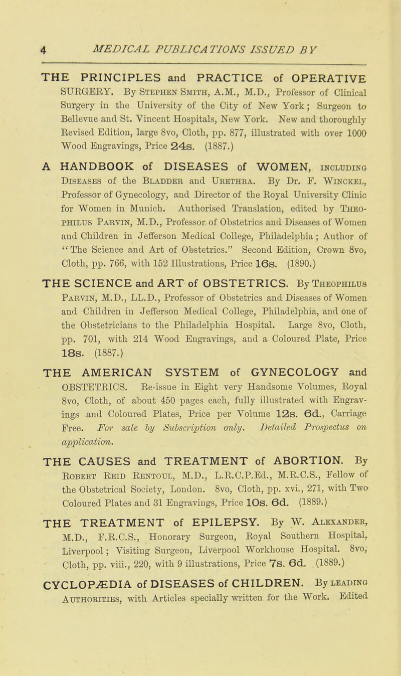 THE PRINCIPLES and PRACTICE of OPERATIVE SUEGERY. By Stephen Smith, A.M., M.D., ProJ'essor of Clinical Surgery in the University of the City of New York; Surgeon to Bellevue and St, Vincent Hospitals, New York. New and thoroughly Eevised Edition, large 8vo, Cloth, pp. 877, illustrated with over 1000 Wood Engravings, Price 24s. (1887.) A HANDBOOK of DISEASES of WOMEN, including Diseases of the Bladder and Urethra. By Dr. F. Winckel, Professor of Gynecology, and Director of the Royal University Clinic for Women in Munich. Authorised Translation, edited by Theo- PHILUS Parvin, M.D., Professor of Obstetrics and Diseases of Women and Children in Jefferson Medical College, Philadelphia; Author of  The Science and Art of Obstetrics. Second Edition, Crown 8vo, Cloth, pp. 766, with 152 Illustrations, Price 16s. (1890.) THE SCIENCE and ART of OBSTETRICS. ByTHEOPHiLUs Parvin, M.D., LL.D., Professor of Obstetrics and Diseases of Women and Children in Jefferson Medical College, Philadelphia, and one of the Obstetricians to the Philadelphia Hospital. Large 8vo, Cloth, pp. 701, with 214 Wood Engravings, and a Coloured Plate, Price 18s. (1887.) THE AMERICAN SYSTEM of GYNECOLOGY and OBSTETRICS. Re-issue in Eight very Handsome Volumes, Royal 8vo, Cloth, of about 450 pages each, fully illustrated with Engrav- ings and Coloured Plates, Price per Volume 12s. 6d., Carriage Free. For sale by Subscription only. Detailed Prospectus on, application. THE CAUSES and TREATMENT of ABORTION. By Robert Reid Rentotjl, M.D., L.R.C.P.Ed., M.R.C.S., Fellow of the Obstetrical Societj^ London. 8vo, Cloth, pp. xvi., 271, with Two Coloured Plates and 31 Engravings, Price lOs. 6d.. (1889.) THE TREATMENT of EPILEPSY. By W. Alexander, M.D., F.R.C.S., Honorary Surgeon, Royal Southern Hospital, Liverpool; Visiting Surgeon, Liverpool Worlchouse Hospital. 8vo, Cloth, pp. viii., 220, with 9 illustrations. Price 7s. 6d. (1889.) CYCLOP-(EDIA of DISEASES of CHILDREN. By leading Authorities, with Articles specially written for the Work. Edited