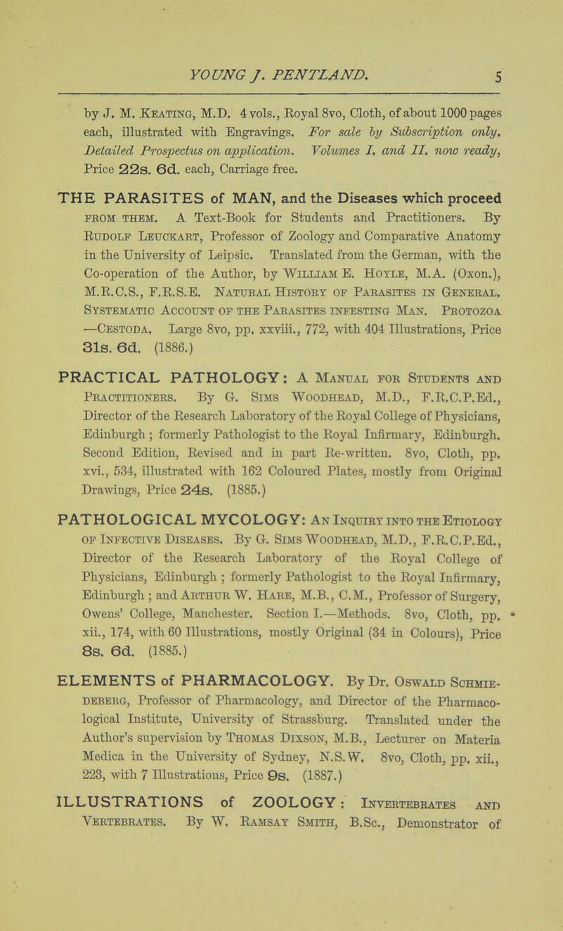 by J. M. Keating, M.D, 4 vols., Eoyal 8vo, Cloth, of about 1000 pages each, illustrated with Engravings. For sale hy Subscription only. Detailed Prospectiis on application. Volumes I, and II, now ready, Price 22s. 6d, each, Carriage free. THE PARASITES of MAN, and the Diseases which proceed PHOM THEM. A Text-Book for Students and Practitioners. By ExJDOLP Leuckart, Professor of Zoology and Comparative Anatomy in the University of Leipsic. Translated from the German, with the Co-operation of the Author, by William E. Hotle, M.A. (Oxon.), M.R.C.S., F.R.S.E. Natubal History op Parasites in General. Systematic Account op the Parasites infesting M^\jf. Protozoa ■—Cestoda, Large 8vo, pp. xxviii., 772, with 404 Illustrations, Price 31s. 6d. (1886.) PRACTICAL PATHOLOGY: A Manual for Students akd Practitioners. By G. Sims Woodhead, M.D., F.R.C.P.Ed., Director of the Research Laboratory of the Royal College of Physicians, Edinburgh ; formerly Pathologist to the Royal Infirmary, Edinburgh. Second Edition, Revised and in part Re-written. 8vo, Cloth, pp. xvi., 534, illustrated with 162 Coloured Plates, mostly from Original Drawings, Price 24s. (1885.) PATHOLOGICAL MYCOLOGY: An Inquiry into the Etiology op Infective Diseases. By G. Sims Woodhead, M.D., F.R.C.P.Ed., Director of the Research Laboratory of the Royal College of Physicians, Edinburgh ; formerly Pathologist to the Royal Infirmary, Edinburgh ; and Arthur W. Hare, M.B., CM., Professor of Surgery, Owens' College, Manchester. Section I.—Methods. 8vo, Cloth, pp. • xii., 174, with 60 Illustrations, mostly Original (34 in Colours), Price 8s. 6d. (1885.) ELEMENTS of PHARMACOLOGY. By Dr. Oswald Schmie- debekg, Professor of Pharmacology, and Director of the Pharmaco- logical Institute, University of Strassburg. Translated under the Author's supervision by Thomas Dixson, M.B., Lecturer on Materia Medica in the University of Sydney, N.S.W. Svo, Cloth, pp. xii., 223, with 7 Illustrations, Price 9s. (1887.) ILLUSTRATIONS of ZOOLOGY: Invertebrates and Vertebrates. By W. Ramsay Smith, B.Sc, Demonstrator of
