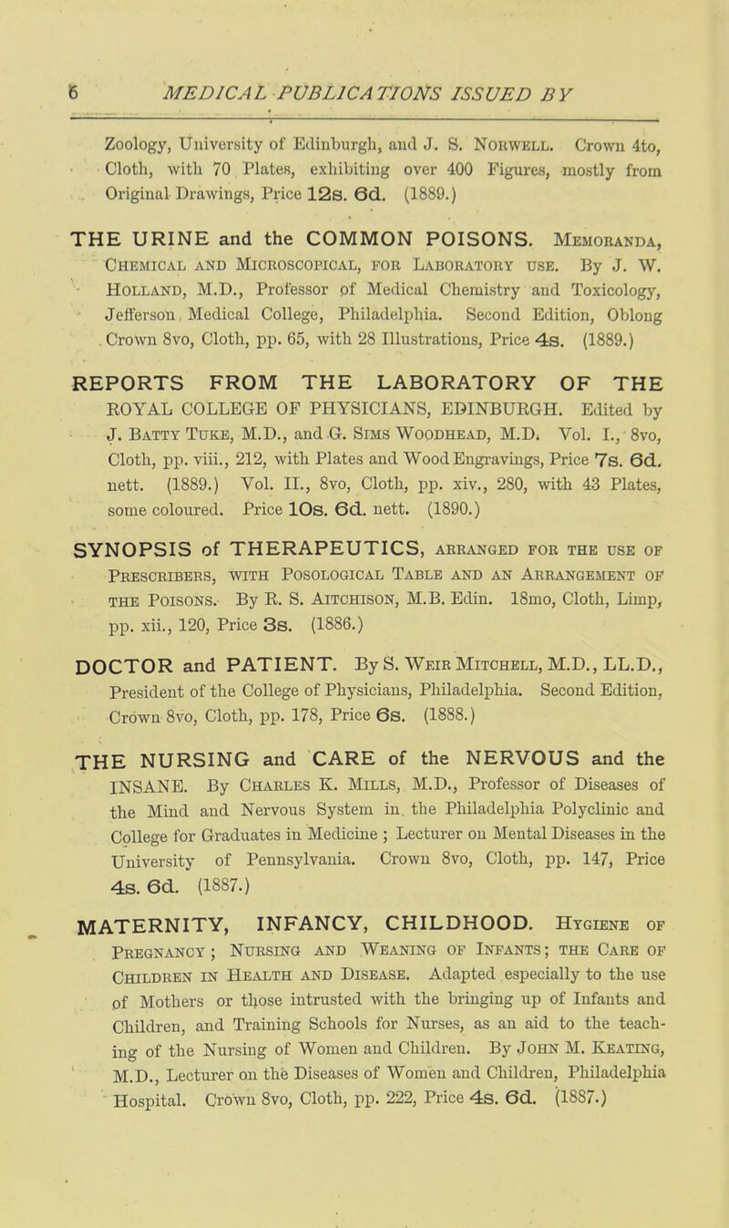 Zoology, University of Edinburgh, and J. S. Norwell. Crown 4to, Cloth, with 70 Platen, exhibiting over 400 Figures, mostly from Original Drawings, Price 12s. 6d.. (1889.) THE URINE and the COMMON POISONS. Memoranda, Chemical and Microscopical, for Laboratory use. By J. W. Holland, M.D., Professor pf Medical Chemistry and Toxicology, Jefferson Medical College, Philadeljihia. Second Edition, Oblong . Crown 8vo, Cloth, pp. 65, with 28 Illustrations, Price 4s. (1889.) REPORTS FROM THE LABORATORY OF THE ROYAL COLLEGE OF PHYSICIANS, EDINBURGH. Edited by J. Batty TuKE, M.D., and .G. Sims WooDHEAD, M.Di Vol. I., -8vo, Cloth, pp. viii., 212, with Plates and Wood Engravings, Price 7s. 6d., uett. (1889.) Vol. II., 8vo, Cloth, pp. xiv., 280, with 43 Plates, some coloured. Price lOs. 6cL. nett. (1890.) SYNOPSIS of THERAPEUTICS, arr.vnged for the use of Peescribers, with Posological Table and an Arrangement of THE Poisons. By R. S. Aitchison, M.B. Edin. 18mo, Cloth, Limp, pp. xii., 120, Price 3s. (1886.) DOCTOR and PATIENT. By S. Weir Mitchell, M.D., LL.D., President of the College of Physicians, Philadelphia. Second Edition, Crown 8vo, Cloth, pp. 178, Price 6s. (1888.) THE NURSING and CARE of the NERVOUS and the INSANE. By Charles K. Mills, M.D., Professor of Diseases of the Mind and Nervous System in. the Philadelphia Polyclinic and College for Gradiiates in Medicine ; Lecturer on Mental Diseases in the University of Pennsylvania. Crown 8vo, Cloth, pp. 147, Price 4s. 6d. (1887.) MATERNITY, INFANCY, CHILDHOOD. Hygiene of Pregnancy ; Nursing and Weaning of Infants ; the Care of Children in Health and Disease. Adapted especially to the use of Mothers or those intrusted with the bringing up of Infants and Children, and Training Schools for Nurses, as an aid to the teach- ing of the Nursing of Women and Children. By John M. Keating, M.D., Lecturer on the Diseases of Women and Children, Philadelphia