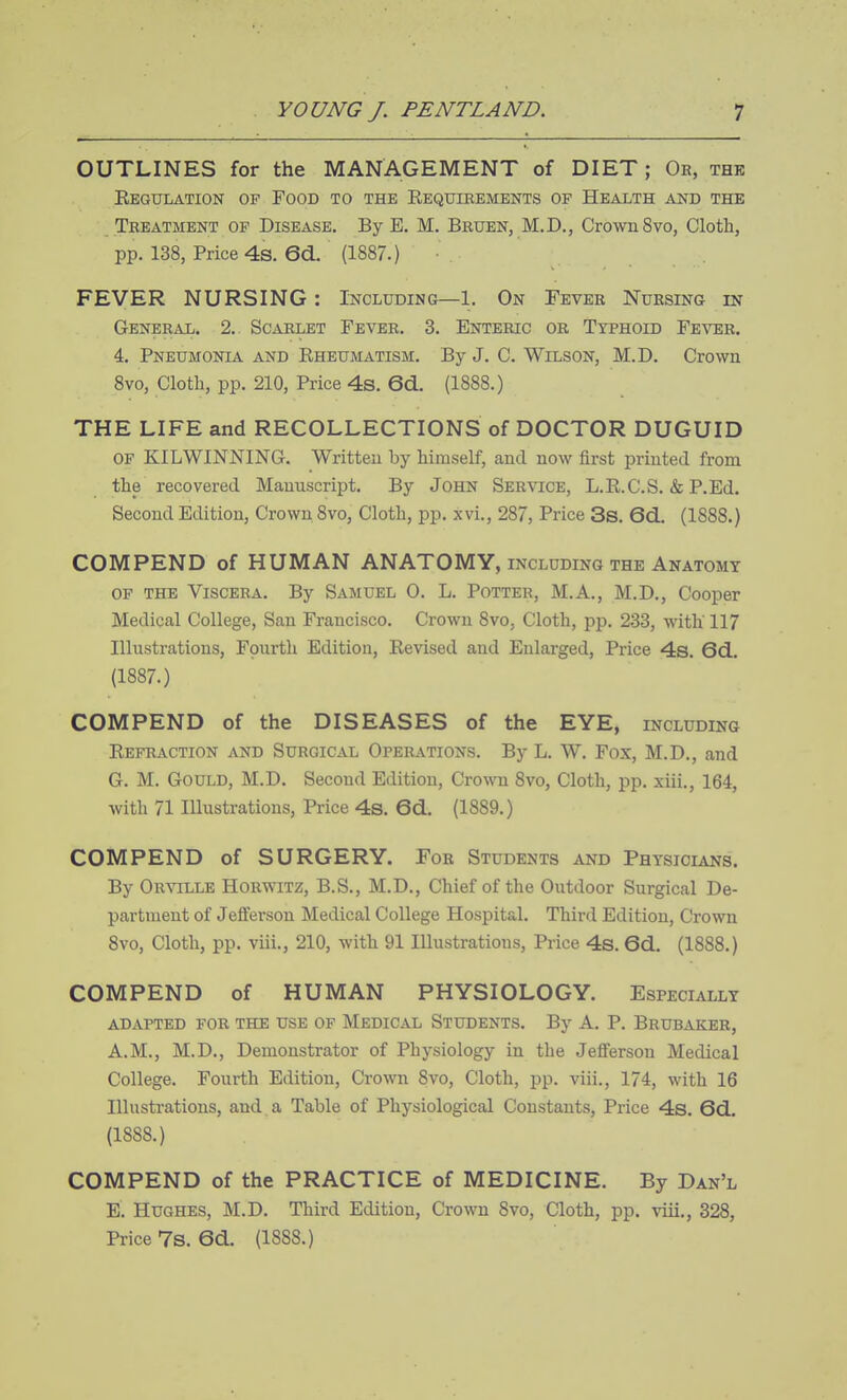 OUTLINES for the MANAGEMENT of DIET ; Or, thk Eegulation of Foob to the Eequibements of Health and the Treatment of Disease. By E, M. Bruen, M.D., Crown 8vo, Cloth, pp. 138, Price 4s. 6d. (1887.) FEVER NURSING : Including—1. On Fever Nursing in General. 2.. Scarlet Fever. 3. Enteric or Typhoid Fever. 4. Pneumonia and Rheumatism. By J. C. Wilson, M.D. Crown 8vo, Cloth, pp. 210, Price 4s. 6d. (1888.) THE LIFE and RECOLLECTIONS of DOCTOR DUGUID of KILWINNING. Written by himself, and now first printed from the recovered Manuscript. By John Service, L.R.C.S. & P.Ed. Second Edition, Crown 8vo, Cloth, pp. xvi., 287, Price 3s. 6d. (1888.) COMPEND of HUMAN ANATOMY, including the Anatomy OF THE Viscera. By Samuel 0. L. Potter, M.A., M.D., Cooper Medical College, San Francisco. Crown 8vo, Cloth, pp. 233, with' 117 Illustrations, Fourth Edition, Revised and Enlarged, Price 4s. 6d. (1887.) COMPEND of the DISEASES of the EYE, including Refraction and Surgical Operations. ByL. W. Fox, M.D., and G. M. Gould, M.D. Second Edition, Crowni 8vo, Cloth, pp. xiii., 164, with 71 Illustrations, Price 4s. 6d. (1889.) COMPEND of SURGERY. For Students and Physicians. By OrST[LLE Horwitz, B.S., M.D., Chief of the Outdoor Surgical De- partment of Jefiferson Medical College Hospital. Third Edition, Crown 8vo, Cloth, pp. viii., 210, with 91 Illustrations, Price 4s. 6d. (1888.) COMPEND of HUMAN PHYSIOLOGY. Especially adapted for the use of Medical Students. By A. P. Brubaker, A.M., M.D., Demonstrator of Physiology in the Jefferson Medical College. Fourth Edition, Crown 8vo, Cloth, pp. viii., 174, with 16 Illustrations, and a Table of Physiological Constants, Price 4s. 6d. (1888.) COMPEND of the PRACTICE of MEDICINE. By Dan'l E. Hughes, M.D. Third Edition, Crown 8vo, Cloth, pp. viii., 328, Price 7s. 6d. (1888.)