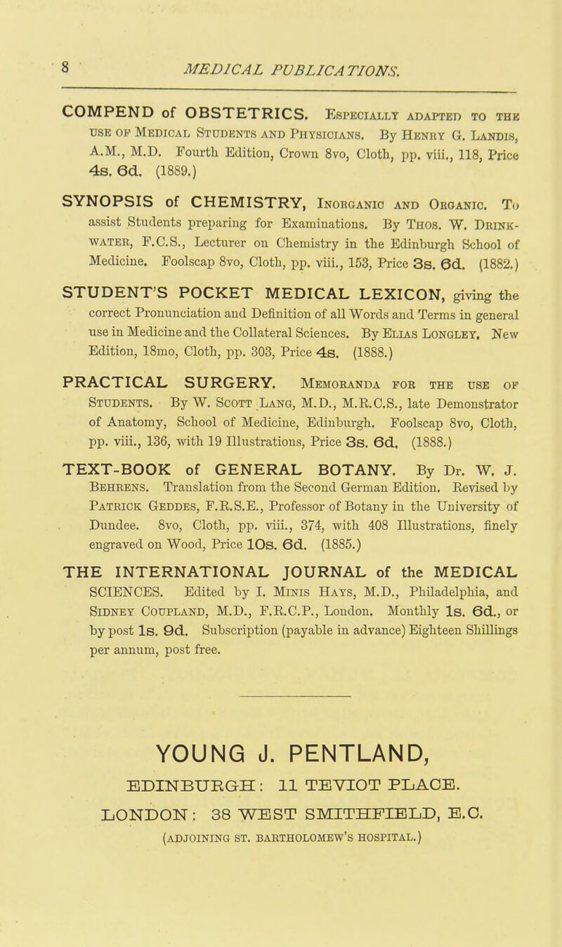 COMPEND of OBSTETRICS. Especially ADAPTED TO THE USE OP Medical Students and Physicians. By Henry G. Landis, A.M., M.D. Fourth Edition, Crown 8vo, Cloth, pp. viii., 118, Price 4s. 6d. (1889.) SYNOPSIS of CHEMISTRY, Inoeganic and Organic. To assist Students preparing for Examinations. By Thos. W. Drink- water, P.C.S., Lecturer on Chemistry in the Edinburgh School of Medicine. Foolscap 8vo, Clotli, pp. viii., 153, Price 3s. 0d. (1882.) STUDENT'S POCKET MEDICAL LEXICON, giving the correct Pronunciation and Definition of all Words and Terms in general use in Medicine and the Collateral Sciences. By Elias Longley, New Edition, 18mo, Cloth, pp. 303, Price 4s. (1888.) PRACTICAL SURGERY. Memoranda for the use op Students. By W. Scott _Lang, M.D., M.R.C.S., late Demonstrator of Anatomy, School of Medicine, Edinburgh. Foolscap 8vo, Cloth, pp. viii., 136, with 19 Illustrations, Price 3s. 6d. (1888.) TEXT-BOOK of GENERAL BOTANY. By Dr. W. J. Behrens. Translation from the Second German Edition. Revised by Patrick Geddes, F.R.S.E., Professor of Botany in the University of Dundee. 8vo, Cloth, pp. viii., 374, with 408 Illustrations, finely engraved on Wood, Price 10s. 6d. (1885.) THE INTERNATIONAL JOURNAL of the MEDICAL SCIENCES. Edited by I. Minis Hays, M.D., Philadelphia, and Sidney Coupland, M.D., F.R.C.P., London. Monthly Is. 6d., or by post Is. 9d. Subscription (payable in advance) Eighteen Shillings per annum, post free. YOUNG J. PENTLAND, EDINBURGH : 11 TEVIOT PLACE. LONDON: 38 WEST SMITHFIELD, E.G. (adjoining ST. Bartholomew's hospital.)