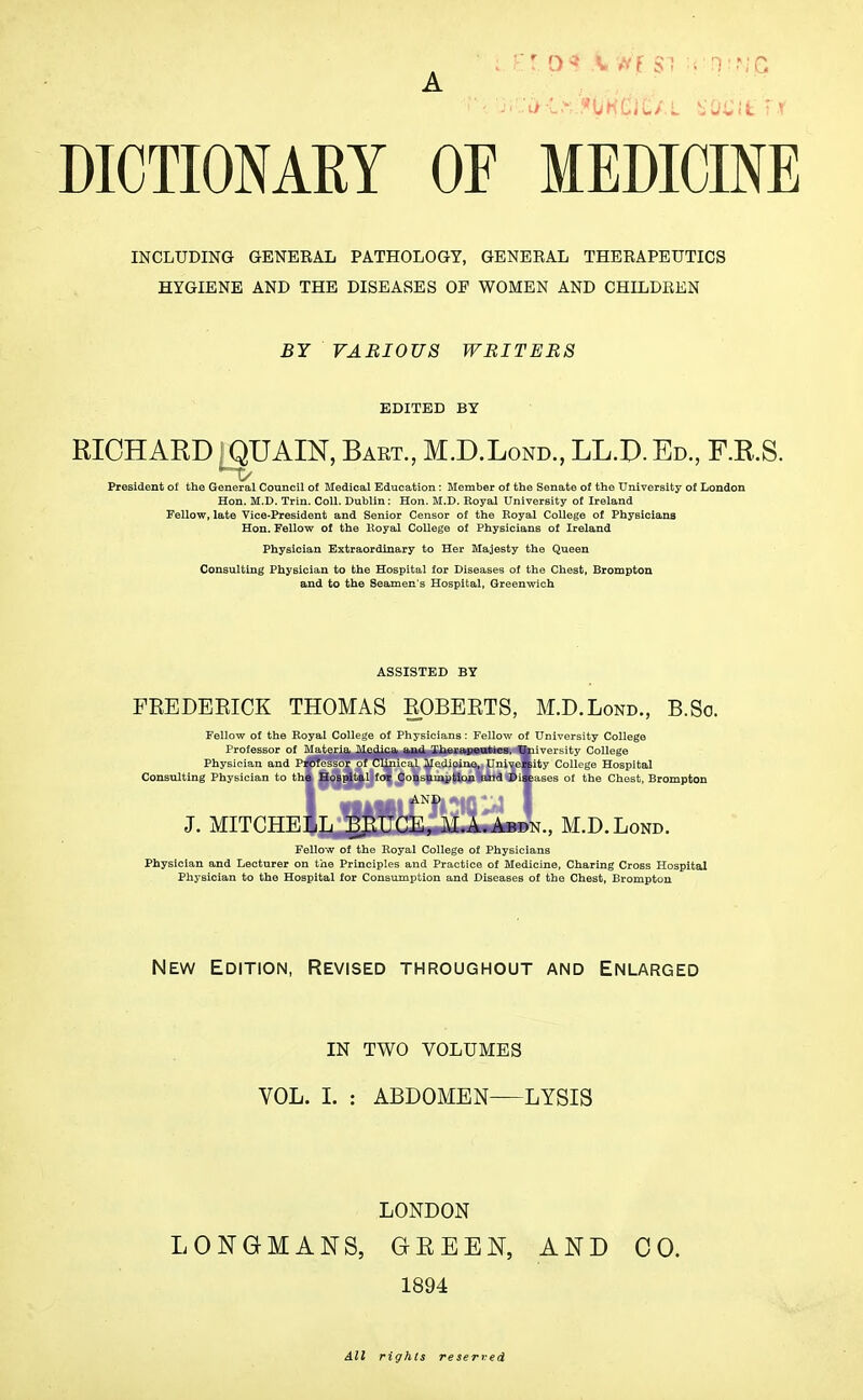 A DICTIONARY OF MEDICINE INCLUDING GENERAL PATHOLOGY, GENERAL THERAPEUTICS HYGIENE AND THE DISEASES OE WOMEN AND CHILDREN BY VARIOUS WRITERS EDITED BY RICHARD; QUAIN, Bart., M.D.Lond., LL.D. Ed., F.R.S. President of the General Council of Medical Education: Member of the Senate of the University of London Hon. M.D. Trin. Coll. Dublin: Hon. M.D. Royal University of Ireland Fellow, late Vice-President and Senior Censor of the Royal College of Physicians Hon. Fellow of the Royal College of Physicians of Ireland Physician Extraordinary to Her Majesty the Queen Consulting Physician to the Hospital for Diseases of the Chest, Brompton and to the Seamen's Hospital, Greenwich ASSISTED BY FEEDEEICK THOMAS EOBEETS, M.D.Lond., B.So. Fellow of the Royal College of Physicians: Fellow of University College Professor of Materia Medica aud Therapeutics, University College Physician and Professor of Clinical Medicine, University College Hospital Consulting Physician to the Hospital for Consumption and Diseases of the Chest, Brompton J. MITCHELL BRUCE, M.A.Abdn., M.D.Lond. Fellow of the Royal College of Physicians Physician and Lecturer on the Principles and Practice of Medicine, Charing Cross Hospital Physician to the Hospital for Consumption and Diseases of the Chest, Brompton New Edition, Revised throughout and Enlarged IN TWO VOLUMES VOL. I. : ABDOMEN LYSIS LONDON LONGMANS, GBEEN, AND CO. 1894 All rights reserved