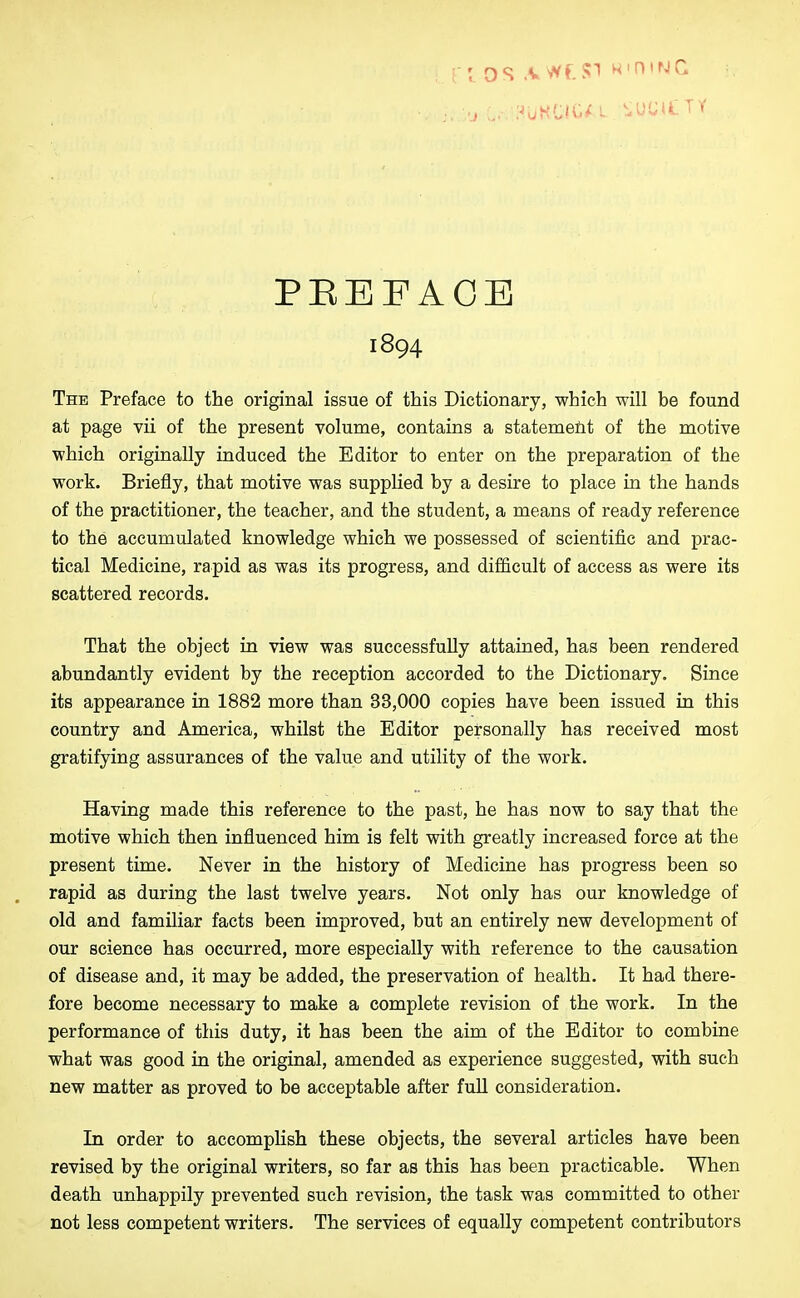 I I os A WE SI wntNC PBEEACE 1894 The Preface to the original issue of this Dictionary, which will be found at page vii of the present volume, contains a statement of the motive which originally induced the Editor to enter on the preparation of the work. Briefly, that motive was supplied by a desire to place in the hands of the practitioner, the teacher, and the student, a means of ready reference to the accumulated knowledge which we possessed of scientific and prac- tical Medicine, rapid as was its progress, and difficult of access as were its scattered records. That the object in view was successfully attained, has been rendered abundantly evident by the reception accorded to the Dictionary. Since its appearance in 1882 more than 33,000 copies have been issued in this country and America, whilst the Editor personally has received most gratifying assurances of the value and utility of the work. Having made this reference to the past, he has now to say that the motive which then influenced him is felt with greatly increased force at the present time. Never in the history of Medicine has progress been so rapid as during the last twelve years. Not only has our knowledge of old and familiar facts been improved, but an entirely new development of our science has occurred, more especially with reference to the causation of disease and, it may be added, the preservation of health. It had there- fore become necessary to make a complete revision of the work. In the performance of this duty, it has been the aim of the Editor to combine what was good in the original, amended as experience suggested, with such new matter as proved to be acceptable after full consideration. In order to accomplish these objects, the several articles have been revised by the original writers, so far as this has been practicable. When death unhappily prevented such revision, the task was committed to other not less competent writers. The services of equally competent contributors