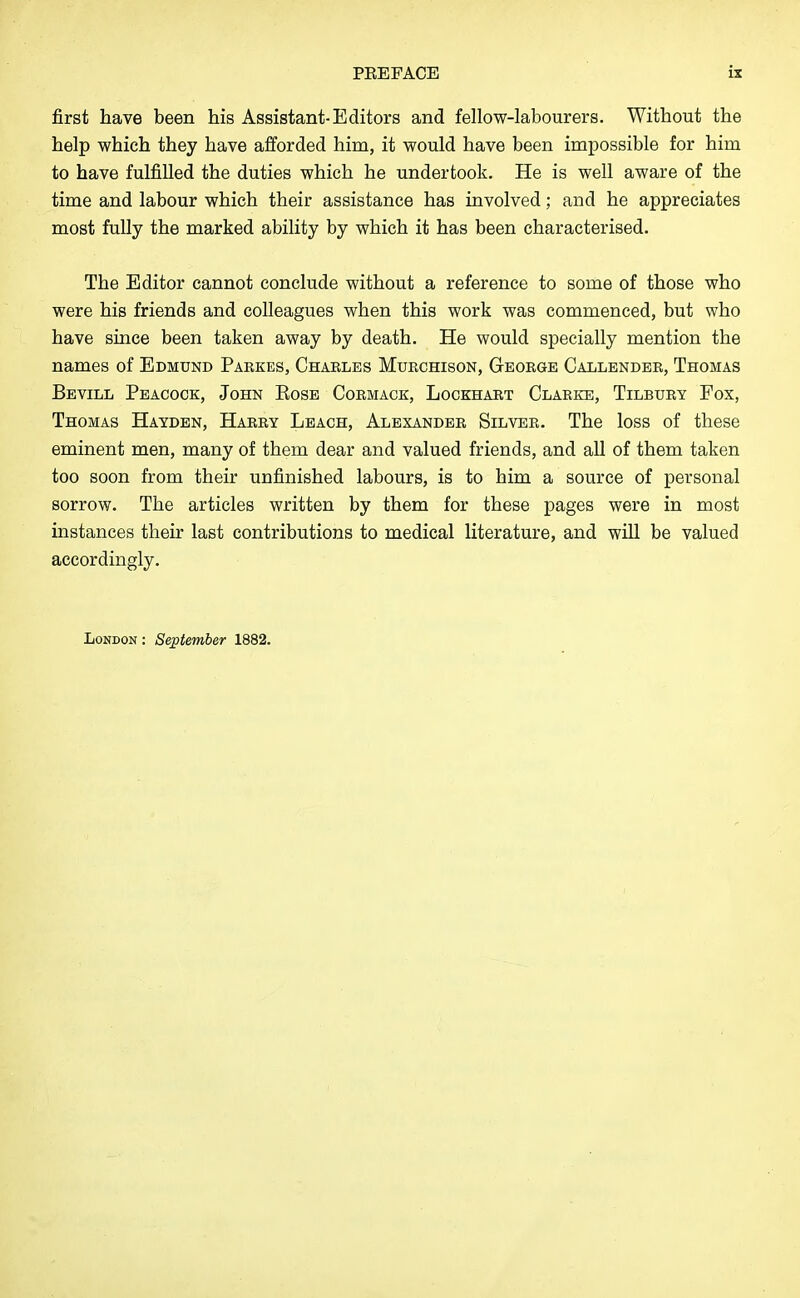 first have been his Assistant-Editors and fellow-labourers. Without the help which they have afforded him, it would have been impossible for him to have fulfilled the duties which he undertook. He is well aware of the time and labour which their assistance has involved; and he appreciates most fully the marked ability by which it has been characterised. The Editor cannot conclude without a reference to some of those who were his friends and colleagues when this work was commenced, but who have since been taken away by death. He would specially mention the names of Edmund Parkes, Charles Mtjrchison, George Callender, Thomas Bevill Peacock, John Eose Cormack, Lockhart Clarke, Tilbury Fox, Thomas Hayden, Harry Leach, Alexander Silver. The loss of these eminent men, many of them dear and valued friends, and all of them taken too soon from their unfinished labours, is to him a source of personal sorrow. The articles written by them for these pages were in most instances their last contributions to medical literature, and will be valued accordingly.