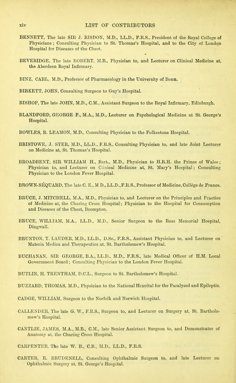 BENNETT, The late SIB J. BISDON, M.D., LL.D., F.E.S., President of the Boyal College of Physicians ; Consulting Physician to St. Thomas's Hospital, and to the City of London Hospital for Diseases of the Chest. BEVEBIDGE, The late BOBEBT, M.B., Physician to, and Lecturer on Clinical Medicine at, the Aberdeen Boyal Infirmary. BINZ, CAEL, M.D., Professor of Pharmacology in the University of Bonn. BIEKETT, JOHN, Consulting Surgeon to Guy's Hospital. BISHOP, The late JOHN, M.D., CM., Assistant Surgeon to the Boyal Infirmary, Edinburgh. BLANDFOBD, GEOBGE F., M.A., M.D., Lecturer on Psychological Medicine at St. George's Hospital. BOWLES, B. LEAMON, M.D., Consulting Physician to the Folkestone Hospital. BBISTOWE, J. SYEB, M.D., LL.D., F.E.S., Consulting Physician to, and late Joint Lecturer on Medicine at, St. Thomas's Hospital. BEOADBENT, SHI WILLIAM H., Bart., M.D., Physician to H.E.H. the Prince of Wales; Physician to, and Lecturer on Clinical Medicine at, St. Mary's Hospital; Consulting Physician to the London Fever Hospital. BBOWN-SEQUAED, The late C. E., M D., LL.D.,F.E.S., Professor of Medicine, College de France. BBUCE, J. MITCHELL, M.A., M.D., Physician to, and Lecturer on the Principles and Practice of Medicine at, the Charing Cross Hospital; Physician to the Hospital for Consumption and Diseases of the Chest, Brompton. BBUCE, WILLIAM, M.A., LL.D., M.D., Senior Surgeon to the Boss Memorial Hospital, Dingwall. BBUNTON, T. LAUDEB, M.D., LL.D., D.Sc, F.E.S., Assistant Physician to, and Lecturer on Materia Medica and Therapeutics at, St. Bartholomew's Hospital. BUCHANAN, SIE GEOBGE, B.A., LL.D., M.D., F.E.S., late Medical Officer of H.M. Local Government Board; Consulting Physician to the London Fever Hospital. BUTLIN, H. TEENTHAM, D.C.L., Surgeon to St. Bartholomew's Hospital. BUZZABD, THOMAS, M.D., Physician to the National Hospital for the Paralysed and Epileptic. CADGE, WILLIAM, Surgeon to the Norfolk and Norwich Hospital. CALLENDEE, The late G. W., F.E.S., Surgeon to, and Lecturer on Surgery at, St. Bartholo- mew's Hospital. CANTLIE, JAMES, M.A., M.B., CM., late Senior Assistant Surgeon to, and Demonstrator of Anatomy at, the Charing Cross Hospital. CAEPENTEE, The late W. B., C.B., M.D., LL.D., F.E.S. CAETEB, E, BBUDENELL, Consulting Ophthalmic Surgeon to, and late Lecturer on Ophthalmic Surgery at, St. George's Hospital.