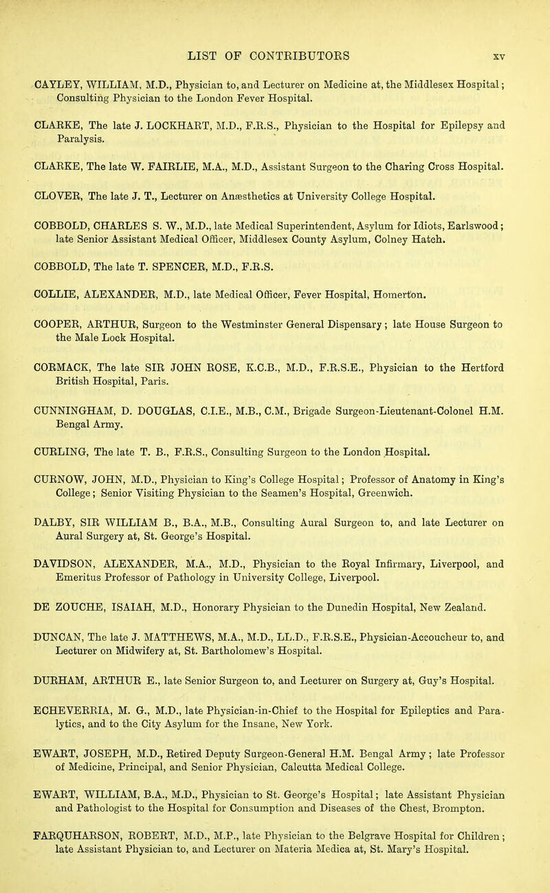 CAYLEY, WILLIAM, M.D., Physician to, and Lecturer on Medicine at, the Middlesex Hospital; Consulting Physician to the London Fever Hospital. CLAEKE, The late J. LOCKHART, M.D., F.R.S., Physician to the Hospital for Epilepsy and Paralysis. CLARKE, The late W. FAIRLIE, M.A., M.D., Assistant Surgeon to the Charing Cross Hospital. CLOVER, The late J. T., Lecturer on Anesthetics at University College Hospital. COBBOLD, CHARLES S. W., M.D.,late Medical Superintendent, Asylum for Idiots, Earlswood; late Senior Assistant Medical Officer, Middlesex County Asylum, Colney Hatch. COBBOLD, The late T. SPENCER, M.D., F.R.S. COLLIE, ALEXANDER, M.D., late Medical Officer, Fever Hospital, Homert'on. COOPER, ARTHUR, Surgeon to the Westminster General Dispensary ; late House Surgeon to the Male Lock Hospital. CORMACK, The late SIR JOHN ROSE, K.C.B., M.D., F.R.S.E., Physician to the Hertford British Hospital, Paris. CUNNINGHAM, D. DOUGLAS, CLE., M.B., CM., Brigade Surgeon-Lieutenant-Colonel H.M. Bengal Army. CURLING, The late T. B., F.R.S., Consulting Surgeon to the London Hospital. CURNOW, JOHN, M.D., Physician to King's College Hospital; Professor of Anatomy in King's College; Senior Visiting Physician to the Seamen's Hospital, Greenwich. DALBY, SIR WILLIAM B., B.A., M.B., Consulting Aural Surgeon to, and late Lecturer on Aural Surgery at, St. George's Hospital. DAVIDSON, ALEXANDER, M.A., M.D., Physician to the Royal Infirmary, Liverpool, and Emeritus Professor of Pathology in University College, Liverpool. DE ZOUCHE, ISAIAH, M.D., Honorary Physician to the Dunedin Hospital, New Zealand. DUNCAN, The late J. MATTHEWS, M.A., M.D., LL.D., F.R.S.E., Physician-Accoucheur to, and Lecturer on Midwifery at, St. Bartholomew's Hospital. DURHAM, ARTHUR E., late Senior Surgeon to, and Lecturer on Surgery at, Guy's Hospital. ECHEVERRIA, M. G., M.D., late Physician-in-Chief to the Hospital for Epileptics and Para- lytics, and to the City Asylum for the Insane, New York. EWART, JOSEPH, M.D., Retired Deputy Surgeon-General H.M. Bengal Army ; late Professor of Medicine, Principal, and Senior Physician, Calcutta Medical College. EWART, WILLIAM, B.A., M.D., Physician to St. George's Hospital; late Assistant Physician and Pathologist to the Hospital for Consumption and Diseases of the Chest, Brompton. FARQUHARSON, ROBERT, M.D., M.P., late Physician to the Belgrave Hospital for Children; late Assistant Physician to, and Lecturer on Materia Medica at, St. Mary's Hospital.