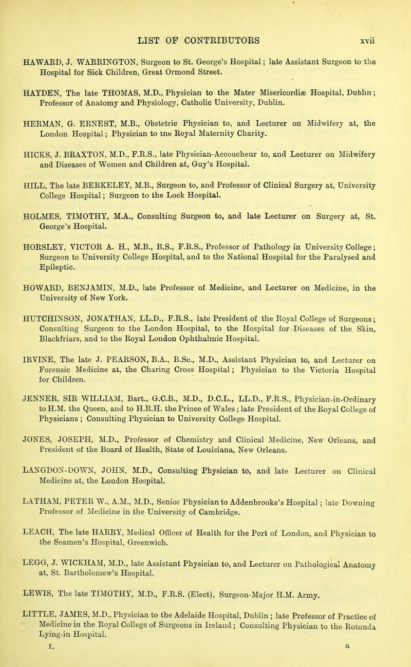 HAWAED, J. WAEEINGTON, Surgeon to St. George's Hospital; late Assistant Surgeon to the Hospital for Sick Children, Great Ormond Street. HAYDEN, The late THOMAS, M.D., Physician to the Mater Miserieordiae Hospital, Dublin; Professor of Anatomy and Physiology, Catholic University, Dublin. HE EM AN, G. EENEST, M.B., Obstetric Physician to, and Lecturer on Midwifery at, the London Hospital; Physician to tne Eoyal Maternity Charity. HICKS, J. BEAXTON, M.D., F.E.S., late Physician-Accoucheur to, and Lecturer on Midwifery and Diseases of Women and Children at, Guy's Hospital. HILL, The late BEBKELEY, M.B., Surgeon to, and Professor of Clinical Surgery at, University College Hospital; Surgeon to the Lock Hospital. HOLMES, TIMOTHY, M.A., Consulting Surgeon to, and late Lecturer on Surgery at, St. George's Hospital. HOESLEY, VICTOE A. H, M.B., B.S., F.E.S., Professor of Pathology in University College; Surgeon to University College Hospital, and to the National Hospital for the Paralysed and Epileptic. HOWAED, BENJAMIN, M.D., late Professor of Medicine, and Lecturer on Medicine, in the University of New York. HUTCHINSON, JONATHAN, LL.D., F.E.S., late President of the Eoyal College of Surgeons; Consulting Surgeon to the London Hospital, to the Hospital for Diseases of the Skin, Blaekfriars, and to the Eoyal London Ophthalmic Hospital. IEVINE, The late J. PEARSON, B.A., B.Sc, M.D., Assistant Physician to, and Lecturer on Forensic Medicine at, the Charing Cross Hospital; Physician to the Victoria Hospital for Children. JENNEE, SIE WILLIAM, Bart., G.C.B., M.D., D.C.L., LL.D., F.E.S., Physician-in-Ordinary to H.M. the Queen, and to H.E.H. the Prince of Wales ; late President of the Eoyal College of Physicians ; Consulting Physician to University College Hospital. JONES, JOSEPH, M.D., Professor of Chemistry and Clinical Medicine, New Orleans, and President of the Board of Health, State of Louisiana, New Orleans. LANGDON-DOWN, JOHN, M.D., Consulting Physician to, and late Lecturer on Clinical Medicine at, the London Hospital. LATHAM, PETEE W., A.M., M.D., Senior Physician to Addenbrooke's Hospital; late Downing Professor of Medicine in the University of Cambridge. LEACH, The late HAEEY, Medical Officer of Health for the Port of London, and Physician to the Seamen's Hospital, Greenwich. LEGG, J. WICKHAM, M.D., late Assistant Physician to, and Lecturer on Pathological Anatomy at, St. Bartholomew's Hospital. LEWIS, The late TIMOTHY, M.D., F.E.S. (Elect), Surgeon-Major H.M. Army. LITTLE, JAMES, M.D., Physician to the Adelaide Hospital, Dublin; late Professor of Practice of Medicine in the Eoyal College of Surgeons in Ireland ; Consulting Physician to the Eotunda Lying-in Hospital. i. a