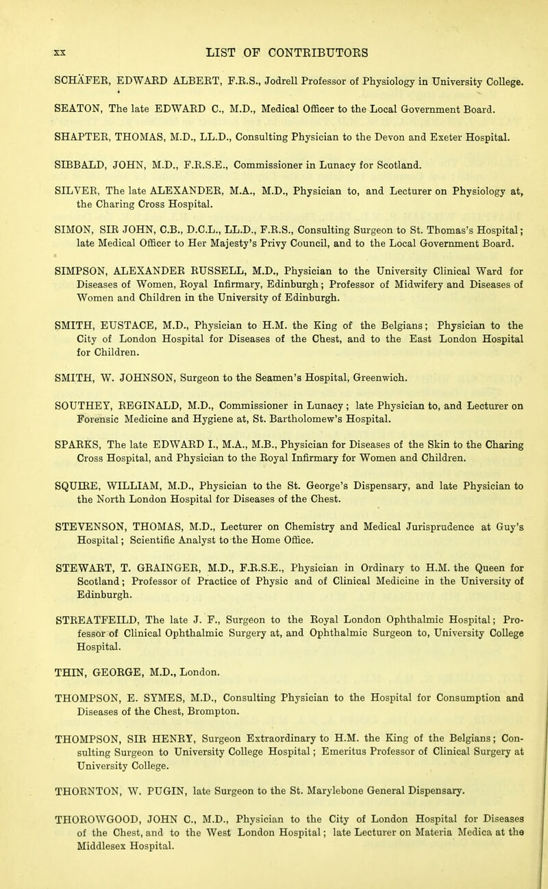 SCHAFEB, EDWAED ALBERT, F.E.S., Jodrell Professor of Physiology in University College. SEATON, The late EDWAED C, M.D., Medical Officer to the Local Government Board. SHAPTER, THOMAS, M.D., LL.D., Consulting Physician to the Devon and Exeter Hospital. SD3BALD, JOHN, M.D., F.E.S.E., Commissioner in Lunacy for Scotland. SILVEE, The late ALEXANDEE, M.A., M.D., Physician to, and Lecturer on Physiology at, the Charing Cross Hospital. SIMON, SIE JOHN, C.B., D.C.L., LL.D., F.E.S., Consulting Surgeon to St. Thomas's Hospital; late Medical Officer to Her Majesty's Privy Council, and to the Local Government Board. SIMPSON, ALEXANDEE EUSSELL, M.D., Physician to the University Clinical Ward for Diseases of Women, Eoyal Infirmary, Edinburgh; Professor of Midwifery and Diseases of Women and Children in the University of Edinburgh. SMITH, EUSTACE, M.D., Physician to H.M. the King of the Belgians; Physician to the City of London Hospital for Diseases of the Chest, and to the East London Hospital for Children. SMITH, W. JOHNSON, Surgeon to the Seamen's Hospital, Greenwich. SOUTHEY, EEGINALD, M.D., Commissioner in Lunacy; late Physician to, and Lecturer on Forensic Medicine and Hygiene at, St. Bartholomew's Hospital. SPAEKS, The late EDWAED I., M.A., M.B., Physician for Diseases of the Skin to the Charing Cross Hospital, and Physician to the Eoyal Infirmary for Women and Children. SQULEE, WILLIAM, M.D., Physician to the St. George's Dispensary, and late Physician to the North London Hospital for Diseases of the Chest. STEVENSON, THOMAS, M.D., Lecturer on Chemistry and Medical Jurisprudence at Guy's Hospital; Scientific Analyst to the Home Office. STEWAET, T. GEAINGEE, M.D., F.E.S.E., Physician in Ordinary to H.M. the Queen for Scotland; Professor of Practice of Physic and of Clinical Medicine in the University of Edinburgh. STEEATFEILD, The late J. F., Surgeon to the Eoyal London Ophthalmic Hospital; Pro- fessor of Clinical Ophthalmic Surgery at, and Ophthalmic Surgeon to, University College Hospital. THIN, GEOEGE, M.D., London. THOMPSON, E. SYMES, M.D., Consulting Physician to the Hospital for Consumption and Diseases of the Chest, Brompton. THOMPSON, SIE HENEY, Surgeon Extraordinary to H.M. the King of the Belgians; Con- sulting Surgeon to University College Hospital; Emeritus Professor of Clinical Surgery at University College. THOENTON, W. PUGIN, late Surgeon to the St. Marylebone General Dispensary. THOEOWGOOD, JOHN C, M.D., Physician to the City of London Hospital for Diseases of the Chest, and to the West London Hospital; late Lecturer on Materia Medica at the Middlesex Hospital.