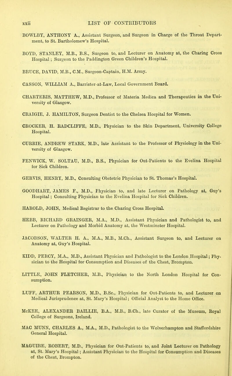 BOWLBY, ANTHONY A., Assistant Surgeon, and Surgeon in Charge of the Throat Depart- ment, to St. Bartholomew's Hospital. BOYD, STANLEY, M.B., B.S., Surgeon to, and Lecturer on Anatomy at, the Charing Cross Hospital; Surgeon to the Paddington Green Children's Hospital. BRUCE, DAVID, M.B., CM., Surgeon-Captain, H.M. Army. CASSON, WILLIAM A., Barrister-at-Law, Local Government Board. CHARTERIS, MATTHEW, M.D., Professor of Materia Medica and Therapeutics in the Uni- versity of Glasgow. CRAIGIE, J. HAMILTON, Surgeon Dentist to the Chelsea Hospital for Women. CROCKER, H. RADCLIFFE, M.D., Physician to the Skin Department, University College Hospital. CURRIE, ANDREW STARK, M.D., late Assistant to the Professor of Physiology in the Uni- versity of Glasgow. FENWICK, W. SOLTAU, M.D., B.S., Physician for Out-Patients to the Evelina Hospital for Sick Children. GERVIS, HENRY, M.D., Consulting Obstetric Physician to St. Thomas's Hospital. GOODHART, JAMES F., M.D., Physician to, and late Lecturer on Pathology at, Guy's Hospital; Consulting Physician to the Evelina Hospital for Sick Children. HAROLD, JOHN, Medical Registrar to the Charing Cross Hospital. HEBB, RICHARD GRAINGER, M.A., M.D., Assistant Physician and Pathologist to, and Lecturer on Pathology and Morbid Anatomy at, the Westminster Hospital. JACOBSON, WALTER H. A., M.A., M.B., M.Ch., Assistant Surgeon to, and Lecturer on Anatomy at, Guy's Hospital. KIDD, PERCY, M.A., M.D., Assistant Physician and Pathologist to the London Hospital; Phy- sician to the Hospital for Consumption and Diseases of the Chest, Brompton. LITTLE, JOHN FLETCHER, M.B., Physician to the North London Hospital for Con- sumption. LUFF, ARTHUR PEARSON, M.D., B.Sc, Physician for Out-Patients to, and Lecturer on Medical Jurisprudence at, St. Mary's Hospital; Official Analyst to the Home Office. McKEE, ALEXANDER BAILLIE, B.A., M.B., B.Ch., late Curator of the Museum, Royal College of Surgeons, Ireland. MAC MUNN, CHARLES A., M.A., M.D., Pathologist to the Wolverhampton and Staffordshire General Hospital. MAGUIRE, ROBERT, M.D., Physician for Out-Patients to, and Joint Lecturer on Pathology at, St. Mary's Hospital; Assistant Physician to the Hospital for Consumption and Diseases of the Chest, Brompton.