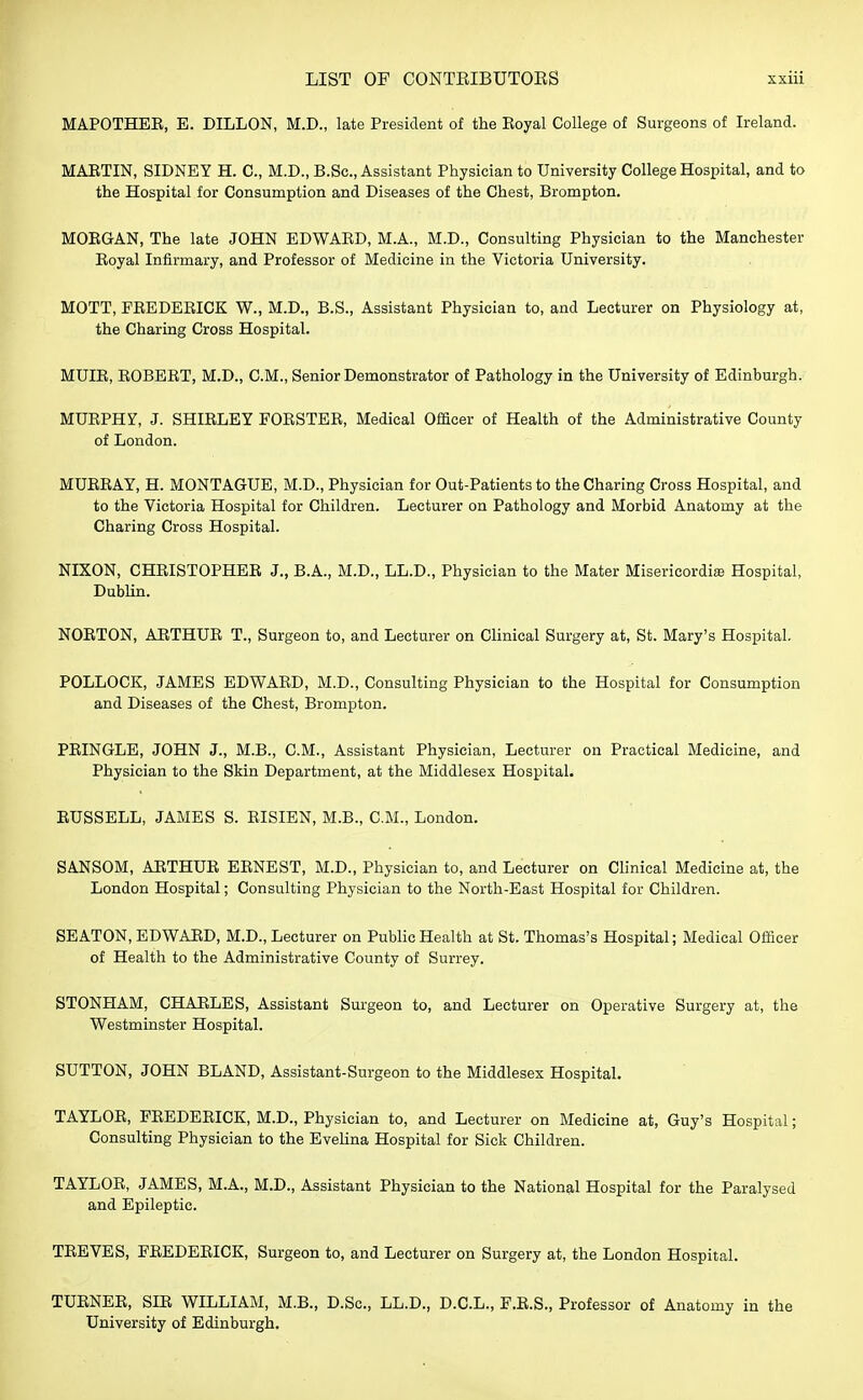 MAPOTHEE, E. DILLON, M.D., late President of the Eoyal College of Surgeons of Ireland. MARTIN, SIDNEY H. C, M.D., B.Sc, Assistant Physician to University College Hospital, and to the Hospital for Consumption and Diseases of the Chest, Brompton. MOBGAN, The late JOHN EDWAED, M.A., M.D., Consulting Physician to the Manchester Eoyal Infirmary, and Professor of Medicine in the Victoria University. MOTT, FEEDEEICK W., M.D., B.S., Assistant Physician to, and Lecturer on Physiology at, the Charing Cross Hospital. MUIE, EOBEET, M.D., CM., Senior Demonstrator of Pathology in the University of Edinburgh. MUEPHY, J. SHIELEY FOBSTEB, Medical Officer of Health of the Administrative County of London. MUEEAY, H. MONTAGUE, M.D., Physician for Out-Patients to the Charing Cross Hospital, and to the Victoria Hospital for Children. Lecturer on Pathology and Morbid Anatomy at the Charing Cross Hospital. NIXON, CHEISTOPHEE J., B.A., M.D., L.L.D., Physician to the Mater Misericordias Hospital, Dublin. NOETON, AETHUE T., Surgeon to, and Lecturer on Clinical Surgery at, St. Mary's Hospital. POLLOCK, JAMES EDWAED, M.D., Consulting Physician to the Hospital for Consumption and Diseases of the Chest, Brompton. PEINGLE, JOHN J., M.B., CM., Assistant Physician, Lecturer on Practical Medicine, and Physician to the Skin Department, at the Middlesex Hospital. EUSSELL, JAMES S. EISIEN, M.B., CM., London. SANSOM, AETHUE EENEST, M.D., Physician to, and Lecturer on Clinical Medicine at, the London Hospital; Consulting Physician to the North-East Hospital for Children. SEATON, EDWAED, M.D., Lecturer on Public Health at St. Thomas's Hospital; Medical Officer of Health to the Administrative County of Surrey. STONHAM, CHAELES, Assistant Surgeon to, and Lecturer on Operative Surgery at, the Westminster Hospital. SUTTON, JOHN BLAND, Assistant-Surgeon to the Middlesex Hospital. TAYLOE, FEEDEEICK, M.D., Physician to, and Lecturer on Medicine at, Guy's Hospital; Consulting Physician to the Evelina Hospital for Sick Children. TAYLOE, JAMES, M.A., M.D., Assistant Physician to the National Hospital for the Paralysed and Epileptic. TEEVES, FEEDEEICK, Surgeon to, and Lecturer on Surgery at, the London Hospital. TUENEE, SIE WILLIAM, M.B., D.Sc, L.L.D., D.C.L., F.E.S., Professor of Anatomy in the University of Edinburgh.