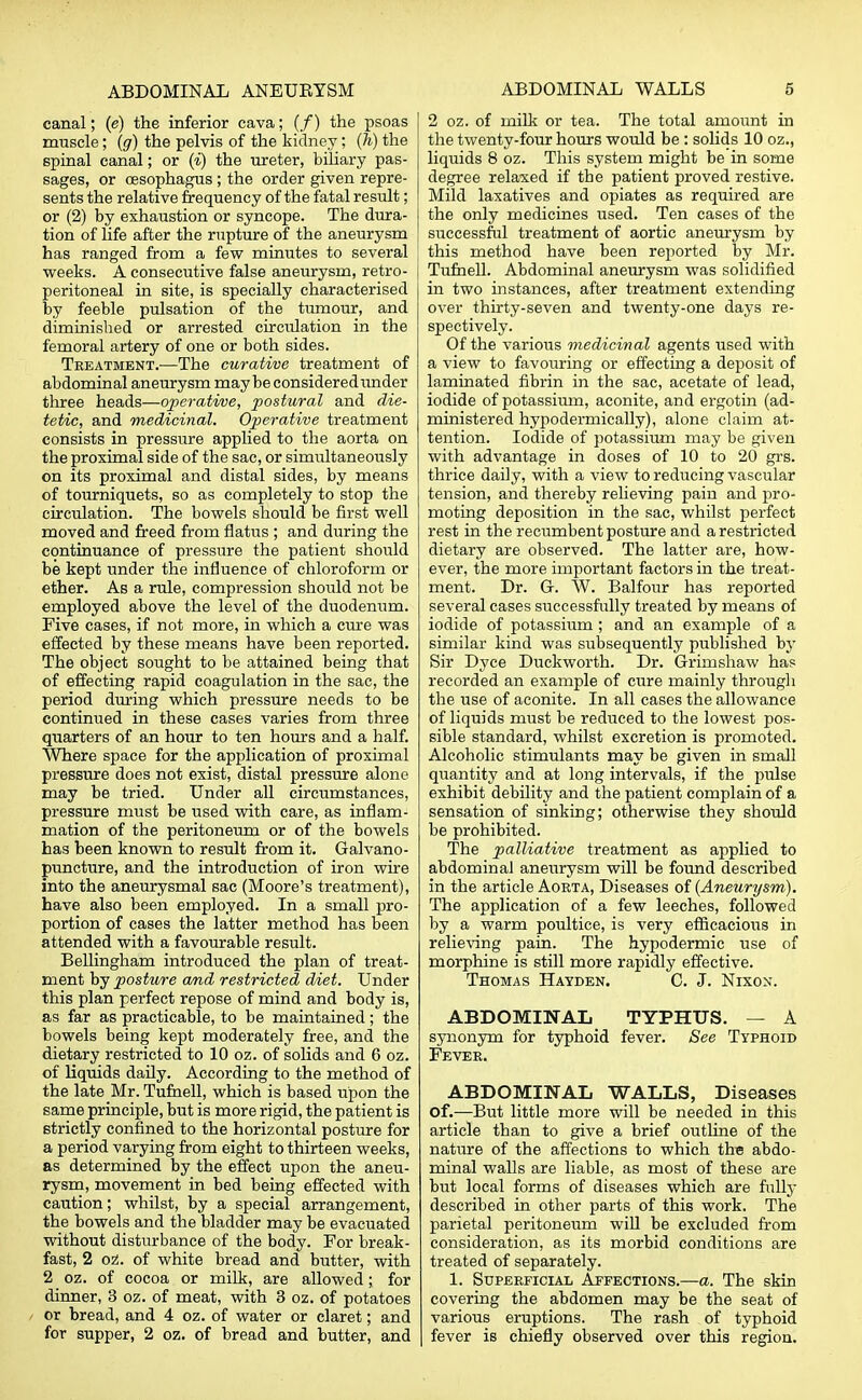 canal; (e) the inferior cava; (/) the psoas muscle; (g) the pelvis of the kidney; (h) the spinal canal; or (i) the ureter, biliary pas- sages, or oesophagus ; the order given repre- sents the relative frequency of the fatal result; or (2) by exhaustion or syncope. The dura- tion of hfe after the rupture of the aneurysm has ranged from a few minutes to several weeks. A consecutive false aneurysm, retro- peritoneal in site, is specially characterised by feeble pulsation of the tumour, and diminished or arrested circulation in the femoral artery of one or both sides. Treatment.—The curative treatment of abdominal aneurysm maybe considered under three heads—operative, postural and die- tetic, and medicinal. Operative treatment consists in pressure applied to the aorta on the proximal side of the sac, or simultaneously on its proximal and distal sides, by means of tourniquets, so as completely to stop the circulation. The bowels should be first well moved and freed from flatus ; and during the continuance of pressure the patient should be kept under the influence of chloroform or ether. As a rule, compression should not be employed above the level of the duodenum. Five cases, if not more, in which a cure was effected by these means have been reported. The object sought to be attained being that of effecting rapid coagulation in the sac, the period during which pressure needs to be continued in these cases varies from three quarters of an hour to ten hours and a half. Where space for the application of proximal pressure does not exist, distal pressure alone may be tried. Under all circumstances, pressure must be used with care, as inflam- mation of the peritoneum or of the bowels has been known to result from it. Galvano- puncture, and the introduction of iron wire into the aneurysmal sac (Moore's treatment), have also been employed. In a small pro- portion of cases the latter method has been attended with a favourable result. Bellingham introduced the plan of treat- ment by posture and restricted diet. Under this plan perfect repose of mind and body is, as far as practicable, to be maintained; the bowels being kept moderately free, and the dietary restricted to 10 oz. of solids and 6 oz. of liquids daily. According to the method of the late Mr. Tufnell, which is based upon the same principle, but is more rigid, the patient is strictly confined to the horizontal posture for a period varying from eight to thirteen weeks, as determined by the effect upon the aneu- rysm, movement in bed being effected with caution; whilst, by a special arrangement, the bowels and the bladder may be evacuated without disturbance of the body. For break- fast, 2 oz. of white bread and butter, with 2 oz. of cocoa or milk, are allowed;. for dinner, 3 oz. of meat, with 3 oz. of potatoes or bread, and 4 oz. of water or claret; and for supper, 2 oz. of bread and butter, and 2 oz. of milk or tea. The total amount in the twenty-four hours would be: solids 10 oz., liquids 8 oz. This system might be in some degree relaxed if the patient proved restive. Mild laxatives and opiates as required are the only medicines used. Ten cases of the successful treatment of aortic aneurysm by this method have been reported by Mr. Tufnell. Abdominal aneurysm was solidified in two instances, after treatment extending over thirty-seven and twenty-one days re- spectively. Of the various medicinal agents used with a view to favouring or effecting a deposit of laminated fibrin in the sac, acetate of lead, iodide of potassium, aconite, and ergotin (ad- ministered hypodermically), alone claim at- tention. Iodide of potassium may be given with advantage in doses of 10 to 20 grs. thrice daily, with a view to reducing vascular tension, and thereby relieving pain and pro- moting deposition in the sac, whilst perfect rest in the recumbent posture and a restricted dietary are observed. The latter are, how- ever, the more important factors in the treat- ment. Dr. G-. W. Balfour has reported several cases successfully treated by means of iodide of potassium ; and an example of a similar kind was subsequently published by Sir Dyce Duckworth. Dr. Grimshaw has recorded an example of cure mainly through the use of aconite. In all cases the allowance of liquids must be reduced to the lowest pos- sible standard, whilst excretion is promoted. Alcoholic stimulants may be given in small quantity and at long intervals, if the pulse exhibit debility and the patient complain of a sensation of sinking; otherwise they should be prohibited. The palliative treatment as applied to abdominal aneurysm will be found described in the article Aorta, Diseases of (Aneurysm). The application of a few leeches, followed by a warm poultice, is very efficacious in relieving pain. The hypodermic use of morphine is still more rapidly effective. Thomas Hayden. C. J. Nixon. ABDOMINAL TYPHUS. — A synonym for typhoid fever. See Typhoid Fever. ABDOMINAL WALLS, Diseases of.—But little more will be needed in this article than to give a brief outline of the nature of the affections to which the abdo- minal walls are liable, as most of these are but local forms of diseases which are fully described in other parts of this work. The parietal peritoneum will be excluded from consideration, as its morbid conditions are treated of separately. 1. Superficial Affections.—a. The skin covering the abdomen may be the seat of various eruptions. The rash of typhoid fever is chiefly observed over this region.