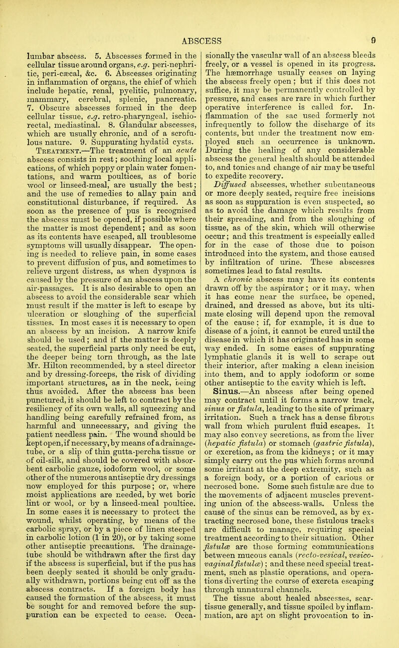 lumbar abscess. 5. Abscesses formed in the cellular tissue around organs, e.g. peri-nephri- tic, peri-csecal, &c. 6. Abscesses originating in inflammation of organs, the chief of which include hepatic, renal, pyelitic, pulmonary, mammary, cerebral, splenic, pancreatic. 7. Obscure abscesses formed in the deep cellular tissue, e.g. retro-pharyngeal, ischio- rectal, mediastinal. 8. Glandular abscesses, which are usually chronic, and of a scrofu- lous nature. 9. Suppurating hydatid cysts. Treatment.—The treatment of an acute abscess consists in rest; soothing local appli- cations, of which poppy or plain water fomen- tations, and warm poultices, as of boric wool or linseed-meal, are usually the best; and the use of remedies to allay pain and constitutional disturbance, if required. As soon as the presence of pus is recognised the abscess must be opened, if possible where the matter is most dependent; and as soon as its contents have escaped, all troublesome symptoms will usually disappear. The open- ing is needed to relieve pain, in some cases to prevent diffusion of pus, and sometimes to relieve urgent distress, as when dyspnoea is caused by the pressure of an abscess upon the air-passages. It is also desirable to open an abscess to avoid the considerable scar which must result if the matter is left to escape by ulceration or sloughing of the superficial tissues. In most cases it is necessary to open an abscess by an incision. A narrow knife should be used; and if the matter is deeply seated, the superficial parts only need be cut, the deeper being torn through, as the late Mr. Hilton recommended, by a steel director and by dressing-forceps, the risk of dividing important structures, as in the neck, being thus avoided. After the abscess has been punctured, it should be left to contract by the resiliency of its own walls, all squeezing and handling being carefully refrained from, as harmful and unnecessary, and giving the patient needless pain. The wound should be kept open, if necessary, by means of a drainage- tube, or a slip of thin gutta-percha tissue or of oil-silk, and should be covered with absor- bent carbolic gauze, iodoform wool, or some other of the numerous antiseptic dry dressings now employed for this purpose; or, where moist applications are needed, by wet boric lint or wool, or by a linseed-meal poultice. In some cases it is necessary to protect the wound, whilst operating, by means of the carbolic spray, or by a piece of linen steeped in carbolic lotion (1 in 20), or by taking some other antiseptic precautions. The drainage- tube should be withdrawn after the first day if the abscess is superficial, but if the pus has been deeply seated it should be only gradu- ally withdrawn, portions being cut off as the abscess contracts. If a foreign body has caused the formation of the abscess, it must be sought for and removed before the sup- puration can be expected to cease. Occa- sionally the vascular wall of an abscess bleeds freely, or a vessel is opened in its progress. The haemorrhage usually ceases on laying the abscess freely open : but if this does not suffice, it may be permanently controlled by pressure, and cases are rare in which further operative interference is called for. In- flammation of the sac used formerly not infrequently to follow the discharge of its contents, but under the treatment now em- ployed such an occurrence is unknown. During the healing of any considerable abscess the general health should be attended to, and tonics and change of air may be useful to expedite recovery. Diffused abscesses, whether subcutaneous or more deeply seated, require free incisions as soon as suppuration is even suspected, so as to avoid the damage which results from their spreading, and from the sloughing of tissue, as of the skin, which will otherwise occur; and this treatment is especially called for in the case of those due to poison introduced into the system, and those caused by infiltration of urine. These abscesses sometimes lead to fatal results. A chronic abscess may have its contents drawn off by the aspirator ; or it may, when it has come near the surface, be opened, drained, and dressed as above, but its ulti- mate closing will depend upon the removal of the cause; if, for example, it is due to disease of a joint, it cannot be cured until the disease in which it has originated has in some way ended. In some cases of suppurating lymphatic glands it is well to scrape out their interior, after making a clean incision into them, and to apply iodoform or some other antiseptic to the cavity which is left. Sinus.—An abscess after being opened may contract until it forms a narrow track, sinus or fistula, leading to the site of primary irritation. Such a track has a dense fibrous wall from which purulent fluid escapes. It may also convey secretions, as from the liver (hepatic fistula) or stomach (gastric fistula), or excretion, as from the kidneys ; or it may simply carry out the pus which forms around some irritant at the deep extremity, such as a foreign body, or a portion of carious or necrosed bone. Some such fistulas are due to the movements of adjacent muscles prevent- ing union of the abscess-walls. Unless the cause of the sinus can be removed, as by ex- tracting necrosed bone, these fistulous tracks are difficult to manage, requiring special treatment according to their situation. Other fistula are those forming communications between mucous canals (recto-vesical, vesico- vaginal fistula); and these need special treat- ment, such as plastic operations, and opera- tions diverting the course of excreta escaping through unnatural channels. The tissue about healed abscesses, scar- tissue generally, and tissue spoiled by inflam- mation, are apt on slight provocation to in-