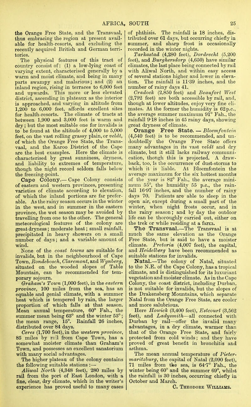 AFBICA, the Orange Free State, and the Transvaal, thus embracing the region at present avail- able for health-resorts, and excluding the recently acquired British and German terri- tories. The physical features of this tract of country consist of: (1) a low-lying coast of varying extent, characterised generally by a warm and moist climate, and being in many parts swampy and malarious; and (2) an inland region, rising in terraces to 6,000 feet and upwards. This more or less elevated district, ascending in plateaux as the interior is approached, and varying in altitude from 1,200 to 6,000 feet, affords excellent sites for health-resorts. The climate of tracts at between 1,900 and 3,000 feet is warm and dry; but the most suitable one for invalids is to be found at the altitude of 4,000 to 5,000 feet, on the vast rolling grassy plain, or veldt, of which the Orange Free State, the Trans- vaal, and the Karoo District of the Cape are the best examples. Here the climate is characterised by great sunniness, dryness, and liability to extremes of temperature, though the night record seldom falls below the freezing-point. Cape Colony.— Cape Colony consists of eastern and western provinces, presenting varieties of climate according to elevation, of which the inland portions are far prefer- able. As the rainy season occurs in the winter in the west, and in summer in the eastern province, the wet season may be avoided by travelling from one to the other. The general meteorological features of the colony are great dryness; moderate heat; small rainfall, precipitated in heavy showers on a small number of days; and a variable amount of wind. None of the coast towns are suitable for invalids, but in the neighbourhood of Cape Town, Bondebosch, Claremont, and Wynberg, situated on the wooded slopes of Table Mountain, can be recommended for tem- porary sojourn. Graham's Town (1,000 feet), in the eastern province, 100 miles from the sea, has an equable and genial climate, with a summer heat which is tempered by rain, the larger proportion of which falls at that season. Mean annual temperature, 60° Fah., the summer mean being 63° and the winter 53°; the mean range, 15°. Eainfall 26 inches, distributed over 84 days. Ceres (1,700 feet), in the western province, 85 miles by rail from Cape Town, has a somewhat moister climate than Graham's Town, and possesses an excellent sanatorium with many social advantages. The higher plateau of the colony contains the following suitable stations :— Aliwal North (4,348 feet), 280 miles by rail from the port of East London, with a fine, clear, dry climate, which in the writer's experience has proved useful to many cases SOUTH 25 of phthisis. The rainfall is 18 inches, dis- tributed over 61 days, but occurring chiefly in summer, and sharp frost is occasionally recorded in the winter nights. TarTcastad (4,280 feet), Dordrecht (5,200 feet), and Burghersdorp (4,650) have similar climates, the last place being connected by rail with Aliwal North, and within easy access of several stations higher and lower in eleva- tion. The rainfall is ll-39 inches, and the number of rainy days 41. Gradock (2,850 feet) and Beaufort West (2,792 feet) are both accessible by rail, and, though at lower altitudes, enjoy very fine cli- mates. At the former the humidity is 62p.c, the average summer maximum 91° Fah., the rainfall 918 inches in 45 rainy days, showing great dryness of climate. Orange Free State. — Bloemfontein (4,540 feet) is to be recommended, and un- doubtedly the Orange Free State offers many advantages in its vast veldt and dry climate, but it still lacks railway communi- cation, though this is projected. A draw- back, too, is the occurrence of dust-storms to which it is liable. At Bloemfontein the average maximum for the six hottest months of the year is 82° Fah., the average mini- mum 55°, the humidity 55 p.c, the rain- fall 16-97 inches, and the number of rainy days 70. Patients are able to sleep in the open air, except during a smaU part of the whiter, when night frosts occur, and in the rainy season; and by day the outdoor life can be thoroughly carried out, either on the trek or while residing at a farm. The Transvaal.—The Transvaal is at much the same elevation as the Orange Free State, but is said to have a moister climate. Pretoria (4,007 feet), the capital, and Heidelberg have been recommended as suitable stations for invalids. Natal.—The colony of Natal, situated to the N.E. of the Cape Colony, has a tropical climate, and is distinguished for its luxuriant vegetation and moister climate. As in the Cape Colony, the coast district, including Durban, is not suitable for invahds, but the slopes of the Drakensberg Mountains, which separate Natal from the Orange Free State, are cooler and more salubrious. Here Howich (3,400 feet), Estcourt (3,562 feet), and Ladysmith—all connected with Durban by rail—offer the invalid many advantages, in a dry climate, warmer than that of the Orange Free State, and fairly protected from cold winds; and they have proved of great benefit in bronchitis and asthma. The mean annual temperature of Pieter- maritzburg, the capital of Natal (2,090 feet), 71 miles from the sea, is 64-7° Fah., the winter being 60° and the summer 69°, whilst the rainfall is 30 inches, occurring chiefly in October and March. C. Theodore Williams.