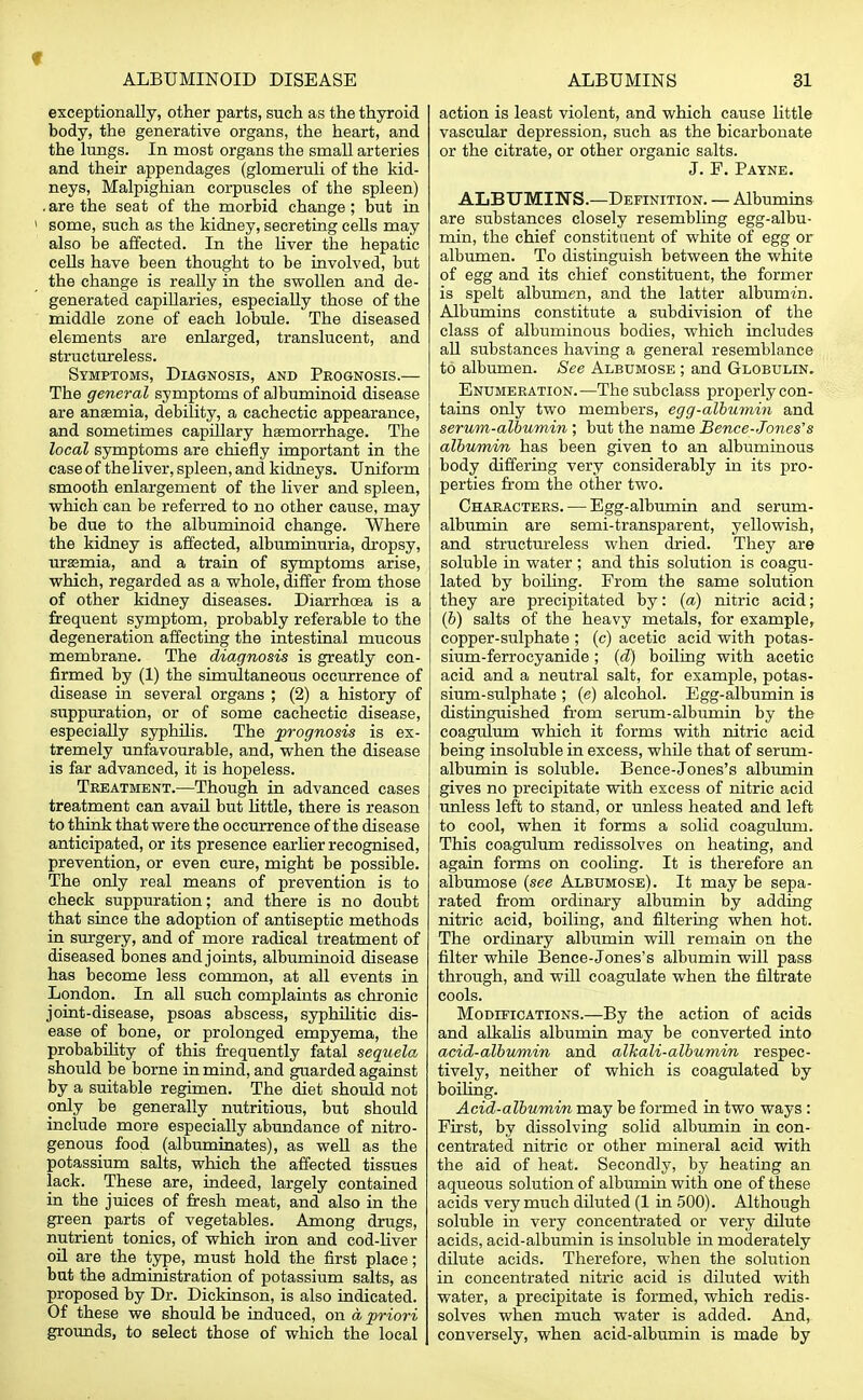 f ALBUMINOID DISEASE ALBUMINS 31 exceptionally, other parts, such as the thyroid body, the generative organs, the heart, and the lungs. In most organs the small arteries and their appendages (glomeruli of the kid- neys, Malpighian corpuscles of the spleen) . are the seat of the morbid change ; but in ! some, such as the kidney, secreting cells may also be affected. In the liver the hepatic cells have been thought to be involved, but the change is really in the swollen and de- generated capillaries, especially those of the middle zone of each lobule. The diseased elements are enlarged, translucent, and structureless. Symptoms, Diagnosis, and Prognosis.— The general symptoms of albuminoid disease are anaemia, debility, a cachectic appearance, and sometimes capillary haemorrhage. The local symptoms are chiefly important in the case of the liver, spleen, and kidneys. Uniform smooth enlargement of the liver and spleen, which can be referred to no other cause, may be due to the albuminoid change. Where the kidney is affected, albuminuria, dropsy, uraemia, and a train of symptoms arise, which, regarded as a whole, differ from those of other kidney diseases. Diarrhoea is a frequent symptom, probably referable to the degeneration affecting the intestinal mucous membrane. The diagnosis is greatly con- firmed by (1) the simultaneous occurrence of disease in several organs ; (2) a history of suppuration, or of some cachectic disease, especially syphilis. The prognosis is ex- tremely unfavourable, and, when the disease is far advanced, it is hopeless. Treatment.—Though in advanced cases treatment can avail but little, there is reason to think that were the occurrence of the disease anticipated, or its presence earlier recognised, prevention, or even cure, might be possible. The only real means of prevention is to check suppuration; and there is no doubt that since the adoption of antiseptic methods in surgery, and of more radical treatment of diseased bones and joints, albuminoid disease has become less common, at all events in London. In all such complaints as chronic joint-disease, psoas abscess, syphilitic dis- ease of bone, or prolonged empyema, the probability of this frequently fatal sequela should be borne in mind, and guarded against by a suitable regimen. The diet should not only be generally nutritious, but should include more especially abundance of nitro- genous food (albuminates), as well as the potassium salts, which the affected tissues lack. These are, indeed, largely contained in the juices of fresh meat, and also in the green parts of vegetables. Among drugs, nutrient tonics, of which iron and cod-liver oil are the type, must hold the first place; but the administration of potassium salts, as proposed by Dr. Dickinson, is also indicated. Of these we should be induced, on a priori grounds, to select those of which the local action is least violent, and which cause little vascular depression, such as the bicarbonate or the citrate, or other organic salts. J. F. Payne. ALBUMIN'S.—Definition. — Albumins are substances closely resembling egg-albu- min, the chief constituent of white of egg or albumen. To distinguish between the white of egg and its chief constituent, the former is spelt albumen, and the latter albumin. Albumins constitute a subdivision of the class of albuminous bodies, which includes all substances having a general resemblance to albumen. See Albumose ; and Globulin. Enumeration.—The subclass properly con- tains only two members, egg-albumin and serum-albumin ; but the name Bence-Jones's albumim, has been given to an albuminous body differing very considerably in its pro- perties from the other two. Characters. — Egg-albumin and serum- albumin are semi-transparent, yellowish, and structureless when dried. They are soluble in water ; and this solution is coagu- lated by boiling. From the same solution they are precipitated by: (a) nitric acid; (6) salts of the heavy metals, for example, copper-sulphate ; (c) acetic acid with potas- sium-ferrocyanide; (d) boiling with acetic acid and a neutral salt, for example, potas- sium-sulphate ; (e) alcohol. Egg-albumin is distinguished from serum-albumin by the coagulum which it forms with nitric acid being insoluble in excess, while that of serum- albumin is soluble. Bence-Jones's albumin gives no precipitate with excess of nitric acid unless left to stand, or unless heated and left to cool, when it forms a solid coagulum. This coagulum redissolves on heating, and again forms on cooling. It is therefore an albumose (see Albumose). It may be sepa- rated from ordinary albumin by adding nitric acid, boiling, and filtering when hot. The ordinary albumin will remain on the filter while Bence-Jones's albumin will pass through, and will coagulate when the filtrate cools. Modifications.—By the action of acids and alkalis albumin may be converted into acid-albumin and alkali-albumin respec- tively, neither of which is coagulated by boiling. Acid-albumin may be formed in two ways : First, by dissolving solid albumin in con- centrated nitric or other mineral acid with the aid of heat. Secondly, by heating an aqueous solution of albumin with one of these acids very much diluted (1 in 500). Although soluble in very concentrated or very dilute acids, acid-albumin is insoluble in moderately dilute acids. Therefore, when the solution in concentrated nitric acid is diluted with water, a precipitate is formed, which redis- solves when much water is added. And, conversely, when acid-albumin is made by