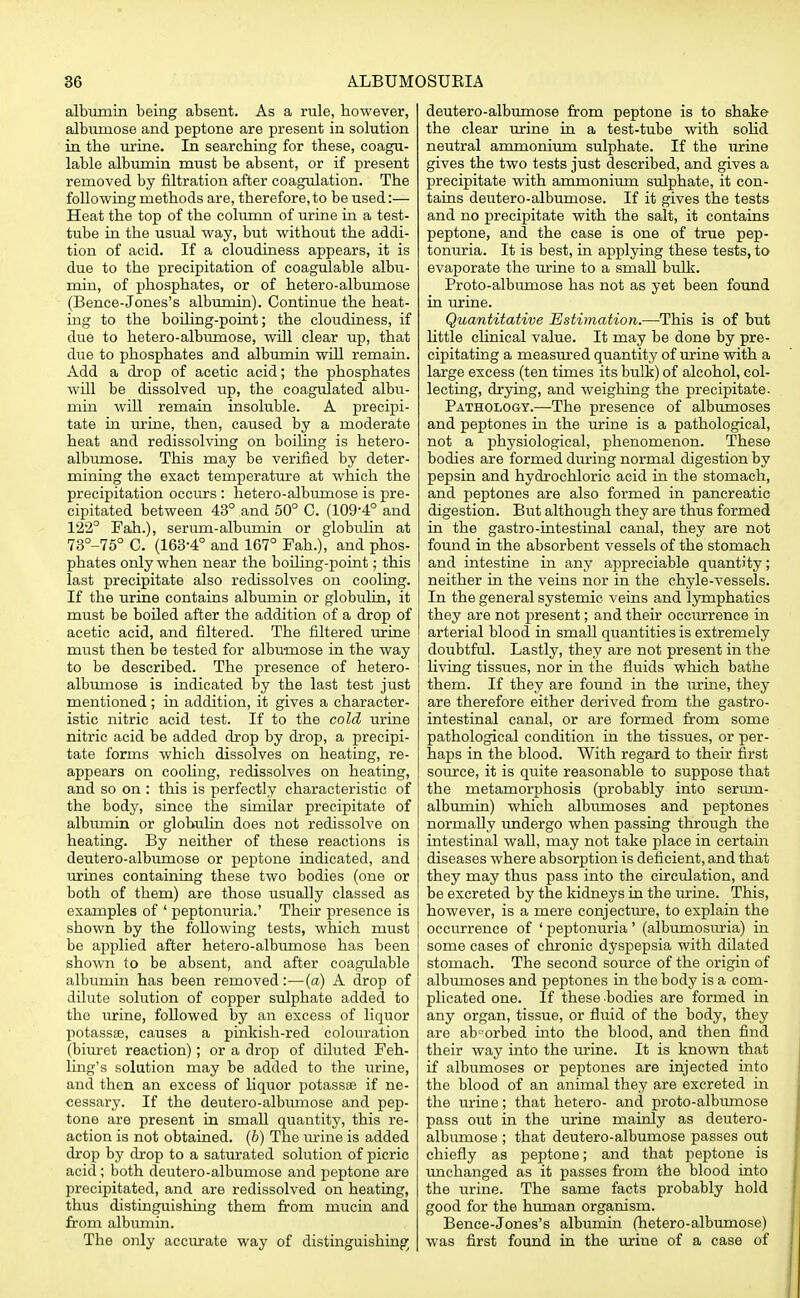 albumin being absent. As a rule, however, albumose and peptone are present in solution in the urine. In searching for these, coagu- lable albumin must be absent, or if present removed by filtration after coagulation. The following methods are, therefore, to be used:— Heat the top of the column of urine in a test- tube in the usual way, but without the addi- tion of acid. If a cloudiness appears, it is due to the precipitation of coagulable albu- min, of phosphates, or of hetero-albumose (Bence-Jones's albumin). Continue the heat- ing to the boiling-point; the cloudiness, if due to hetero-albumose, will clear up, that due to phosphates and albumin will remain. Add a drop of acetic acid; the phosphates will be dissolved up, the coagulated albu- min will remain insoluble. A precipi- tate in urine, then, caused by a moderate heat and redissolving on boiling is hetero- albumose. This may be verified by deter- mining the exact temperature at which the precipitation occurs : hetero-albumose is pre- cipitated between 43° and 50° C. (109-4° and 122° Fah.), serum-albumin or globulin at 73°-75° C. (163-4° and 167° Fah.), and phos- phates only when near the boiling-point; this last precipitate also redissolves on cooling. If the urine contains albumin or globulin, it must be boiled after the addition of a drop of acetic acid, and filtered. The filtered urine must then be tested for albumose in the way to be described. The presence of hetero- albumose is indicated by the last test just mentioned; in addition, it gives a character- istic nitric acid test. If to the cold urine nitric acid be added drop by drop, a precipi- tate forms which dissolves on heating, re- appears on cooling, redissolves on heating, and so on : this is perfectly characteristic of the body, since the similar precipitate of albumin or globulin does not redissolve on heating. By neither of these reactions is deutero-albumose or peptone indicated, and urines containing these two bodies (one or both of them) are those usually classed as examples of ' peptonuria.' Their presence is shown by the following tests, which must be applied after hetero-albumose has been shown to be absent, and after coagulable albumin has been removed:—(a) A drop of dilute solution of copper sulphate added to the urine, followed by an excess of liquor potasss, causes a pinkish-red colouration (biuret reaction); or a drop of diluted Feh- ling's solution may be added to the urine, and then an excess of liquor potassae if ne- cessary. If the deutero-albumose and pep- tone are present in small quantity, this re- action is not obtained. (6) The urine is added drop by drop to a saturated solution of picric acid; both deutero-albumose and peptone are precipitated, and are redissolved on heating, thus distinguishing them from mucin and from albumin. The only accurate way of distinguishing/ deutero-albumose from peptone is to shake the clear urine in a test-tube with solid neutral ammonium sulphate. If the urine gives the two tests just described, and gives a precipitate with ammonium sulphate, it con- tains deutero-albumose. If it gives the tests and no precipitate with the salt, it contains peptone, and the case is one of true pep- tonuria. It is best, in applying these tests, to evaporate the urine to a small bulk. Proto-albuniose has not as yet been found in urine. Quantitative Estimation.—This is of but little clinical value. It may be done by pre- cipitating a measured quantity of urine with a large excess (ten times its bulk) of alcohol, col- lecting, drying, and weighing the precipitate. Pathology.—The presence of albumoses and peptones in the urine is a pathological, not a physiological, phenomenon. These bodies are formed during normal digestion by pepsin and hydrochloric acid in the stomach, and peptones are also formed in pancreatic digestion. But although they are thus formed in the gastro-intestinal canal, they are not found in the absorbent vessels of the stomach and intestine in any appreciable quantity; neither in the veins nor in the chyle-vessels. In the general systemic veins and lymphatics they are not present; and their occurrence in arterial blood in smaU quantities is extremely doubtful. Lastly, they are not present in the living tissues, nor in the fluids which bathe them. If they are found in the urine, they are therefore either derived from the gastro- intestinal canal, or are formed from some pathological condition in the tissues, or per- haps in the blood. With regard to their first source, it is quite reasonable to suppose that the metamorphosis (probably into seriun- albumin) which albumoses and peptones normally undergo when passing through the intestinal wall, may not take place in certain diseases where absorption is deficient, and that they may thus pass into the circulation, and be excreted by the kidneys in the urine. This, however, is a mere conjecture, to explain the occurrence of ' peptonuria' (albumosuria) in some cases of chronic dyspepsia with dilated stomach. The second source of the origin of albmnoses and peptones in the body is a com- plicated one. If these bodies are formed in any organ, tissue, or fluid of the body, they are absorbed into the blood, and then find their way into the urine. It is known that if albumoses or peptones are injected into the blood of an animal they are excreted in the urine; that hetero- and proto-albumose pass out in the urine mainly as deutero- albumose ; that deutero-albumose passes out chiefly as peptone; and that peptone is unchanged as it passes from the blood into the urine. The same facts probably hold good for the human organism. Bence-Jones's albumin (hetero-albumose) was first found in the urine of a case of