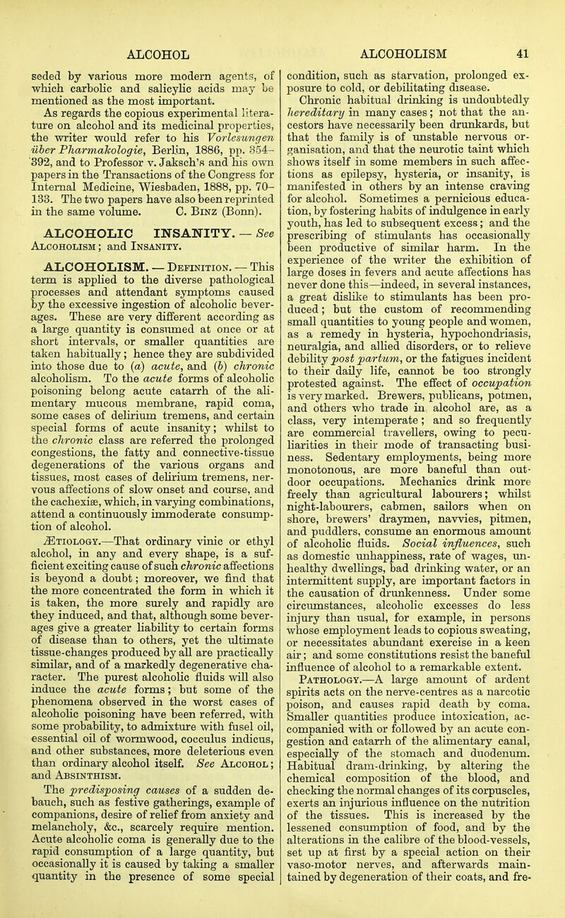 seeled by various more modern agents, of which carbolic and salicylic acids may be mentioned as the most important. As regards the copious experimental litera- ture on alcohol and its medicinal properties, the writer would refer to his Vorlesungen iiber Pharmahologie, Berlin, 1886, pp. 854- '392, and to Professor v. Jaksch's and his own papers in the Transactions of the Congress for Internal Medicine, Wiesbaden, 1888, pp. 70- 133. The two papers have also been reprinted in the same volume. C. Binz (Bonn). ALCOHOLIC INSANITY. — See Alcoholism ; and Insanity. ALCOHOLISM. — Definition. — This term is applied to the diverse pathological processes and attendant symptoms caused by the excessive ingestion of alcoholic bever- ages. These are very different according as a large quantity is consumed at once or at short intervals, or smaller quantities are taken habitually; hence they are subdivided into those due to (a) acute, and (b) chronic alcoholism. To the acute forms of alcoholic poisoning belong acute catarrh of the ali- mentary mucous membrane, rapid coma, some cases of delirium tremens, and certain special forms of acute insanity; whilst to the chronic class are referred the prolonged congestions, the fatty and connective-tissue degenerations of the various organs and tissues, most cases of delirium tremens, ner- vous affections of slow onset and course, and the cachexias, which, in varying combinations, attend a continuously immoderate consump- tion of alcohol. ^Etiology.—That ordinary vinic or ethyl alcohol, in any and every shape, is a suf- ficient exciting cause of such chronic affections is beyond a doubt; moreover, we find that the more concentrated the form in which it is taken, the more surely and rapidly are they induced, and that, although some bever- ages give a greater liability to certain forms of disease than to others, yet the ultimate tissue-changes produced by all are practically similar, and of a markedly degenerative cha- racter. The purest alcoholic fluids will also induce the acute forms; but some of the phenomena observed in the worst cases of alcoholic poisoning have been referred, with some probability, to admixture with fusel oil, essential oil of wormwood, cocculus indicus, and other substances, more deleterious even than ordinary alcohol itself. See Alcohol ; and Absinthism. The predisposing causes of a sudden de- bauch, such as festive gatherings, example of companions, desire of relief from anxiety and melancholy, &c, scarcely require mention. Acute alcoholic coma is generally due to the rapid consumption of a large quantity, but occasionally it is caused by taking a smaller quantity in the presence of some special condition, such as starvation, prolonged ex- posure to cold, or debilitating disease. Chronic habitual drinking is undoubtedly hereditary in many cases; not that the an- cestors have necessarily been drunkards, but that the family is of unstable nervous or- ganisation, and that the neurotic taint which shows itself in some members in such affec- tions as epilepsy, hysteria, or insanity, is manifested in others by an intense craving for alcohol. Sometimes a pernicious educa- tion, by fostering habits of indulgence in early youth, has led to subsequent excess; and the prescribing of stimulants has occasionally been productive of similar harm. In the experience of the writer the exhibition of large doses in fevers and acute affections has never done this—indeed, in several instances, a great dislike to stimulants has been pro- duced ; but the custom of recommending small quantities to young people and women, as a remedy in hysteria, hypochondriasis, neuralgia, and allied disorders, or to relieve debility post partum, or the fatigues incident to their daily life, cannot be too strongly protested against. The effect of occupation is very marked. Brewers, publicans, potmen, and others who trade in alcohol are, as a class, very intemperate; and so frequently are commercial travellers, owing to pecu- liarities in their mode of transacting busi- ness. Sedentary employments, being more monotonous, are more baneful than out- door occupations. Mechanics drink more freely than agricultural labourers; whilst night-labourers, cabmen, sailors when on shore, brewers' draymen, navvies, pitmen, and puddlers, consume an enormous amount of alcoholic fluids. Social influences, such as domestic unhappiness, rate of wages, un- healthy dwellings, bad drinking water, or an intermittent supply, are important factors in the causation of drunkenness. Under some circumstances, alcoholic excesses do less injury than usual, for example, in persons whose employment leads to copious sweating, or necessitates abundant exercise in a keen air; and some constitutions resist the baneful influence of alcohol to a remarkable extent. Pathology.—A large amount of ardent spirits acts on the nerve-centres as a narcotic poison, and causes rapid death by coma. Smaller quantities produce intoxication, ac- companied with or followed by an acute con- gestion and catarrh of the alimentary canal, especially of the stomach and duodenum. Habitual dram-drinking, by altering the chemical composition of the blood, and checking the normal changes of its corpuscles, exerts an injurious influence on the nutrition of the tissues. This is increased by the lessened consumption of food, and by the alterations in the calibre of the blood-vessels, set up at first by a special action on their vaso-motor nerves, and afterwards main- tained by degeneration of their coats, and fre-