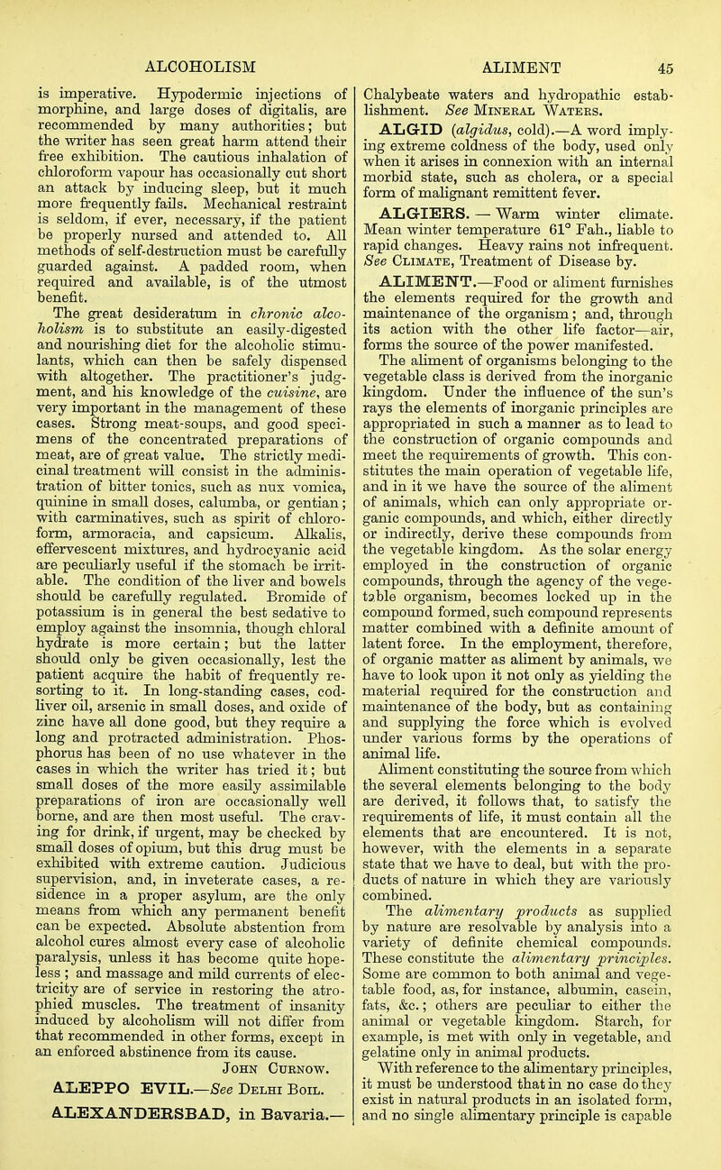 is imperative. Hypodermic injections of morphine, and large doses of digitalis, are recommended by many authorities; but the writer has seen great harm attend their free exhibition. The cautious inhalation of chloroform vapour has occasionally cut short an attack by inducing sleep, but it much more frequently fails. Mechanical restraint is seldom, if ever, necessary, if the patient be properly nursed and attended to. All methods of self-destruction must be carefully guarded against. A padded room, when required and available, is of the utmost benefit. The great desideratum in chronic alco- holism is to substitute an easily-digested and nourishing diet for the alcoholic stimu- lants, which can then be safely dispensed with altogether. The practitioner's judg- ment, and his knowledge of the cuisine, are very important in the management of these cases. Strong meat-soups, and good speci- mens of the concentrated preparations of meat, are of great value. The strictly medi- cinal treatment will consist in the adminis- tration of bitter tonics, such as nux vomica, quinine in small doses, calumba, or gentian; with carminatives, such as spirit of chloro- form, armoracia, and capsicum. Alkalis, effervescent mixtures, and hydrocyanic acid are peculiarly useful if the stomach be irrit- able. The condition of the liver and bowels should be carefully regulated. Bromide of potassium is in general the best sedative to employ against the insomnia, though chloral hydrate is more certain; but the latter should only be given occasionally, lest the patient acquire the habit of frequently re- sorting to it. In long-standing cases, cod- liver oil, arsenic in small doses, and oxide of zinc have all done good, but they require a long and protracted administration. Phos- phorus has been of no use whatever in the cases in which the writer has tried it; but small doses of the more easily assimilable preparations of iron are occasionally well borne, and are then most useful. The crav- ing for drink, if urgent, may be checked by small doses of opium, but this drug must be exhibited with extreme caution. Judicious supervision, and, in inveterate cases, a re- sidence in a proper asylum, are the only means from which any permanent benefit can be expected. Absolute abstention from alcohol cures almost every case of alcoholic paralysis, unless it has become quite hope- less ; and massage and mild currents of elec- tricity are of service in restoring the atro- phied muscles. The treatment of insanity induced by alcoholism will not differ from that recommended in other forms, except in an enforced abstinence from its cause. John Curnow. ALEPPO EVIL.—See Delhi Boil. ALEXANDERSBAD, in Bavaria.— Chalybeate waters and hydropathic estab- lishment. See Mineral Waters. ALGID {algidus, cold).—A word imply- ing extreme coldness of the body, used only when it arises in connexion with an internal morbid state, such as cholera, or a special form of malignant remittent fever. ALGIERS. — Warm winter climate. Mean winter temperature 61° Fah., liable to rapid changes. Heavy rains not infrequent. See Climate, Treatment of Disease by. ALIMENT.—Food or aliment furnishes the elements required for the growth and maintenance of the organism; and, through its action with the other life factor—air, forms the source of the power manifested. The aliment of organisms belonging to the vegetable class is derived from the inorganic kingdom. Under the influence of the sun's rays the elements of inorganic principles are appropriated in such a manner as to lead to the construction of organic compounds and meet the requirements of growth. This con- stitutes the main operation of vegetable life, and in it we have the source of the aliment of animals, which can only appropriate or- ganic compounds, and which, either directly or indirectly, derive these compounds from the vegetable kingdom. As the solar energy employed in the construction of organic compounds, through the agency of the vege- table organism, becomes locked up in the compound formed, such compound represents matter combined with a definite amount of latent force. In the employment, therefore, of organic matter as aliment by animals, we have to look upon it not only as yielding the material required for the construction and maintenance of the body, but as containing and supplying the force which is evolved under various forms by the operations of animal life. Aliment constituting the source from which the several elements belonging to the body are derived, it follows that, to satisfy the requirements of life, it must contain all the elements that are encountered. It is not, however, with the elements in a separate state that we have to deal, but with the pro- ducts of nature in which they are variously combined. The alimentary products as supplied by nature are resolvable by analysis into a variety of definite chemical compounds. These constitute the alimentary principles. Some are common to both animal and vege- table food, as, for instance, albumin, casein, fats, &c.; others are peculiar to either the animal or vegetable kingdom. Starch, for example, is met with only in vegetable, and gelatine only in animal products. With reference to the alimentary principles, it must be understood that in no case do they exist in natural products in an isolated form, and no single alimentary principle is capable
