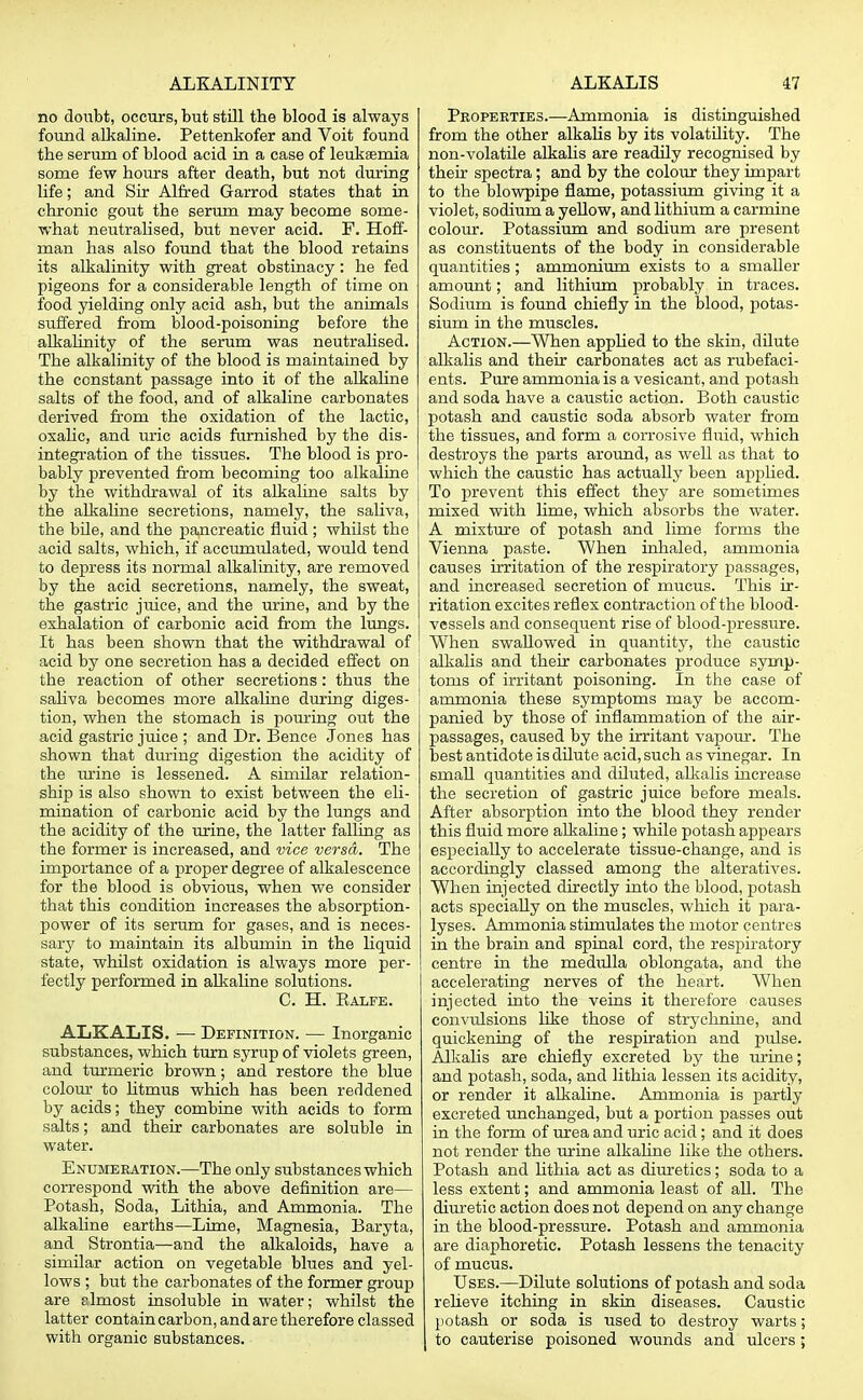 no doubt, occurs, but still the blood is always found alkaline. Pettenkofer and Voit found the serum of blood acid in a case of leukaemia some few hours after death, but not during life; and Sir Alfred Garrod states that in chronic gout the serum may become some- what neutralised, but never acid. F. Hoff- man has also found that the blood retains its alkalinity with great obstinacy: he fed pigeons for a considerable length of time on food yielding only acid ash, but the animals suffered from blood-poisoning before the alkalinity of the serum was neutralised. The alkalinity of the blood is maintained by the constant passage into it of the alkaline salts of the food, and of alkaline carbonates derived from the oxidation of the lactic, oxalic, and uric acids furnished by the dis- integration of the tissues. The blood is pro- bably prevented from becoming too alkaline by the withdrawal of its alkaline salts by the alkaline secretions, namely, the saliva, the bile, and the pancreatic fluid ; whilst the acid salts, which, if accumulated, would tend to depress its normal alkalinity, are removed by the acid secretions, namely, the sweat, the gastric jvtiee, and the urine, and by the exhalation of carbonic acid from the lungs. It has been shown that the withdrawal of acid by one secretion has a decided effect on | the reaction of other secretions: thus the ! saliva becomes more alkaline during diges- i tion, when the stomach is pouring out the acid gastric juice ; and Dr. Bence Jones has shown that during digestion the acidity of the urine is lessened. A similar relation- ship is also shown to exist between the eli- mination of carbonic acid by the lungs and the acidity of the urine, the latter falling as the former is increased, and vice versa. The importance of a proper degree of alkalescence for the blood is obvious, when we consider that this condition increases the absorption- power of its serum for gases, and is neces- sary to maintain its albumin in the liquid state, whilst oxidation is always more per- fectly performed in alkaline solutions. C. H. Kalfe. ALKALIS. — Definition. — Inorganic substances, which turn syrup of violets green, and turmeric brown; and restore the blue colour to litmus which has been reddened by acids; they combine with acids to form salts; and their carbonates are soluble in water. Enumeration.—The only substances which correspond with the above definition are— Potash, Soda, Lithia, and Ammonia. The alkaline earths—Lime, Magnesia, Baryta, and Strontia—and the alkaloids, have a similar action on vegetable blues and yel- lows ; but the carbonates of the former group are almost insoluble in water; whilst the latter contain carbon, and are therefore classed with organic substances. Properties.—Ammonia is distinguished from the other alkalis by its volatility. The non-volatile alkalis are readily recognised by their spectra; and by the colour they impart to the blowpipe flame, potassium giving it a violet, sodium a yellow, and lithium a carmine colour. Potassium and sodium are present as constituents of the body in considerable quantities; ammonium exists to a smaller amount; and lithium probably in traces. Sodium is found chiefly in the blood, potas- sium in the muscles. Action.—When applied to the skin, dilute alkalis and their carbonates act as rubefaci- ents. Pure ammonia is a vesicant, and potash and soda have a caustic action. Both caustic potash and caustic soda absorb water from the tissues, and form a corrosive fliiid, which destroys the parts around, as well as that to which the caustic has actually been applied. To prevent this effect they are sometimes mixed with lime, which absorbs the water. A mixture of potash and lime forms the Vienna paste. When inhaled, ammonia causes irritation of the respiratory passages, and increased secretion of mucus. This ir- ritation excites reflex contraction of the blood- vessels and consequent rise of blood-pressure. When swallowed in quantity, the caustic alkalis and their carbonates produce symp- toms of irritant poisoning. In the case of ammonia these symptoms may be accom- panied by those of inflammation of the air- passages, caused by the irritant vapour. The best antidote is dilute acid, such as vinegar. In small quantities and diluted, alkalis increase the secretion of gastric juice before meals. After absorption into the blood they render this fluid more alkaline; while potash appears especially to accelerate tissue-change, and is accordingly classed among the alteratives. When injected directly into the blood, potash acts specially on the muscles, which it para- lyses. Ammonia stimulates the motor centres in the brain and spinal cord, the respiratory centre in the medulla oblongata, and the accelerating nerves of the heart. When injected into the veins it therefore causes convulsions like those of strychnine, and quickening of the respiration and pulse. Alkalis are chiefly excreted by the urine; and potash, soda, and lithia lessen its acidity, or render it alkaline. Ammonia is partly excreted unchanged, but a portion passes out in the form of urea and uric acid; and it does not render the urine alkaline like the others. Potash and lithia act as diuretics; soda to a less extent; and ammonia least of all. The diuretic action does not depend on any change in the blood-pressure. Potash and ammonia are diaphoretic. Potash lessens the tenacity of mucus. Uses.—Dilute solutions of potash and soda relieve itching in skin diseases. Caustic potash or soda is used to destroy warts; I to cauterise poisoned wounds and ulcers;