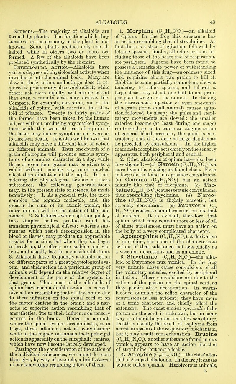 Soueces.—The majority of alkaloids are formed by plants. The function which they subserve in the economy of the plant is not known. Some plants produce only one al- kaloid, while in others two or more are formed. A few of the alkaloids have been produced synthetically by the chemist. Physiological Action.—Alkaloids have various degrees of physiological activity when introduced into the animal body. Many are slow in their action, and a large dose is re- quired to produce any observable effect; while others act more rapidly, and are so potent that even a minute dose may destroy life. Compare, for example, narcotine, one of the alkaloids of opium, with nicotine, the alka- loid of tobacco. Twenty to thirty grains of the former have been taken by the human subject without producing any marked symp- toms, while the twentieth part of a grain of the latter may induce symptoms so severe as to threaten death. It is also well known that alkaloids may have a different kind of action on different animals. Thus one-fourth of a grain of atropine will produce serious symp- toms of a complex character in a dog, while three or even four grains may be given to a rabbit without causing any more marked effect than dilatation of the pupil. In con- sidering the physiological actions of these substances, the following generalisations may, in the present state of science, be made tentatively:—1. As a general rule, the more complex the organic molecule, and the greater the sum of its atomic weight, the more intense will be the action of the sub- stance. 2. Substances which split up quickly into simpler bodies produce rapid but transient physiological effects; whereas sub- stances which resist decomposition in the blood or tissues may produce no appreciable results for a time, but when they do begin to break up, the effects are sudden and vio- lent, and usually last for a considerable time. 3. Alkaloids have frequently a double action on different parts of a great physiological sys- tem; and their action in a particular group of animals will depend on the relative degree of development of the parts of the system in that group. Thus most of the alkaloids of opium have such a double action—a convul- sive action resembling that of strychnine, due to their influence on the spinal cord or on the motor centres in the brain; and a nar- cotic or soporific action resembling that of anaesthetics, due to their influence on sensory centres in the brain. Hence, in animals where the spinal system predominates, as in frogs, these alkaloids act as convulsants; while in the higher mammals their principal action is apparently on the encephalic centres, which have now become largely developed. Passing to the consideration of the action of the individual substances, we cannot do more than give, by way of example, a brief resume of our knowledge regarding a few of them. 1. Morphine (C17H19N03)—an alkaloid of Opium. In the frog this substance has an action resembling that of strychnine. At first there is a state of agitation, followed by tetanic spasms; finally, all reflex actions, in- cluding those of the heart and of respiration, are paralysed. Pigeons have been found to possess a remarkable power of withstanding the influence of this drug—an ordinary sized bird requiring about two grains to kill it. Babbits become partially somnolent, show a tendency to reflex spasms, and tolerate a large dose—say about one-half to one grain per pound weight of the animal. In the dog the intravenous injection of even one-tenth of a grain (for a small animal) causes agita- tion followed by sleep; the pulse and respi- ratory movements are slowed; the smaller arteries become (at least during one stage) contracted, so as to cause an augmentation of general blood-pressure; the pupil is con- tracted ; and, if the dose be large, death may be preceded by convulsions. In the higher mammals morphine acts chiefly on the sensory apparatus, both peripheral and central. 2. Other alkaloids of opium have also been investigated:—(a) Nareein (C23H29N09) is a pure hypnotic, causing profound sleep. Even in large doses it does not produce convulsions. (6) Codeine (C1SH21N03) has an action mainly like that of morphine, (c) The- baine (C19H21N03)causestetanic convulsions, thus resembling strychnine, (d) Narco- tine (C22H23N07) is slightly narcotic, but strongly convulsant. (e) Papaverin (C20 H21N04) causes a somniferous action like that of nareein. It is evident, therefore, that opium, which may contain more or less of all of these substances, must have an action on the body of a very complicated character. Apomorphine (C17H17N02), a derivative of morphine, has none of the characteristic actions of that substance, but acts chiefly as a vascular depressant and as an emetic. 3. Strychnine (C21H22N202)—the alka- loid of Strychnos nux vomica. In the frog' very minute doses cause convulsions of all the voluntary muscles, excited by peripheral irritation. These convulsions are due to the action of the poison on the spinal cord, as they persist after decapitation. In warm- blooded animals the reflex character of the convulsions is less evident; they have more of a tonic character, and chiefly affect the extensors. The exact modus operandi of the poison on the cord is unknown, but in some way or other it heightens its reflex sensibility. Death is usually the result of asphyxia from arrest in spasm of the respiratory mechanism, but it may result from exhaustion. Brucine (C23H26lSr20.i), another substance found in nux vomica, appears to have an action like that of strychnine, but more feeble. 4. Atropine (C17H23N03)—the chief alka- loid of Atropa belladonna. In the frog it causes tetanic reflex spasms. Herbivorous animals, E