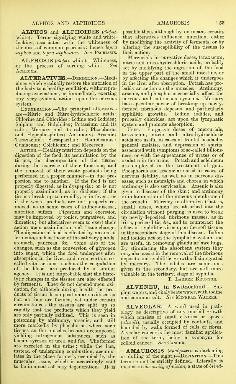 ALPHOS and ALPHOIDES (dX^os, white).—Terms signifying white and white- looking, associated with the whiteness of the discs of common psoriasis : hence lepra alphos and lepra alphoides. See Psoriasis. ALPHOSIS (d\(f)6s, white).—Whiteness, or the process of turning white. See Achkoma. ALTERATIVES.—Definition.—Medi- cines which gradually restore the nutrition of the body to a healthy condition, without pro- ducing evacuations, or immediately exerting any very evident action upon the nervous system. Enumeration.—The principal alteratives are—Nitric and Nitro-hydrochloric acids; Chlorine and Chlorides; Iodine and Iodides; Sulphur and Sulphides; Potassium and its salts; Mercury and its salts; Phosphorus and Hypophosphites; Antimony; Arsenic; Taraxacum ; Sarsaparilla ; Hemidesmus ; Guaiacum; Colchicum; and Mezereon. Action.—Healthy nutrition depends on the digestion of the food, its assimilation by the tissues, the decomposition of the tissues during the exercise of their functions, and the removal of their waste products being performed in a proper manner—in due pro- portion one to another. If the food is not properly digested, as in dyspepsia; or is not properly assimilated, as in diabetes; if the tissues break up too rapidly, as in fever; or if the waste products are not properly re- moved, as in some cases of kidney-disease, nutrition suffers. Digestion and excretion may be improved by tonics, purgatives, and diuretics ; but alteratives seem to exert their action upon assimilation and tissue-change. The digestion of food is effected by means of ferments, such as those of the salivary glands, | stomach, pancreas, &c. Some also of the changes, such as the conversion of glycogen into sugar, which the food undergoes after absorption in the liver, and even certain so- called vital actions—such as the coagulation of the blood—are produced by a similar agency. It is not improbable that the histo- lytic changes in the tissues are also effected by ferments. They do not depend upon oxi- dation, for although during health the pro- ducts of tissue-decomposition are oxidised as fast as they are formed, yet under certain circumstances the tissues are split up so rapidly that the products which they yield are only partially oxidised. This is seen in poisoning by antimony, arsenic, and still more markedly by phosphorus, where such tissues as the muscles become decomposed, yielding nitrogenous substances, such as leucin, tyrosin, or urea, and fat. The former are excreted in the urine; while the last, instead of undergoing combustion, accumu- lates in the place formerly occupied by the muscular tissue, which is accordingly said to be in a state of fatty degeneration. It is possible then, although by no means certain, that alteratives influence nutrition, either by modifying the activity of ferments, or by altering the susceptibility of the tissues to then- action. Mercurials in purgative doses, taraxacum, nitric and nitro-hydrochloric acids, probably act by modifying the digestion of the food in the upper part of the small intestine, or by affecting the changes which it undergoes in the liver after absorption. Potash has pro- bably an action on the muscles. Antimony, arsenic, and phosphorus especially affect the nervous and cutaneous systems. Mercury has a peculiar power of breaking up newly- formed fibrinous deposits, and particularly syphilitic growths. Iodine, iodides, and probably chlorides, act upon the lymphatic system and promote absorption. Uses. — Purgative doses of mercurials, taraxacum, nitric and nitro-hydrochloric acids are useful in cases of frontal headache, general malaise, and depression of spirits, associated with symptoms of so-called bilious- ness, or with the appearance of urates or of oxalates in the urine. Potash and colchicum are employed in the treatment of gout. Phosphorus and arsenic are used in cases of nervous debility, as well as in nervous dis- eases, such as neuralgia and chorea, in which antimony is also serviceable. Arsenic is also given in diseases of the skin; and antimony in inflammation of the mucous membrane of the bronchi. Mercury in alterative (that is, small) doses, which are absorbed into the circulation without purging, is used to break up newly-deposited fibrinous masses, as in iritis, pericarditis, &c, and to counteract the effect of syphilitic virus upon the soft tissues in the secondary stage of this disease. Iodine and iodides act on the lymphatic system, and are useful in removing glandular swellings. By stimulating the absorbent system they may also assist in the removal of the fibrinous deposits and syphilitic growths disintegrated by mercury. The iodides are sometimes given in the secondary, but are still more valuable in the tertiary, stage of syphilis. T. Lauder Brunton. ALVENEU, in Switzerland. — Sul- phur waters, and chalybeate water, with iodine and common salt. See Mineral Waters. ALVEOLAR.—A word used in path- ology as descriptive of any morbid growth which consists of small cavities or spaces (alveoli), usually occupied by contents, and bounded by walls formed of cells or fibres. Alveolar cancer is the most familiar applica- tion of the term, being a synonym for colloid cancer. See Cancer. AMAUROSIS (dfj.avpcoais, a darkening or dulling of the sight.)—Definition.—This term cannot be strictly defined. Literally, it means an obscurity of vision, a state of blind-