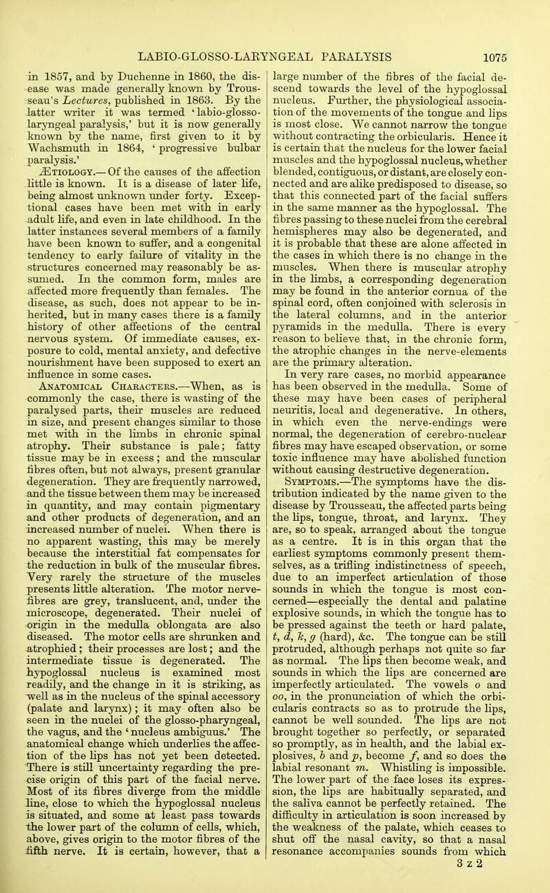 in 1857, and by Duchenne in 1860, the dis- ease was made generally known by Trous- seau's Lectures, published in 1863. By the latter writer it was termed ' labio-glosso- laryngeal paralysis,' but it is now generally known by the name, first given to it by Wachsmuth in 1864, ' progressive bulbar paralysis.' .Etiology.— Of the causes of the affection little is known. It is a disease of later life, being almost unknown under forty. Excep- tional cases have been met with in early adult life, and even in late childhood. In the latter instances several members of a family have been known to suffer, and a congenital tendency to early failure of vitality in the structures concerned may reasonably be as- sumed. In the common form, males are affected more frequently than females. The disease, as such, does not appear to be in- herited, but in many cases there is a family history of other affections of the central nervous system. Of immediate causes, ex- posure to cold, mental anxiety, and defective nourishment have been supposed to exert an influence in some cases. Anatomical Characters.—When, as is commonly the case, there is wasting of the paralysed parts, their muscles are reduced in size, and present changes similar to those met with in the limbs in chronic spinal atrophy. Their substance is pale; fatty tissue may be in excess; and the muscular fibres often, but not always, present granular degeneration. They are frequently narrowed, and the tissue between them may be increased in quantity, and may contain pigmentary and other products of degeneration, and an increased number of nuclei. When there is no apparent wasting, this may be merely because the interstitial fat compensates for the reduction in bulk of the muscular fibres. Very rarely the structure of the muscles presents little alteration. The motor nerve- fibres are grey, translucent, and, under the microscope, degenerated. Their nuclei of origin in the medulla oblongata are also diseased. The motor cells are shrunken and atrophied ; their processes are lost; and the intermediate tissue is degenerated. The hypoglossal nucleus is examined most readily, and the change in it is striking, as well as in the nucleus of the spinal accessory (palate and larynx); it may often also be seen in the nuclei of the glosso-pharyngeal, the vagus, and the ' nucleus ambiguus.' The anatomical change which underlies the affec- tion of the hps has not yet been detected. There is still uncertainty regarding the pre- cise origin of this part of the facial nerve. Most of its fibres diverge from the middle line, close to which the hypoglossal nucleus is situated, and some at least pass towards the lower part of the column of cells, which, above, gives origin to the motor fibres of the fifth nerve. It is certain, however, that a large number of the fibres of the facial de- scend towards the level of the hypoglossal nucleus, further, the physiological associa- tion of the movements of the tongue and lips is most close. We cannot narrow the tongue without contracting the orbicularis. Hence it is certain that the nucleus for the lower facial muscles and the hypoglossal nucleus, whether blended, contiguous, or distant, are closely con- nected and are alike predisposed to disease, so that this connected part of the facial suffers in the same manner as the hypoglossal. The fibres passing to these nuclei from the cerebral hemispheres may also be degenerated, and it is probable that these are alone affected in the cases in which there is no change in the muscles. When there is muscular atrophy in the limbs, a corresponding degeneration may be found in the anterior cornua of the spinal cord, often conjoined with sclerosis in the lateral columns, and in the anterior pyramids in the medulla. There is every reason to believe that, in the chronic form, the atrophic changes in the nerve-elements are the primary alteration. In very rare cases, no morbid appearance has been observed in the medulla. Some of these may have been cases of peripheral neuritis, local and degenerative. In others, in which even the nerve-endings were normal, the degeneration of cerebro-nuclear fibres may have escaped observation, or some toxic influence may have abohshed function without causing destructive degeneration. Symptoms.—The symptoms have the dis- tribution indicated by the name given to the disease by Trousseau, the affected parts being the hps, tongue, throat, and larynx. They are, so to speak, arranged about the tongue as a centre. It is in this organ that the earliest symptoms commonly present them- selves, as a trifling indistinctness of speech, due to an imperfect articulation of those sounds in which the tongue is most con- cerned—especially the dental and palatine explosive sounds, in which the tongue has to be pressed against the teeth or hard palate, t, d, 7c, g (hard), &c. The tongue can be still protruded, although perhaps not quite so far as normal. The hps then become weak, and sounds in which the lips are concerned are imperfectly articulated. The vowels o and oo, in the pronunciation of which the orbi- cularis contracts so as to protrude the Hps, cannot be well sounded. The hps are not brought together so perfectly, or separated so promptly, as in health, and the labial ex- plosives, b and p, become /, and so does the labial resonant m. Whistling is impossible. The lower part of the face loses its expres- sion, the lips are habitually separated, and the saliva cannot be perfectly retained. The difficulty in articulation is soon increased by the weakness of the palate, which ceases to shut off the nasal cavity, so that a nasal resonance accompanies sounds from which 3 z 2