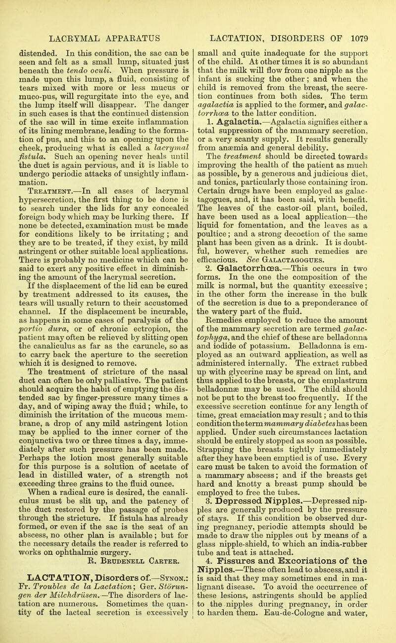 distended. In this condition, the sac can be seen and felt as a small lump, situated just beneath the tendo oculi. When pressure is made upon this lump, a fluid, consisting of tears mixed with more or less mucus or muco-pus, will regurgitate into the eye, and the lump itself will disappear. The danger in such cases is that the continued distension of the sac will in time excite inflammation of its lining membrane, leading to the forma- tion of pus, and this to an opening upon the cheek, producing what is called a lacrymal fistula. Such an opening never heals until the duct is again pervious, and it is liable to undergo periodic attacks of unsightly inflam- mation. Treatment.—In all cases of lacrymal hypersecretion, the first thing to be done is to search under the lids for any concealed foreign body which may be lurking there. If none be detected, examination must be made for conditions likely to be irritating; and they are to be treated, if they exist, by mild astringent or other suitable local applications. There is probably no medicine which can be said to exert any positive effect in diminish- ing the amount of the lacrymal secretion. If the displacement of the lid can be cured by treatment addressed to its causes, the tears will usually return to their accustomed channel. If the displacement be incurable, as happens in some cases of paralysis of the portio dura, or of chronic ectropion, the patient may often be relieved by slitting open the canaliculus as far as the caruncle, so as to carry back the aperture to the secretion which it is designed to remove. The treatment of stricture of the nasal duet can often be only palliative. The patient should acquire the habit of emptying the dis- tended sac by finger-pressure many times a day, and of wiping away the fluid; while, to diminish the irritation of the mucous mem- brane, a drop of any mild astringent lotion may be applied to the inner corner of the conjunctiva two or three times a day, imme- diately after such pressure has been made. Perhaps the lotion most generally suitable for this purpose is a solution of acetate of lead in distilled water, of a strength not exceeding three grains to the fluid ounce. When a radical cure is desired, the canali- culus must be slit up, and the patency of the duct restored by the passage of probes through the stricture. If fistula has already formed, or even if the sac is the seat of an abscess, no other plan is available; but for the necessary details the reader is referred to works on ophthalmic surgery. R. Beudenell Carter. LACTATION, Disorders of.—Synon.: Ft. Troubles de la Lactation; Ger. Storun- gen der Milchdriisen.—The disorders of lac- tation are numerous. Sometimes the quan- tity of the lacteal secretion is excessively small and quite inadequate for the support of the child. At other times it is so abundant that the milk will flow from one nipple as the infant is sucking the other; and when the child is removed from the breast, the secre- tion continues from both sides. The term agalactia is applied to the former, and galac- torrhea to the latter condition. 1. Agalactia.—Agalactia signifies either a total suppression of the mammary secretion, or a very scanty supply. It results generally from anaemia and general debility. The treatment should be directed towards improving the health of the patient as much as possible, by a generous and judicious diet, and tonics, particularly those containing iron. Certain drugs have been employed as galac- tagogues, and, it has been said, with benefit. The leaves of the castor-oil plant, boiled, have been used as a local application—the liquid for fomentation, and the leaves as a poultice; and a strong decoction of the same plant has been given as a drink. It is doubt- ful, however, whether such remedies are efficacious. See Galactagogues. 2. Galactorrhea.—This occurs in two forms. In the one the composition of the milk is normal, but the quantity excessive; in the other form the increase in the bulk of the secretion is due to a preponderance of the watery part of the fluid. Remedies employed to reduce the amount of the mammary secretion are termed galac- tophyga, and the chief of these are belladonna and iodide of potassium. Belladonna is em- ployed as an outward application, as well as administered internally. The extract rubbed up with glycerine may be spread on lint, and thus applied to the breasts, or the emplastrum belladonnae may be used. The child should not be put to the breast too frequently. If the excessive secretion continue for any length of time, great emaciation may result; and to this condition the term mammary diabetes has been applied. Under such circumstances lactation should be entirely stopped as soon as possible. Strapping the breasts tightly immediately after they have been emptied is of use. Every care must be taken to avoid the formation of a mammary abscess; and if the breasts get hard and knotty a breast pump should be employed to free the tubes. 3. Depressed. Nipples.—Depressed nip- ples are generally produced by the pressure of stays. If this condition be observed dur- ing pregnancy, periodic attempts should be made to draw the nipples out by means of a glass nipple-shield, to which an india-rubber tube and teat is attached. 4. Fissures and Excoriations of the Nipples.—These often lead to abscess, and it is said that they may sometimes end in ma- lignant disease. To avoid the occurrence of these lesions, astringents should be applied to the nipples during pregnancy, in order to harden them. Eau-de-Cologne and water,