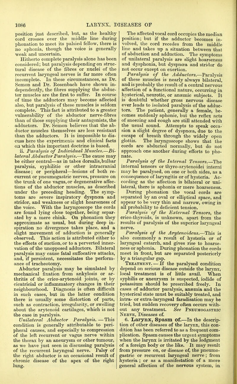 position just described, but, as the healthy cord crosses over the middle line during phonation to meet its palsied fellow, there is no aphonia, though the voice is generally weak and uncertain. Hitherto complete paralysis alone has been considered; but paralysis depending on struc- tural disease of the fibres or nuclei of the recurrent laryngeal nerves is far more often incomplete. In these circumstances, as Dr. Semon and Dr. Eosenbach have shown in- dependently, the fibres supplying the abduc- tor muscles are the first to suffer. In course of time the adductors may become affected also, but paralysis of these muscles is seldom complete. This fact is attributed to a greater vulnerability of the abductor nerve-fibres than of those supplying their antagonists, the adductors. Dr. Semon believes that the ab- ductor muscles themselves are less resistant than the adductors. It is impossible to dis- cuss here the experiments and clinical facts on which this important doctrine is based. ii. Paralysis of Individual Muscles.—Bi- lateral Abductor Paralysis.—The cause may be either central—as in tabes dorsalis, bulbar paralysis, syphilitic or other intracranial disease; or peripheral—lesions of both re- current or pneumogastric nerves, pressure on the trunk of one vagus, or degenerative affec- tions of the abductor muscles, as described under the preceding heading. The symp- toms are severe inspiratory dyspnoea and stridor, and weakness or slight hoarseness of the voice. With the laryngoscope the cords are found lying close together, being separ- ated by a mere chink. On phonation they approximate as usual, but during deep in- spiration no divergence takes place, and a slight movement of adduction is generally observed. This action is attributed either to the effects of suction, or to a perverted inner- vation of the unopposed adductors. Bilateral paralysis may cause fatal suffocative attacks, and, if persistent, necessitates the perform- ance of tracheotomy. Abductor paralysis may be simulated by mechanical fixation from ankylosis or ar- thritis of the crico-arytenoid joints, or by cicatricial or inflammatory changes in their neighbourhood. Diagnosis is often difficult in such cases, but in the latter condition there is usually some distortion of parts, such as contraction, irregularity, or swelling about the arytenoid cartilages, which is not the case in paralysis. Unilateral Abductor Paralysis. —This condition is generally attributable to peri- pheral causes, and especially to compression of the left recurrent or vagus nerve within the thorax by an aneurysm or other tumour, as we have just seen in discussing paralysis of the recurrent laryngeal nerve. Palsy of the right abductor is an occasional result of chronic disease of the apex of the right lung. The affected vocal cord occupies the median position; but if the adductor becomes in- volved, the cord recedes from the middle line and takes up a situation between that of abduction and adduction. The symptoms of unilateral paralysis are slight hoarseness and dysphonia, but dyspnoea and stridor do not occur except on exertion. Paralysis of the Adductors.—Paralysis of these muscles is nearly always bilateral, and is probably the result of a central nervous affection of a functional nature, occurring in hysterical, neurotic, or anasmic subjects. It is doubtful whether gross nervous disease ever leads to isolated paralysis of the adduc- tors. The patient, generally a female, be- comes suddenly aphonic, but the reflex acts of sneezing and cough are still attended with the usual sound. Attempts to speak occa- sion a slight degree of dyspnoea, due to the escape of breath through the widely open glottis. The laryngoscope shows that the cords are abducted normally, but do not approach one another during efforts to pho- nate. Paralysis of the Internal Tensors.—The internal tensors or thyro-arytenoidei interni may be paralysed, on one or both sides, as a consequence of laryngitis or of hysteria. Ac- cording as the affection is bilateral or uni- lateral, there is aphonia or mere hoarseness. During phonation the vocal cords are separated by an oval or elliptical space, and appear to be very thin and narrow, owing in all probability to deficient tension. Paralysis of the External Tensors, the crico-thyroids, is unknown, apart from the results of paralysis of the superior laryngeal nerve. Paralysis of the Arytenoideus.—This is also commonly a result of hysteria or of laryngeal catarrh, and gives rise to hoarse- ness or aphonia. During phonation the cords meet in front, but are separated posteriorly by a triangular gap. Treatment. — If the paralysed condition depend on serious disease outside the larynx, local treatment is of little avail. When syphilis or aneurysm is suspected, iodide of potassium should be prescribed freely. In cases of adductor paralysis, anaemia and the hysterical state must be suitably treated, and intra- or extra-laryngeal faradisation may be tried, but sudden recovery often occurs with- out any treatment. See Pneumogastric Nerve, Diseases of. 6. Larynx, Spasm of.—In the descrip- tion of other diseases of the larynx, this con- dition has been referred to as a frequent com- plication. Spasm causes the urgent symptoms when the larynx is irritated by the lodgment of a foreign body or the like. It may result from pressure on, or disease of, the pneumo- gastric or recurrent laryngeal nerve ; from hysteria ; or as a manifestation of a more general affection of the nervous system, in